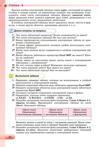 Ãëàâà 4
90909090909090909090909090909090909090909090909090909090909090909090909090909090909090909090909090909090909090909090909090909090909090909090909090909090
Êàæäàÿ ÿ÷åéêà ýëåêòðîííîé òàáëèöû èìååò àäðåñ, ñîñòîÿùèé èç èìåíè
ñòîëáöà è íîìåðà ñòðîêè, íà ïåðåñå÷åíèè êîòîðûõ îíà ðàçìåùåíà. Ñîâî-
êóïíîñòü ÿ÷ååê ëèñòà ýëåêòðîííîé òàáëèöû îáðàçóåò äèàïàçîí ÿ÷ååê.
Àäðåñ äèàïàçîíà ÿ÷ååê çàäàåòñÿ àäðåñàìè äâóõ ÿ÷ååê, ðàçìåùåííûõ â åãî
ïðîòèâîïîëîæíûõ óãëàõ, ðàçäåëåííûõ äâîåòî÷èåì.
Â ÿ÷åéêàõ ýëåêòðîííîé òàáëèöû ìîãóò õðàíèòüñÿ ÷èñëà, òåêñòû è ôîð-
ìóëû, à òàêæå äðóãèå îáúåêòû: äèàãðàììû, ðèñóíêè è ò. ï.
Дайте ответы на вопросы
1
. ×òî òàêîå òàáëè÷íûé ïðîöåññîð? Êàêèå âîçìîæíîñòè îí èìååò?
2•. ×òî òàêîå ýëåêòðîííàÿ òàáëèöà? Èç ÷åãî îíà ñîñòîèò?
3*. Êàêèå ïðåèìóùåñòâà èñïîëüçîâàíèÿ ýëåêòðîííûõ òàáëèö ïî ñðàâ-
íåíèþ ñ áóìàæíûìè?
4•. Â êàêèõ ñôåðàõ äåÿòåëüíîñòè ÷åëîâåêà óäîáíî èñïîëüçîâàòü ýëåê-
òðîííûå òàáëèöû?
5•. Êàêèå òèïû äàííûõ ìîãóò ñîäåðæàòüñÿ â ÿ÷åéêàõ ýëåêòðîííîé òàá-
ëèöû?
6•. Êàêèå îáúåêòû òàáëè÷íîãî ïðîöåññîðà Excel 2007 âû çíàåòå? Êàêî-
âû èõ ñâîéñòâà?
7
. Êàêèå èìåíà ïî óìîë÷àíèþ èìåþò ëèñòû êíèãè ñ ýëåêòðîííûìè
òàáëèöàìè; ñ äèàãðàììàìè?
8•. Èç ÷åãî ñîñòîèò àäðåñ ÿ÷åéêè? Ïðèâåäèòå íåñêîëüêî ïðèìåðîâ.
9•. ×òî òàêîå äèàïàçîí ÿ÷ååê? Êàê çàäàòü åãî àäðåñ?
10
. ×òî òàêîå òàáëè÷íûé êóðñîð? Êàê îí âûãëÿäèò?
Выполните задания
1
. Ïðèâåäèòå ïðèìåðû òàáëèö, êîòîðûå âû èñïîëüçîâàëè â ó÷åáíîé
äåÿòåëüíîñòè; â ïîâñåäíåâíîé æèçíè.
2•. Îïèøèòå íàçíà÷åíèå îáúåêòîâ îêíà òàáëè÷íîãî ïðîöåññîðà Excel 2007.
3•. Îïèøèòå íàçíà÷åíèå îáúåêòîâ îêíà ýëåêòðîííîé êíèãè òàáëè÷íîãî
ïðîöåññîðà Excel 2007.
4•. Ñîcòàâüòå àëãîðèòì ñîõðàíåíèÿ ýëåêòðîííîé êíèãè â ôàéëå.
5•. Îïðåäåëèòå, ñêîëüêî ÿ÷ååê ñîäåðæàò äèàïàçîíû:
à) A3:A7; á) B11:Å11; â) C2:G9; ã) Å5; ä) 2:2.
6•. Îòêðîéòå óêàçàííûé ó÷èòåëåì ôàéë (íàïðèìåð, Ãëàâà 4Ïóíêò 4.1
îáðàçåö 4.1.xlsx). Ïðîñìîòðèòå ýëåêòðîííóþ òàáëèöó íà ëèñòå
Ëèñò1. Çàïîëíèòå òàáëèöó.
Àäðåñà ÿ÷ååê
(äèàïàçîíîâ)
ñ òåêñòîâûìè äàííûìè
Àäðåñà ÿ÷ååê
(äèàïàçîíîâ)
ñ ÷èñëîâûìè äàííûìè
Àäðåñà ÿ÷ååê
(äèàïàçîíîâ)
ñ ôîðìóëàìè
Èçìåíèòå äàííûå â îäíîé èç ÿ÷ååê ñ ÷èñëîâûìè äàííûìè. Êàêèå èçìå-
íåíèÿ ñîñòîÿëèñü ïîñëå ýòîãî â òàáëèöå? Çàêðîéòå îêíî ïðîãðàììû.
7•. Îòêðîéòå óêàçàííûé ó÷èòåëåì ôàéë (íàïðèìåð, Ãëàâà 4Ïóíêò 4.1
îáðàçåö 4.1.xlsx). Âûÿñíèòå íàçíà÷åíèå ïðèâåäåííûõ ñî÷åòàíèé
êëàâèø äëÿ ïåðåìåùåíèÿ êóðñîðà â ýëåêòðîííîé êíèãå:
 