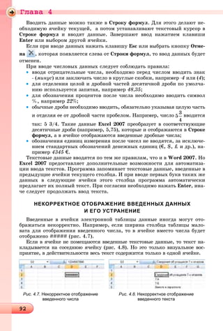 Ãëàâà 4
9292929292929292929292929292929292929292929292929292929292929292929292929292929292929292929292929292929292929292929292929292929292929292929292929292929
Ââîäèòü äàííûå ìîæíî òàêæå â Ñòðîêó ôîðìóë. Äëÿ ýòîãî äåëàþò íå-
îáõîäèìóþ ÿ÷åéêó òåêóùåé, à ïîòîì óñòàíàâëèâàþò òåêñòîâûé êóðñîð â
Ñòðîêå ôîðìóë è ââîäÿò äàííûå. Çàâåðøàþò ââîä íàæàòèåì êëàâèøè
Enter èëè âûáîðîì äðóãîé ÿ÷åéêè.
Åñëè ïðè ââîäå äàííûõ íàæàòü êëàâèøó Esc èëè âûáðàòü êíîïêó Îòìå-
íà , êîòîðàÿ ïîÿâëÿåòñÿ ñëåâà îò Ñòðîêè ôîðìóë, òî ââîä äàííûõ áóäåò
îòìåíåí.
Ïðè ââîäå ÷èñëîâûõ äàííûõ ñëåäóåò ñîáëþäàòü ïðàâèëà:
• ââîäÿ îòðèöàòåëüíûå ÷èñëà, íåîáõîäèìî ïåðåä ÷èñëîì ââîäèòü çíàê
- (ìèíóñ) èëè çàêëþ÷àòü ÷èñëî â êðóãëûå ñêîáêè, íàïðèìåð -4 èëè (4);
• äëÿ îòäåëåíèÿ öåëîé è äðîáíîé ÷àñòåé äåñÿòè÷íîé äðîáè ïî óìîë÷à-
íèþ èñïîëüçóåòñÿ çàïÿòàÿ, íàïðèìåð 48,35;
• äëÿ îáîçíà÷åíèÿ ïðîöåíòîâ ïîñëå ÷èñëà íåîáõîäèìî ââîäèòü ñèìâîë
%, íàïðèìåð 22%;
• îáû÷íûå äðîáè íåîáõîäèìî ââîäèòü, îáÿçàòåëüíî óêàçûâàÿ öåëóþ ÷àñòü
è îòäåëÿÿ åå îò äðîáíîé ÷àñòè ïðîáåëîì. Íàïðèìåð, ÷èñëî ââîäèòñÿ
òàê: 5 3/4. Òàêèå äàííûå Excel 2007 ïðåîáðàçóåò â ñîîòâåòñòâóþùèå
äåñÿòè÷íûå äðîáè (íàïðèìåð, 5,75), êîòîðûå è îòîáðàæàþòñÿ â Ñòðîêå
ôîðìóë, à â ÿ÷åéêå îòîáðàæàþòñÿ ââåäåííûå äðîáíûå ÷èñëà;
• îáîçíà÷åíèÿ åäèíèö èçìåðåíèÿ ïîñëå ÷èñåë íå ââîäÿòñÿ, çà èñêëþ÷å-
íèåì ñòàíäàðòíûõ îáîçíà÷åíèé äåíåæíûõ åäèíèö (€, $, ‡ è äð.), íà-
ïðèìåð 4345 €.
Òåêñòîâûå äàííûå ââîäÿòñÿ ïî òåì æå ïðàâèëàì, ÷òî è â Word 2007. Íî
Excel 2007 ïðåäîñòàâëÿåò äîïîëíèòåëüíûå âîçìîæíîñòè äëÿ àâòîìàòèçà-
öèè ââîäà òåêñòîâ. Ïðîãðàììà çàïîìèíàåò òåêñòîâûå äàííûå, ââåäåííûå â
ïðåäûäóùèå ÿ÷åéêè òåêóùåãî ñòîëáöà. È ïðè ââîäå ïåðâûõ áóêâ òàêèõ æå
äàííûõ â ñëåäóþùèå ÿ÷åéêè ýòîãî ñòîëáöà ïðîãðàììà àâòîìàòè÷åñêè
ïðåäëàãàåò èõ ïîëíûé òåêñò. Ïðè ñîãëàñèè íåîáõîäèìî íàæàòü Enter, èíà-
÷å ñëåäóåò ïðîäîëæàòü ââîä òåêñòà.
НЕКОРРЕКТНОЕ ОТОБРАЖЕНИЕ ВВЕДЕННЫХ ДАННЫХ
И ЕГО УСТРАНЕНИЕ
Ââåäåííûå â ÿ÷åéêè ýëåêòðîííîé òàáëèöû äàííûå èíîãäà ìîãóò îòî-
áðàæàòüñÿ íåêîððåêòíî. Íàïðèìåð, åñëè øèðèíà ñòîëáöà òàáëèöû ìàëî-
âàòà äëÿ îòîáðàæåíèÿ ââåäåííîãî ÷èñëà, òî â ÿ÷åéêå âìåñòî ÷èñëà áóäåò
îòîáðàæåíî ##### (ðèñ. 4.7).
Åñëè â ÿ÷åéêå íå ïîìåùàþòñÿ ââåäåííûå òåêñòîâûå äàííûå, òî òåêñò íà-
êëàäûâàåòñÿ íà ñîñåäíþþ ÿ÷åéêó (ðèñ. 4.8). Íî ýòî òîëüêî âèçóàëüíîå âîñ-
ïðèÿòèå, â äåéñòâèòåëüíîñòè âåñü òåêñò ñîäåðæèòñÿ òîëüêî â îäíîé ÿ÷åéêå.
Рис. 4.8. Некорректное отображение
введенного текста
Рис. 4.7. Некорректное отображение
введенного числа
 