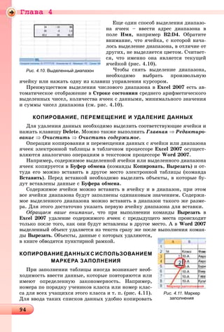 Ãëàâà 4
9494949494949494949494949494949494949494949494949494949494949494949494949494949494949494949494949494949494949494949494949494949494949494949494949494949
Åùå îäèí ñïîñîá âûäåëåíèÿ äèàïàçî-
íà ÿ÷ååê – ââåñòè àäðåñ äèàïàçîíà â
ïîëå Èìÿ, íàïðèìåð Â2:D4. Îáðàòèòå
âíèìàíèå, ÷òî ÿ÷åéêà, ñ êîòîðîé íà÷à-
ëîñü âûäåëåíèå äèàïàçîíà, â îòëè÷èå îò
äðóãèõ, íå âûäåëÿåòñÿ öâåòîì. Ñ÷èòàåò-
ñÿ, ÷òî èìåííî îíà ÿâëÿåòñÿ òåêóùåé
ÿ÷åéêîé (ðèñ. 4.10).
×òîáû ñíÿòü âûäåëåíèå äèàïàçîíà,
íåîáõîäèìî âûáðàòü ïðîèçâîëüíóþ
ÿ÷åéêó èëè íàæàòü îäíó èç êëàâèø óïðàâëåíèÿ êóðñîðîì.
Ïðåèìóùåñòâîì âûäåëåíèÿ ÷èñëîâîãî äèàïàçîíà â Excel 2007 åñòü àâ-
òîìàòè÷åñêîå îòîáðàæåíèå â Ñòðîêå ñîñòîÿíèÿ ñðåäíåãî àðèôìåòè÷åñêîãî
âûäåëåííûõ ÷èñåë, êîëè÷åñòâà ÿ÷ååê ñ äàííûìè, ìèíèìàëüíîãî çíà÷åíèÿ
è ñóììû ÷èñåë äèàïàçîíà (ñì. ðèñ. 4.10).
КОПИРОВАНИЕ, ПЕРЕМЕЩЕНИЕ И УДАЛЕНИЕ ДАННЫХ
Äëÿ óäàëåíèÿ äàííûõ íåîáõîäèìî âûäåëèòü ñîîòâåòñòâóþùèå ÿ÷åéêè è
íàæàòü êëàâèøó Delete. Ìîæíî òàêæå âûïîëíèòü Ãëàâíàÿ ⇒ Ðåäàêòèðî-
âàíèå ⇒ Î÷èñòèòü ⇒ Î÷èñòèòü ñîäåðæèìîå.
Îïåðàöèè êîïèðîâàíèÿ è ïåðåìåùåíèÿ äàííûõ ñ ÿ÷åéêè èëè äèàïàçîíà
ÿ÷ååê ýëåêòðîííîé òàáëèöû â òàáëè÷íîì ïðîöåññîðå Excel 2007 îñóùåñò-
âëÿþòñÿ àíàëîãè÷íî îïåðàöèÿì â òåêñòîâîì ïðîöåññîðå Word 2007.
Íàïðèìåð, ñîäåðæèìîå âûäåëåííîé ÿ÷åéêè èëè âûäåëåííîãî äèàïàçîíà
ÿ÷ååê êîïèðóåòñÿ â Áóôåð îáìåíà (êîìàíäû Êîïèðîâàòü, Âûðåçàòü) è îò-
òóäà åãî ìîæíî âñòàâèòü â äðóãîå ìåñòî ýëåêòðîííîé òàáëèöû (êîìàíäà
Âñòàâèòü). Ïåðåä âñòàâêîé íåîáõîäèìî âûäåëèòü îáúåêòû, â êîòîðûå áó-
äóò âñòàâëåíû äàííûå ñ Áóôåðà îáìåíà.
Ñîäåðæèìîå ÿ÷åéêè ìîæíî âñòàâèòü â ÿ÷åéêó è â äèàïàçîí, ïðè ýòîì
âñå ÿ÷åéêè äèàïàçîíà áóäóò çàïîëíåíû îäèíàêîâûì çíà÷åíèåì. Ñîäåðæè-
ìîå âûäåëåííîãî äèàïàçîíà ìîæíî âñòàâèòü â äèàïàçîí òàêîãî æå ðàçìå-
ðà. Äëÿ ýòîãî äîñòàòî÷íî óêàçàòü ïåðâóþ ÿ÷åéêó äèàïàçîíà äëÿ âñòàâêè.
Îáðàùàåì âàøå âíèìàíèå, ÷òî ïðè âûïîëíåíèè êîìàíäû Âûðåçàòü â
Excel 2007 óäàëåíèå ñîäåðæèìîãî ÿ÷ååê ñ ïðåäûäóùåãî ìåñòà ïðîèñõîäèò
òîëüêî ïîñëå òîãî, êàê îíè áóäóò âñòàâëåíû â äðóãîå ìåñòî. À â Word 2007
âûäåëåííûé îáúåêò óäàëÿåòñÿ èç òåêñòà ñðàçó æå ïîñëå âûïîëíåíèÿ êîìàí-
äû Âûðåçàòü. Îáúåêòû, äàííûå ñ êîòîðûõ óäàëÿþòñÿ,
â êíèãå îáâîäÿòñÿ ïóíêòèðíîé ðàìêîé.
КОПИРОВАНИЕ ДАННЫХ С ИСПОЛЬЗОВАНИЕМ
МАРКЕРА ЗАПОЛНЕНИЯ
Ïðè çàïîëíåíèè òàáëèöû èíîãäà âîçíèêàåò íåîá-
õîäèìîñòü ââåñòè äàííûå, êîòîðûå ïîâòîðÿþòñÿ èëè
èìåþò îïðåäåëåííóþ çàêîíîìåðíîñòü. Íàïðèìåð,
íîìåðà ïî ïîðÿäêó ó÷åíèêîâ êëàññà èëè íîìåð êëàñ-
ñà äëÿ âñåõ ó÷àùèõñÿ ýòîãî êëàññà è ò. ï. (ðèñ. 4.11).
Äëÿ ââîäà òàêèõ ñïèñêîâ äàííûõ óäîáíî êîïèðîâàòü
Рис. 4.10. Выделенный диапазон
Рис. 4.11. Маркер
заполнения
 
