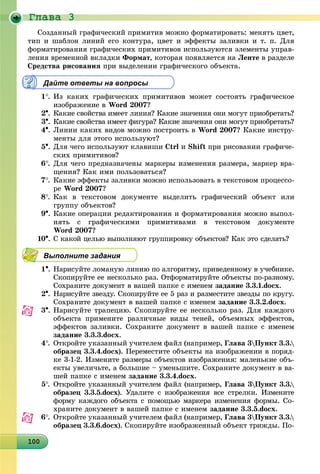 Ãëàâà 3
10010010010010010010010010010010010010010010010010010010010010010010010010010010010010010000
Ñîçäàííûé ãðàôè÷åñêèé ïðèìèòèâ ìîæíî ôîðìàòèðîâàòü: ìåíÿòü öâåò,
òèï è øàáëîí ëèíèé åãî êîíòóðà, öâåò è ýôôåêòû çàëèâêè è ò. ï. Äëÿ
ôîðìàòèðîâàíèÿ ãðàôè÷åñêèõ ïðèìèòèâîâ èñïîëüçóþòñÿ ýëåìåíòû óïðàâ-
ëåíèÿ âðåìåííîé âêëàäêè Ôîðìàò, êîòîðàÿ ïîÿâëÿåòñÿ íà Ëåíòå â ðàçäåëå
Ñðåäñòâà ðèñîâàíèÿ ïðè âûäåëåíèè ãðàôè÷åñêîãî îáúåêòà.
Дайте ответы на вопросы
1. Èç êàêèõ ãðàôè÷åñêèõ ïðèìèòèâîâ ìîæåò ñîñòîÿòü ãðàôè÷åñêîå
èçîáðàæåíèå â Word 2007?
2. Êàêèå ñâîéñòâà èìååò ëèíèÿ? Êàêèå çíà÷åíèÿ îíè ìîãóò ïðèîáðåòàòü?
3. Êàêèå ñâîéñòâà èìååò ôèãóðà? Êàêèå çíà÷åíèÿ îíè ìîãóò ïðèîáðåòàòü?
4. Ëèíèè êàêèõ âèäîâ ìîæíî ïîñòðîèòü â Word 2007? Êàêèå èíñòðó-
ìåíòû äëÿ ýòîãî èñïîëüçóþò?
5. Äëÿ ÷åãî èñïîëüçóþò êëàâèøè Ctrl è Shift ïðè ðèñîâàíèè ãðàôè÷å-
ñêèõ ïðèìèòèâîâ?
6. Äëÿ ÷åãî ïðåäíàçíà÷åíû ìàðêåðû èçìåíåíèÿ ðàçìåðà, ìàðêåð âðà-
ùåíèÿ? Êàê èìè ïîëüçîâàòüñÿ?
7. Êàêèå ýôôåêòû çàëèâêè ìîæíî èñïîëüçîâàòü â òåêñòîâîì ïðîöåññî-
ðå Word 2007?
8. Êàê â òåêñòîâîì äîêóìåíòå âûäåëèòü ãðàôè÷åñêèé îáúåêò èëè
ãðóïïó îáúåêòîâ?
9. Êàêèå îïåðàöèè ðåäàêòèðîâàíèÿ è ôîðìàòèðîâàíèÿ ìîæíî âûïîë-
íÿòü ñ ãðàôè÷åñêèìè ïðèìèòèâàìè â òåêñòîâîì äîêóìåíòå
Word 2007?
10. Ñ êàêîé öåëüþ âûïîëíÿþò ãðóïïèðîâêó îáúåêòîâ? Êàê ýòî ñäåëàòü?
Выполните задания
1. Íàðèñóéòå ëîìàíóþ ëèíèþ ïî àëãîðèòìó, ïðèâåäåííîìó â ó÷åáíèêå.
Ñêîïèðóéòå åå íåñêîëüêî ðàç. Îòôîðìàòèðóéòå îáúåêòû ïî-ðàçíîìó.
Ñîõðàíèòå äîêóìåíò â âàøåé ïàïêå ñ èìåíåì çàäàíèå 3.3.1.docx.
2. Íàðèñóéòå çâåçäó. Ñêîïèðóéòå åå 5 ðàç è ðàçìåñòèòå çâåçäû ïî êðóãó.
Ñîõðàíèòå äîêóìåíò â âàøåé ïàïêå ñ èìåíåì çàäàíèå 3.3.2.docx.
3. Íàðèñóéòå òðàïåöèþ. Ñêîïèðóéòå åå íåñêîëüêî ðàç. Äëÿ êàæäîãî
îáúåêòà ïðèìåíèòå ðàçëè÷íûå âèäû òåíåé, îáúåìíûõ ýôôåêòîâ,
ýôôåêòîâ çàëèâêè. Ñîõðàíèòå äîêóìåíò â âàøåé ïàïêå ñ èìåíåì
çàäàíèå 3.3.3.docx.
4. Îòêðîéòå óêàçàííûé ó÷èòåëåì ôàéë (íàïðèìåð, Ãëàâà 3Ïóíêò 3.3.
îáðàçåö 3.3.4.docx). Ïåðåìåñòèòå îáúåêòû íà èçîáðàæåíèè â ïîðÿä-
êå 3-1-2. Èçìåíèòå ðàçìåðû îáúåêòîâ èçîáðàæåíèÿ: ìàëåíüêèå îáú-
åêòû óâåëè÷üòå, à áîëüøèå – óìåíüøèòå. Ñîõðàíèòå äîêóìåíò â âà-
øåé ïàïêå ñ èìåíåì çàäàíèå 3.3.4.docx.
5. Îòêðîéòå óêàçàííûé ó÷èòåëåì ôàéë (íàïðèìåð, Ãëàâà 3Ïóíêò 3.3.
îáðàçåö 3.3.5.docx). Óäàëèòå ñ èçîáðàæåíèÿ âñå ñòðåëêè. Èçìåíèòå
ôîðìó êàæäîãî îáúåêòà ñ ïîìîùüþ ìàðêåðà èçìåíåíèÿ ôîðìû. Ñî-
õðàíèòå äîêóìåíò â âàøåé ïàïêå ñ èìåíåì çàäàíèå 3.3.5.docx.
6. Îòêðîéòå óêàçàííûé ó÷èòåëåì ôàéë (íàïðèìåð, Ãëàâà 3Ïóíêò 3.3.
îáðàçåö 3.3.6.docx). Ñêîïèðóéòå èçîáðàæåííûé îáúåêò òðèæäû. Ïî-
 