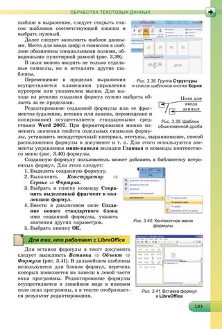10310310310310310310310310310310310310310310310310310310310310310310310310310310310310310303
ОБРАБОТКА ТЕКСТОВЫХ ДАННЫХ
øàáëîí â âûðàæåíèå, ñëåäóåò îòêðûòü ñïè-
ñîê øàáëîíîâ ñîîòâåòñòâóþùåé êíîïêè è
âûáðàòü íóæíûé.
Äàëåå ñëåäóåò çàïîëíèòü øàáëîí äàííû-
ìè. Ìåñòà äëÿ ââîäà öèôð è ñèìâîëîâ â øàá-
ëîíå îáîçíà÷åíû ñïåöèàëüíûìè ïîëÿìè, îá-
âåäåííûìè ïóíêòèðíîé ðàìêîé (ðèñ. 3.39).
Â ïîëÿ ìîæíî ââîäèòü íå òîëüêî îòäåëü-
íûå ñèìâîëû, íî è âñòàâëÿòü äðóãèå øà-
áëîíû.
Ïåðåìåùåíèå â ïðåäåëàõ âûðàæåíèÿ
îñóùåñòâëÿåòñÿ êëàâèøàìè óïðàâëåíèÿ
êóðñîðîì èëè óêàçàòåëåì ìûøè. Äëÿ âû-
õîäà èç ðåæèìà ñîçäàíèÿ ôîðìóë íóæíî âûáðàòü îá-
ëàñòü çà åå ïðåäåëàìè.
Ðåäàêòèðîâàíèå ñîçäàííîé ôîðìóëû èëè åå ôðàã-
ìåíòîâ (óäàëåíèå, âñòàâêà èëè çàìåíà, ïåðåìåùåíèå è
êîïèðîâàíèå) îñóùåñòâëÿåòñÿ ñòàíäàðòíûìè ñðåä-
ñòâàìè Word 2007. Ïðè ôîðìàòèðîâàíèè ìîæíî èç-
ìåíèòü çíà÷åíèÿ ñâîéñòâ îòäåëüíûõ ñèìâîëîâ ôîðìó-
ëû, óñòàíîâèòü ìåæäóñòðî÷íûé èíòåðâàë, îòñòóïû, âûðàâíèâàíèå, ñïîñîá
ðàñïîëîæåíèÿ ôîðìóëû â äîêóìåíòå è ò. ï. Äëÿ ýòîãî èñïîëüçóþòñÿ ýëå-
ìåíòû óïðàâëåíèÿ ìèíè-ïàíåëè âêëàäêè Ãëàâíàÿ è êîìàíäû êîíòåêñòíî-
ãî ìåíþ (ðèñ. 3.40) ôîðìóëû.
Ñîçäàííóþ ôîðìóëó ïîëüçîâàòåëü ìîæåò äîáàâèòü â áèáëèîòåêó âñòðî-
åííûõ ôîðìóë. Äëÿ ýòîãî ñëåäóåò:
1. Âûäåëèòü ñîçäàííóþ ôîðìóëó.
2. Âûïîëíèòü Êîíñòðóêòîð 
Ñåðâèñ  Ôîðìóëà.
3. Âûáðàòü â ñïèñêå êîìàíäó Ñîõðà-
íèòü âûäåëåííûé ôðàãìåíò â êîë-
ëåêöèþ ôîðìóë.
4. Ââåñòè â äèàëîãîâîì îêíå Ñîçäà-
íèå íîâîãî ñòàíäàðòíîãî áëîêà
èìÿ ñîçäàííîé ôîðìóëû, óêàçàòü
çíà÷åíèÿ äðóãèõ ïàðàìåòðîâ.
5. Âûáðàòü êíîïêó ÎÊ.
Äëÿ âñòàâêè ôîðìóëû â òåêñò äîêóìåíòà
ñëåäóåò âûïîëíèòü Âñòàâêà  Îáúåêò 
Ôîðìóëà (ðèñ. 3.41). Â äàëüíåéøåì øàáëîíû
èñïîëüçóþòñÿ äëÿ áëîêîâ ôîðìóë, ïåðå÷åíü
êîòîðûõ ïîÿâëÿåòñÿ íà ïàíåëè â ëåâîé ÷àñòè
îêíà ïðîãðàììû. Ðåäàêòèðîâàíèå ôîðìóëû
îñóùåñòâëÿåòñÿ â ëèíåéíîì âèäå â íèæíåì
ïîëå îêíà ïðîãðàììû, à â òåêñòå îòîáðàæàåò-
ñÿ ðåçóëüòàò ðåäàêòèðîâàíèÿ.
Рис. 3.38. Группа Структуры
и список шаблонов кнопки Корни
Ïîëÿ äëÿ
ââîäà
äàííûõ
Рис. 3.39. Шаблон
обыкновенной дроби
Рис. 3.40. Контекстное меню
формулы
Рис. 3.41. Вставка формул
в LibreOﬃce
Для тех, кто работает с LibreOﬃce
 