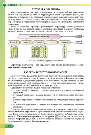 Ãëàâà 3
10810810810810810810810810810810810810810810810810810810810810810810810810810810810810810808
СТРУКТУРА ДОКУМЕНТА
Ìíîãîñòðàíè÷íûå äîêóìåíòû (ðåôåðàòû, êóðñîâûå ðàáîòû, áðîøþðû,
êíèãè è ò. ï.) óäîáíî äåëèòü íà ñòðóêòóðíûå ÷àñòè – ðàçäåëû, ãëàâû, ïà-
ðàãðàôû, ïóíêòû è ò. ï., ñîçäàâàÿ òàêèì îáðàçîì èåðàðõè÷åñêóþ ñòðóêòó-
ðó äîêóìåíòà. Ñ òàêèìè ñòðóêòóðàìè äîêóìåíòîâ âû ñòàëêèâàëèñü, íàïðè-
ìåð, íà óðîêàõ óêðàèíñêîé ëèòåðàòóðû, êîãäà ñîñòàâëÿëè ïëàí íàïèñàíèÿ
ñî÷èíåíèÿ.
Åñëè â êà÷åñòâå ïðèìåðà ðàññìîòðåòü ñòðóêòóðó ýòîãî ó÷åáíèêà
(ðèñ. 3.45), òî íà ïåðâîì óðîâíå èåðàðõèè íàõîäÿòñÿ ðàçäåëû ó÷åáíèêà,
âòîðîé óðîâåíü ñîñòàâëÿþò ïóíêòû, òðåòèé – ïîäïóíêòû è ò. ï.
Íóëåâîé
óðîâåíü
Ïåðâûé
óðîâåíü
Âòîðîé
óðîâåíü
Èíôîðìàòèêà 8 êëàññ
Ãëàâà 1 Ãëàâà 2 Ãëàâà 3 … Ãëàâà 8
Ïóíêò1.1
Ïóíêò1.2
Ïóíêò3.1
Ïóíêò3.2
…
Ïóíêò3.6
Ïóíêò8.1
Рис. 3.45. Пример структуры документа
Ñòðóêòóðà äîêóìåíòà – ýòî èåðàðõè÷åñêàÿ ñõåìà ðàçìåùåíèÿ ñîñòàâ-
íûõ ÷àñòåé äîêóìåíòà.
РАЗДЕЛЫ В ТЕКСТОВОМ ДОКУМЕНТЕ
Äëÿ òîãî ÷òîáû ðàçäåëèòü òåêñòîâûé äîêóìåíò íà ðàçäåëû â òîì ìåñòå,
ãäå áóäåò íà÷èíàòüñÿ äðóãîé ðàçäåë, íóæíî âñòàâèòü Ðàçðûâ ðàçäåëà.
Åñëè ðàçäåëîâ â äîêóìåíòå äîëæíî áûòü íåñêîëüêî, òî äëÿ êàæäîãî èç ðàç-
äåëîâ âñòàâëÿåòñÿ ñâîé ðàçðûâ. Ïðè îòñóòñòâèè ðàçðûâîâ ðàçäåëîâ òåêñòî-
âûé äîêóìåíò ðàññìàòðèâàåòñÿ êàê îäèí ðàçäåë.
Ñóùåñòâóåò íåñêîëüêî âèäîâ ðàçðûâîâ ðàçäåëîâ:
 ñî ñëåäóþùåé ñòðàíèöû – ðàçäåë íà÷èíàåòñÿ ñ íà÷àëà ñëåäóþùåé
ñòðàíèöû;
 ñ òåêóùåé ñòðàíèöû – ðàçäåë íà÷èíàåòñÿ â óêàçàííîì ìåñòå äîêóìåí-
òà;
 ñ ÷åòíîé ñòðàíèöû – ðàçäåë íà÷èíàåòñÿ ñî ñëåäóþùåé ÷åòíîé ñòðàíè-
öû;
 èç íå÷åòíîé ñòðàíèöû – ðàçäåë íà÷èíàåòñÿ ñî ñëåäóþùåé íå÷åòíîé
ñòðàíèöû.
Ñîçäàíèå ðàçäåëîâ æåëàòåëüíî âûïîëíÿòü â ðåæèìå ïðîñìîòðà äîêó-
ìåíòà Ðàçìåòêà ñòðàíèöû è ïðè âêëþ÷åííîì ðåæèìå îòîáðàæåíèÿ ñêðû-
òûõ (íåïå÷àòàåìûõ) ñèìâîëîâ. Äàëåå íóæíî âûïîëíèòü Ðàçìåòêà ñòðà-
íèöû  Ïàðàìåòðû ñòðàíèöû  Ðàçðûâû è âûáðàòü íóæíûé òèï â
ñïèñêå Ðàçðûâû ðàçäåëîâ. Â ìåñòå ðàçðûâà ðàçäåëîâ ïîÿâèòñÿ ñêðûòûé
(íåïå÷àòàåìûé) ñèìâîë Ðàçðûâ ðàçäåëà.
 