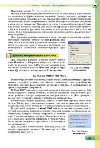 10910910910910910910910910910910910910910910910910910910910910910910910910910910910910910909
ОБРАБОТКА ТЕКСТОВЫХ ДАННЫХ
Íàïðèìåð, òàêîé:
Îáû÷íî â òåêñòîâîì äîêóìåíòå èìååòñÿ òîëüêî îäèí ðàçäåë, è âñå ñòðàíè-
öû äîêóìåíòà îòôîðìàòèðîâàíû îäèíàêîâî (ðàçìåð ñòðàíèöû, ðàçìåðû ïî-
ëåé, îðèåíòàöèÿ ñòðàíèöû è ò. ï.). Îäíàêî ïðè ðàáîòå ñ ìíîãîñòðàíè÷íûìè
äîêóìåíòàìè ìîæåò ïîòðåáîâàòüñÿ, ÷òîáû íåêîòîðûå ñòðàíèöû äîêóìåíòà
èìåëè äðóãèå ïàðàìåòðû. Íàïðèìåð, â òåêñòå ñ êíèæíîé îðèåíòàöèåé ñòðà-
íèö íóæíî âñòàâèòü òàáëèöó èëè ñõåìó íà ñòðàíèöå ñ àëüáîìíîé îðèåíòà-
öèåé èëè êàêîé-òî ôðàãìåíò äîêóìåíòà íóæíî ðàçìåñòèòü â íåñêîëüêî êî-
ëîíîê. Òàêîå ôîðìàòèðîâàíèå äîêóìåíòà âîçìîæíî ñäåëàòü, ðàçäåëèâ äîêó-
ìåíò íà ðàçäåëû.
Äëÿ óäàëåíèÿ ðàçðûâà ðàçäåëîâ íóæíî óäàëèòü â äîêóìåíòå ñîîòâåò-
ñòâóþùèé ñêðûòûé ñèìâîë Ðàçðûâ ðàçäåëà. Ïðè
ýòîì òåêñò íàä ìåñòîì óäàëåííîãî ðàçðûâà ñòàíî-
âèòñÿ ÷àñòüþ ñëåäóþùåãî ðàçäåëà è åãî ôîðìàò àâ-
òîìàòè÷åñêè èçìåíÿåòñÿ ñîîòâåòñòâóþùèì îáðà-
çîì.
Äëÿ ñîçäàíèÿ ðàçðûâà â òåêñòå íóæíî âûïîë-
íèòü Âñòàâêà  Ðàçðûâ è âûáðàòü â ñïèñêå íóæ-
íûé òèï ðàçðûâà (ðèñ. 3.46). Âñòàâèòü ðàçðûâ ìîæ-
íî òàêæå âûáîðîì êíîïêè Âñòàâèòü ðàçðûâ ñòðà-
íèöû íà ïàíåëè èíñòðóìåíòîâ Ñòàíäàðòíàÿ.
ВСТАВКА КОЛОНТИТУЛОВ
Â ìíîãîñòðàíè÷íûõ äîêóìåíòàõ ÷àñòî èñïîëüçóþò êîëîíòèòóëû (ôðàíö.
colonne – ñòîëáåö, êîëîíêà, ëàò. titulus – çàãîëîâîê) – ýòî ñëóæåáíûå ñî-
îáùåíèÿ, êîòîðûå ðàçìåùàþòñÿ íà ïîëÿõ ñòðàíèöû è ïîâòîðÿþòñÿ íà
äðóãèõ ñòðàíèöàõ äîêóìåíòà.
Â Word 2007 ðàçëè÷àþò âåðõíèé, íèæíèé è áîêîâûå êîëîíòèòóëû. Îíè
ìîãóò ñîäåðæàòü íîìåðà ñòðàíèö, íàçâàíèå äîêóìåíòà èëè òåêóùåãî ðàç-
äåëà, ôàìèëèþ àâòîðà, ãðàôè÷åñêèå èçîáðàæåíèÿ è ò. ï. Äëÿ ïðèìåðà –
ðàññìîòðèòå ñòðàíèöó âàøåãî ó÷åáíèêà ïî èíôîðìàòèêå.
Êîëîíòèòóëû ïåðâîé ñòðàíèöû, ÷åòíûõ è íå÷åòíûõ ñòðàíèö ìîãóò îòëè-
÷àòüñÿ. Òàêæå ìîãóò ðàçëè÷àòüñÿ êîëîíòèòóëû ðàçíûõ ðàçäåëîâ äîêóìåíòà,
íàïðèìåð, êàê â ýòîì ó÷åáíèêå – â ðàçíûõ ðàçäåëàõ ðàçíûå êîëîíòèòóëû.
Â òåêñòîâûé äîêóìåíò â Word 2007 ìîæíî âñòàâëÿòü êîëîíòèòóëû èç
ãîòîâîé êîëëåêöèè øàáëîíîâ êîëîíòèòóëîâ èëè ñîçäàâàòü ñîáñòâåííûå êî-
ëîíòèòóëû, êîòîðûå ìîæíî ñîõðàíèòü â êîëëåê-
öèè. Â äîêóìåíòå êîëîíòèòóëû îòîáðàæàþòñÿ òîëü-
êî â ðåæèìàõ Ðàçìåòêà ñòðàíèöû è ÷òåíèå. Îáðà-
áîòêà òåêñòà äîêóìåíòà ïðè ðàáîòå ñ êîëîíòèòóëà-
ìè íåâîçìîæíà.
Äëÿ ñîçäàíèÿ êîëîíòèòóëîâ èñïîëüçóþòñÿ ýëå-
ìåíòû óïðàâëåíèÿ âêëàäêè Âñòàâêà ãðóïïû Êî-
ëîíòèòóëû (ðèñ. 3.47).
Рис. 3.46. Окно Вста-
вить разрыв
Для тех, кто работает с LibreOﬃce
Рис. 3.47. Группа
Колонтитулы
 