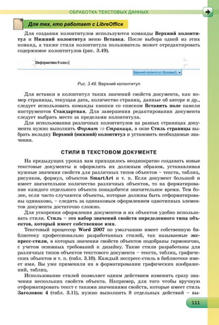 111111111111111111111111111111111111111111111111111111111111111111111111111111111111111111
ОБРАБОТКА ТЕКСТОВЫХ ДАННЫХ
Äëÿ ñîçäàíèÿ êîëîíòèòóëîâ èñïîëüçóþòñÿ êîìàíäû Âåðõíèé êîëîíòè-
òóë è Íèæíèé êîëîíòèòóë ìåíþ Âñòàâêà. Ïîñëå âûáîðà îäíîé èç ýòèõ
êîìàíä, à òàêæå ñòèëÿ êîëîíòèòóëà ïîëüçîâàòåëü ìîæåò îòðåäàêòèðîâàòü
ñîäåðæèìîå êîëîíòèòóëîâ (ðèñ. 3.49).
Рис. 3.49. Верхний колонтитул
Äëÿ âñòàâêè â êîëîíòèòóë òàêèõ çíà÷åíèé ñâîéñòâ äîêóìåíòà, êàê íî-
ìåð ñòðàíèöû, òåêóùàÿ äàòà, êîëè÷åñòâî ñòðàíèö, äàííûå îá àâòîðå è äð.,
ñëåäóåò èñïîëüçîâàòü êîìàíäû êíîïêè ñî ñïèñêîì Âñòàâèòü ïîëå ïàíåëè
èíñòðóìåíòîâ Ñòàíäàðòíàÿ. Äëÿ çàâåðøåíèÿ ðåäàêòèðîâàíèÿ äîêóìåíòà
ñëåäóåò âûáðàòü ìåñòî çà ïðåäåëàìè êîëîíòèòóëà.
Äëÿ èñïîëüçîâàíèÿ ðàçëè÷íûõ êîëîíòèòóëîâ íà ðàçíûõ ñòðàíèöàõ äîêó-
ìåíòà íóæíî âûïîëíèòü Ôîðìàò  Ñòðàíèöà, â îêíå Ñòèëü ñòðàíèöû âû-
áðàòü âêëàäêó Âåðõíèé (íèæíèé) êîëîíòèòóë è óñòàíîâèòü íåîáõîäèìûå çíà-
÷åíèÿ.
СТИЛИ В ТЕКСТОВОМ ДОКУМЕНТЕ
Íà ïðåäûäóùèõ óðîêàõ âàì ïðèõîäèëîñü íåîäíîêðàòíî ñîçäàâàòü íîâûå
òåêñòîâûå äîêóìåíòû è îôîðìëÿòü èõ äîëæíûì îáðàçîì, óñòàíàâëèâàÿ
íóæíûå çíà÷åíèÿ ñâîéñòâ äëÿ ðàçëè÷íûõ òèïîâ îáúåêòîâ – òåêñòà, òàáëèö,
ðèñóíêîâ, ôîðìóë, îáúåêòîâ SmartArt è ò. ï. Åñëè äîêóìåíò áîëüøîé è
èìååò çíà÷èòåëüíîå êîëè÷åñòâî ðàçëè÷íûõ îáúåêòîâ, òî íà ôîðìàòèðîâà-
íèå êàæäîãî îòäåëüíîãî îáúåêòà ïîíàäîáèòñÿ çíà÷èòåëüíîå âðåìÿ. Òåì áî-
ëåå, åñëè ÷àñòî ñëó÷àþòñÿ îáúåêòû, êîòîðûå äîëæíû áûòü îòôîðìàòèðîâà-
íû îäèíàêîâî, – ñëåäèòü çà îäèíàêîâûì îôîðìëåíèåì îäíîòèïíûõ ýëåìåí-
òîâ äîêóìåíòà äîñòàòî÷íî ñëîæíî.
Äëÿ óñêîðåíèÿ îôîðìëåíèÿ äîêóìåíòîâ è èõ îáúåêòîâ óäîáíî èñïîëüçî-
âàòü ñòèëè. Ñòèëü – ýòî íàáîð çíà÷åíèé ñâîéñòâ îïðåäåëåííîãî òèïà îáú-
åêòîâ, êîòîðûé èìååò ñîáñòâåííîå èìÿ.
Òåêñòîâûé ïðîöåññîð Word 2007 ïî óìîë÷àíèþ èìååò ñîáñòâåííóþ áè-
áëèîòåêó ïðîôåññèîíàëüíî ðàçðàáîòàííûõ ñòèëåé, òàê íàçûâàåìûå ýêñ-
ïðåññ-ñòèëè, â êîòîðûõ çíà÷åíèÿ ñâîéñòâ îáúåêòîâ ïîäîáðàíû ãàðìîíè÷íî,
ñ ó÷åòîì îñíîâíûõ òðåáîâàíèé ê äèçàéíó. Òàêèå ñòèëè ðàçðàáîòàíû äëÿ
ðàçëè÷íûõ òèïîâ îáúåêòîâ òåêñòîâîãî äîêóìåíòà – òåêñòà, òàáëèö, ãðàôè÷å-
ñêèõ îáúåêòîâ è ò. ï. (òàáë. 3.10). Êàæäûé ýêñïðåññ-ñòèëü â áèáëèîòåêå èìå-
åò èìÿ. Âû óæå ïðèìåíÿëè èõ â ôîðìàòèðîâàíèè ãðàôè÷åñêèõ èçîáðàæå-
íèé, òàáëèö.
Èñïîëüçîâàíèå ñòèëåé ïîçâîëÿåò îäíèì äåéñòâèåì èçìåíèòü ñðàçó çíà-
÷åíèÿ íåñêîëüêèõ ñâîéñòâ îáúåêòà. Íàïðèìåð, äëÿ òîãî ÷òîáû âðó÷íóþ
îòôîðìàòèðîâàòü òåêñò ñ òàêèìè çíà÷åíèÿìè ñâîéñòâ, êîòîðûå èìååò ñòèëü
Çàãîëîâîê 4 (òàáë. 3.11), íóæíî âûïîëíèòü 8 îòäåëüíûõ äåéñòâèé – âû-
Для тех, кто работает с LibreOﬃce
 
