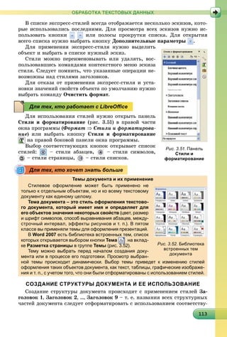 1131131131131131131131131131131131131131131131131131131131131131131131131131131131131131133
ОБРАБОТКА ТЕКСТОВЫХ ДАННЫХ
Â ñïèñêå ýêñïðåññ-ñòèëåé âñåãäà îòîáðàæàåòñÿ íåñêîëüêî ýñêèçîâ, êîòî-
ðûå èñïîëüçîâàëèñü ïîñëåäíèìè. Äëÿ ïðîñìîòðà âñåõ ýñêèçîâ íóæíî èñ-
ïîëüçîâàòü êíîïêè èëè ïîëîñû ïðîêðóòêè ñïèñêà. Äëÿ îòêðûòèÿ
âñåãî ñïèñêà íóæíî âûáðàòü êíîïêó Äîïîëíèòåëüíûå ïàðàìåòðû .
Äëÿ ïðèìåíåíèÿ ýêñïðåññ-ñòèëÿ íóæíî âûäåëèòü
îáúåêò è âûáðàòü â ñïèñêå íóæíûé ýñêèç.
Ñòèëè ìîæíî ïåðåèìåíîâûâàòü èëè óäàëÿòü, âîñ-
ïîëüçîâàâøèñü êîìàíäàìè êîíòåêñòíîãî ìåíþ ýñêèçà
ñòèëÿ. Ñëåäóåò ïîìíèòü, ÷òî óêàçàííûå îïåðàöèè íå-
âîçìîæíû íàä ñòèëÿìè çàãîëîâêîâ.
Äëÿ îòêàçà îò ïðèìåíåíèÿ ýêñïðåññ-ñòèëÿ è óñòà-
íîâêè çíà÷åíèé ñâîéñòâ îáúåêòà ïî óìîë÷àíèþ íóæíî
âûáðàòü êîìàíäó Î÷èñòèòü ôîðìàò.
Äëÿ èñïîëüçîâàíèÿ ñòèëåé íóæíî îòêðûòü ïàíåëü
Ñòèëè è ôîðìàòèðîâàíèå (ðèñ. 3.51) â ïðàâîé ÷àñòè
îêíà ïðîãðàììû (Ôîðìàò  Ñòèëè è ôîðìàòèðîâà-
íèå) èëè âûáðàòü êíîïêó Ñòèëè è ôîðìàòèðîâàíèå
íà ïðàâîé áîêîâîé ïàíåëè îêíà ïðîãðàììû.
Âûáîð ñîîòâåòñòâóþùèõ êíîïîê îòêðûâàåò ñïèñîê
ñòèëåé: – ñòèëè àáçàöåâ, – ñòèëè ñèìâîëîâ,
– ñòèëè ñòðàíèöû, – ñòèëè ñïèñêîâ.
Темы документа и их применение
Стилевое оформление может быть применено не
только к отдельным объектам, но и ко всему текстовому
документу как единому целому.д у у д у ц у
Тема документа – это стиль оформления текстово-
го документа, который имеет имя и определяет для
его объектов значения некоторых свойств (цвет, размер
и шрифт символов, способ выравнивания абзацев, между-
строчный интервал, эффекты рисунков и т. п.). В пятом
классе вы применяли темы для оформления презентаций.р д ф р р ц
В Word 2007 есть библиотека встроенных тем, список
которых открывается выбором кнопки Тема на вклад-
ке Разметка страницыр ц в групперу Темы (рис. 3.52).(р )3 5
Тему можно выбрать перед началом создания доку-
мента или в процессе его подготовки. Просмотр выбран-
ной темы происходит динамически. Выбор темы приведет к изменению стилей
оформления таких объектов документа, как текст, таблицы, графические изображе-
ния и т. п., с учетом того, что они были отформатированы с использованием стилей.
СОЗДАНИЕ СТРУКТУРЫ ДОКУМЕНТА И ЕЕ ИСПОЛЬЗОВАНИЕ
Ñîçäàíèå ñòðóêòóðû äîêóìåíòà ïðîèñõîäèò ñ ïðèìåíåíèåì ñòèëåé Çà-
ãîëîâîê 1, Çàãîëîâîê 2, …, Çàãîëîâîê 9 – ò. å. íàçâàíèÿ âñåõ ñòðóêòóðíûõ
÷àñòåé äîêóìåíòà ñëåäóåò îòôîðìàòèðîâàòü ñ èñïîëüçîâàíèåì ñîîòâåòñòâó-
Рис. 3.51. Панель
Стили и
форматирование
Для тех, кто работает с LibreOﬃce
Для тех, кто хочет знать больше
Рис. 3.52. Библиотека
встроенных тем
документа
 