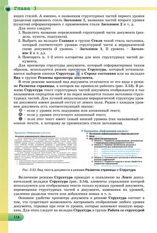Ãëàâà 3
114114114114114114114114114114114114114114114114114114114114114114114114114114114114114114
þùèõ ñòèëåé. À èìåííî, ê íàçâàíèÿì ñòðóêòóðíûõ ÷àñòåé ïåðâîãî óðîâíÿ
(ðàçäåëîâ) ïðèìåíèòü ñòèëü Çàãîëîâîê 1, íàçâàíèÿ ÷àñòåé âòîðîãî óðîâíÿ
(ïóíêòîâ) îòôîðìàòèðîâàòü ñ ïðèìåíåíèåì ñòèëÿ Çàãîëîâîê 2 è ò. ä.
Äëÿ ýòîãî ñëåäóåò:
1. Âûäåëèòü íàçâàíèå îïðåäåëåííîé ñòðóêòóðíîé ÷àñòè äîêóìåíòà (ðàç-
äåëà, ïóíêòà, ïîäïóíêòà).
2. Âûáðàòü íà âêëàäêå Ãëàâíàÿ â ãðóïïå Ñòèëè òàêîé ñòèëü çàãîëîâêà,
êîòîðûé ñîîòâåòñòâóåò óðîâíþ ñòðóêòóðíîé ÷àñòè â èåðàðõè÷åñêîé
ñõåìå äîêóìåíòà (І óðîâåíü – Çàãîëîâîê 1, ІІ óðîâåíü – Çàãîëî-
âîê 2 è ò. ä.).
3. Ïîâòîðèòü ï. 1–2 ýòîãî àëãîðèòìà äëÿ âñåõ ñòðóêòóðíûõ ÷àñòåé äî-
êóìåíòà.
Äëÿ ïðîñìîòðà ñòðóêòóðû äîêóìåíòà, êîòîðûé îòôîðìàòèðîâàí òàêèì
îáðàçîì, èñïîëüçóåòñÿ ðåæèì ïðîñìîòðà Ñòðóêòóðà, êîòîðûé óñòàíàâëè-
âàåòñÿ âûáîðîì êíîïêè Ñòðóêòóðà â Ñòðîêå ñîñòîÿíèÿ èëè íà âêëàäêå
Âèä â ãðóïïå Ðåæèìû ïðîñìîòðà äîêóìåíòà.
Â ýòîì ðåæèìå âíåøíèé âèä äîêóìåíòà îòëè÷àåòñÿ îò åãî âèäà â ðåæè-
ìå Ðàçìåòêà ñòðàíèöû, â êîòîðîì âû ïðèâûêëè ðàáîòàòü (ðèñ. 3.53). Â ðå-
æèìå Ñòðóêòóðà òåêñò ñòðóêòóðíûõ ÷àñòåé äîêóìåíòà îòîáðàæàåòñÿ â òàê
íàçûâàåìîì ñâåðíóòîì âèäå è íà ýêðàí âûâîäÿòñÿ òîëüêî çàãîëîâêè ñòðóê-
òóðíûõ ÷àñòåé. Äëÿ ëó÷øåé âèçóàëèçàöèè èåðàðõè÷åñêîé ñòðóêòóðû óðîâ-
íè äîêóìåíòà èìåþò ðàçíûé îòñòóï îò ëåâîãî ïîëÿ. Ðÿäîì ñ êàæäûì óðîâ-
íåì äîêóìåíòà åñòü ñîîòâåòñòâóþùèé çíà÷îê:ä
– åñëè ó óðîâíÿ åñòü ïîäóðîâíè èëè âëîæåííûé òåêñò;
– åñëè ó óðîâíÿ îòñóòñòâóåò âëîæåííûé òåêñò;
– åñëè ýòîò òåêñò èìååò ñàìûé íèçêèé óðîâåíü (òàê íàçûâàåìûé îñ-
íîâíîé òåêñò, ê êîòîðîìó íå ïðèìåíÿëèñü ñòèëè çàãîëîâêîâ).
Рис. З.53. Вид текста документа в режиме Разметка страницы и Структура
Âêëþ÷åíèå ðåæèìà Ñòðóêòóðà ïðèâîäèò ê ïîÿâëåíèþ íà Ëåíòå äîïîë-
íèòåëüíîé âêëàäêè Ñòðóêòóðà (ðèñ. 3.54), ýëåìåíòû óïðàâëåíèÿ êîòîðîé
èñïîëüçóþòñÿ äëÿ îòîáðàæåíèÿ òåêñòà òîëüêî íóæíûõ óðîâíåé äîêóìåíòà,
ïåðåìåùåíèÿ ñòðóêòóðíûõ ÷àñòåé â äîêóìåíòå, èçìåíåíèÿ èõ óðîâíåé,
óäàëåíèÿ ðàçäåëîâ òåêñòà èëè äîáàâëåíèÿ íîâûõ è ò. ï.
Îñíîâíîå óäîáñòâî ïðîñìîòðà äîêóìåíòà â ðåæèìå Ñòðóêòóðà ñîñòîèò â
òîì, ÷òî ñóùåñòâóåò âîçìîæíîñòü íàñòðàèâàòü îòîáðàæåíèå ëþáîãî óðîâíÿ
äîêóìåíòà, ñêðûâàÿ ïðè ýòîì òå óðîâíè, êîòîðûå çàíèìàþò íèçøóþ èåðàð-
õèþ. Äëÿ ýòîãî ñëåäóåò íà âêëàäêå Ñòðóêòóðà â ãðóïïå Ðàáîòà ñî ñòðóêòóðîé
 