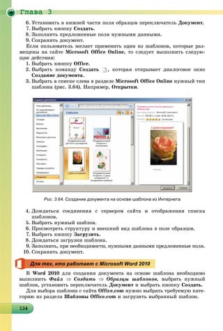 Ãëàâà 3
124124124124124124124124124124124124124124124124124124124124124124124124124124124124124124
6. Óñòàíîâèòü â íèæíåé ÷àñòè ïîëÿ îáðàçöîâ ïåðåêëþ÷àòåëü Äîêóìåíò.
7. Âûáðàòü êíîïêó Ñîçäàòü.
8. Çàïîëíèòü ïðåäëîæåííûå ïîëÿ íóæíûìè äàííûìè.
9. Ñîõðàíèòü äîêóìåíò.
Åñëè ïîëüçîâàòåëü æåëàåò ïðèìåíèòü îäèí èç øàáëîíîâ, êîòîðûå ðàç-
ìåùåíû íà ñàéòå Microsoft Office Online, òî ñëåäóåò âûïîëíèòü ñëåäóþ-
ùèå äåéñòâèÿ:
1. Âûáðàòü êíîïêó Office.
2. Âûáðàòü êîìàíäó Ñîçäàòü , êîòîðàÿ îòêðûâàåò äèàëîãîâîå îêíî
Ñîçäàíèå äîêóìåíòà.
3. Âûáðàòü â ñïèñêå ñëåâà â ðàçäåëå Microsoft Office Online íóæíûé òèï
øàáëîíà (ðèñ. 3.64). Íàïðèìåð, Îòêðûòêè.
4. Äîæäàòüñÿ ñîåäèíåíèÿ ñ ñåðâåðîì ñàéòà è îòîáðàæåíèÿ ñïèñêà
øàáëîíîâ.
5. Âûáðàòü íóæíûé øàáëîí.
6. Ïðîñìîòðåòü ñòðóêòóðó è âíåøíèé âèä øàáëîíà â ïîëå îáðàçöîâ.
7. Âûáðàòü êíîïêó Çàãðóçèòü.
8. Äîæäàòüñÿ çàãðóçêè øàáëîíà.
9. Çàïîëíèòü, ïðè íåîáõîäèìîñòè, íóæíûìè äàííûìè ïðåäëîæåííûå ïîëÿ.
10. Ñîõðàíèòü äîêóìåíò.
Â Word 2010 äëÿ ñîçäàíèÿ äîêóìåíòà íà îñíîâå øàáëîíà íåîáõîäèìî
âûïîëíèòü Ôàéë  Ñîçäàòü  Îáðàçöû øàáëîíîâ, âûáðàòü íóæíûé
øàáëîí, óñòàíîâèòü ïåðåêëþ÷àòåëü Äîêóìåíò è âûáðàòü êíîïêó Ñîçäàòü.
Äëÿ âûáîðà øàáëîíà ñ ñàéòà Office.com íóæíî âûáðàòü òðåáóåìóþ êàòå-
ãîðèþ èç ðàçäåëà Øàáëîíû Office.com è çàãðóçèòü âûáðàííûé øàáëîí.
Рис. 3.64. Создание документа на основе шаблона из Интернета
Для тех, кто работает с Microsoft Word 2010
 