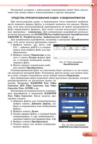 131351351351351351351351351351351351351351351351351351351351351351351351351351351351351351351351351351351351351351351351351351351351351351351351351351351351351351351351351351351351351351351353535
ОБРАБОТКА ОБЪЕКТОВ МУЛЬТИМЕДИА
Óêàçàííûé àëãîðèòì ñ íåáîëüøèìè èçìåíåíèÿìè ìîæåò áûòü èñïîëü-
çîâàí ïðè çàïèñè âèäåî ñ èñïîëüçîâàíèåì è äðóãèõ ïðîãðàìì.
СРЕДСТВА ПРЕОБРАЗОВАНИЯ АУДИО- И ВИДЕОФОРМАТОВ
Ïðè èñïîëüçîâàíèè àóäèî- è âèäåîäàííûõ ÷àñòî âîçíèêàåò íåîáõîäè-
ìîñòü èçìåíèòü ôîðìàò ôàéëà, â êîòîðûé çàïèñàíû ýòè äàííûå. Íàïðè-
ìåð, åñëè âàø ìóëüòèìåäèéíûé ïðîèãðûâàòåëü íå ìîæåò âîñïðîèçâåñòè
ôàéë îïðåäåëåííîãî ôîðìàòà. Äëÿ òàêèõ ñëó÷àåâ èñïîëüçóþò ñïåöèàëü-
íûå ïðîãðàììû – êîíâåðòîðû. Äëÿ êîíâåðòàöèè àóäèîôàéëîâ èñïîëüçó-
þò òàêèå ïðîãðàììû, êàê HAMSTER Free Audio Converter, SoundConverter
XRECODE II, TAudioConverter, AudioConverter Studio è äð.
Äëÿ êîíâåðòàöèè àóäèîôàéëîâ, íàïðèìåð â ïðîãðàììå SoundConverter
(ðèñ. 4.7), ïîñëå çàïóñêà ïðîãðàììû ñëåäóåò:
1. Âûáðàòü êíîïêó (àíãë. Add
File – äîáàâèòü ôàéë) è â îòêðûâ-
øåìñÿ îêíå âûáðàòü ôàéë äëÿ ïðå-
îáðàçîâàíèÿ.
2. Âûáðàòü êíîïêó Ïàðàìåòðû è óêà-
çàòü â ñïèñêå Format ôîðìàò ôàé-
ëà, â êîòîðûé íåîáõîäèìî êîíâåð-
òèðîâàòü ôàéë.
3. Íà÷àòü ïðîöåññ êîíâåðòàöèè âûáî-
ðîì êíîïêè Ïðåîáðàçîâàòü.
Ñêîíâåðòèðîâàííûé ôàéë ïî óìîë÷àíèþ áóäåò çàïèñàí â òó æå ïàïêó,
ãäå íàõîäèëñÿ èñõîäíûé ôàéë. Óñòàíîâèòü äðóãóþ ïàïêó äëÿ çàïèñè ìîæ-
íî â îêíå, êîòîðîå îòêðûâàåòñÿ ïîñëå âûáîðà êíîïêè Ïàðàìåòðû.
Äëÿ êîíâåðòàöèè âèäåî ñóùåñòâóåò ìíîãî ðàçëè÷íûõ ïðîãðàìì, êîòîðûå
ðàñïðîñòðàíÿþòñÿ ïî ðàçëè÷íûì âèäàì ëè-
öåíçèé. Íàïðèìåð, HAMSTER Free Video
Converter, AVS Video Converter, Any Video
Converter Free, SUPER è äð.
Ðàññìîòðèì ïîñëåäîâàòåëüíîñòü êîíâåðòà-
öèè âèäåîôàéëîâ â ïðîãðàììå HAMSTER
Free Video Converter. Ïîñëå çàïóñêà ïðî-
ãðàììû ñëåäóåò:
1. Äîáàâèòü ôàéëû äëÿ êîíâåðòèðîâàíèÿ,
âûáðàâ êíîïêó Äîáàâèòü ôàéëû, âû-
áðàòü â îòêðûâøåìñÿ îêíå íåîáõîäèìûå
ôàéëû.
2. Âûáðàòü êíîïêó Äàëåå.
3. Óêàçàòü ôîðìàò ôàéëà, â êîòîðûé áóäåòå
êîíâåðòèðîâàòü, è ïðè íåîáõîäèìîñòè –
çíà÷åíèÿ ñâîéñòâ ýòîãî ôîðìàòà (ðèñ. 4.8).
4. Âûáðàòü êíîïêó Ïðåîáðàçîâàòü.
5. Óêàçàòü ïàïêó äëÿ çàïèñè êîíâåðòèðî-
âàííîãî ôàéëà.
Рис. 4.7. Окно программы
SoundConverter
Рис. 4.8. Окно программы
HAMSTER Free Video Converter
 