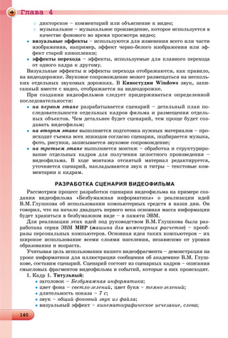 Ãëàâà 4
14014014014014014014014014014014014014014014014014014014014014014014014014014014014014014014014014014014014014014014014014014014014014014014014014014014014014014014014014014014014014014014014000
 äèêòîðñêîå – êîììåíòàðèé èëè îáúÿñíåíèå ê âèäåî;
 ìóçûêàëüíîå – ìóçûêàëüíîå ïðîèçâåäåíèå, êîòîðîå èñïîëüçóåòñÿ â
êà÷åñòâå ôîíîâîãî âî âðåìÿ ïðîñìîòðà âèäåî;
 âèçóàëüíûå ýôôåêòû – èñïîëüçóþòñÿ äëÿ èçìåíåíèÿ âñåãî èëè ÷àñòè
èçîáðàæåíèÿ, íàïðèìåð, ýôôåêò ÷åðíî-áåëîãî èçîáðàæåíèÿ èëè ýô-
ôåêò ñòàðîé êèíîïëåíêè;
 ýôôåêòû ïåðåõîäà – ýôôåêòû, èñïîëüçóåìûå äëÿ ïëàâíîãî ïåðåõîäà
îò îäíîãî êàäðà ê äðóãîìó.
Âèçóàëüíûå ýôôåêòû è ýôôåêòû ïåðåõîäà îòîáðàæàþòñÿ, êàê ïðàâèëî,
íà âèäåîäîðîæêå. Çâóêîâîå ñîïðîâîæäåíèå ìîæåò ðàçìåùàòüñÿ íà íåñêîëü-
êèõ îòäåëüíûõ çâóêîâûõ äîðîæêàõ. Â Êèíîñòóäèè Windows çâóê, çàïè-
ñàííûé âìåñòå ñ âèäåî, îòîáðàæàåòñÿ íà âèäåîäîðîæêå.
Ïðè ñîçäàíèè âèäåîôèëüìîâ ñëåäóåò ïðèäåðæèâàòüñÿ îïðåäåëåííîé
ïîñëåäîâàòåëüíîñòè:
 íà ïåðâîì ýòàïå ðàçðàáàòûâàåòñÿ ñöåíàðèé – äåòàëüíûé ïëàí ïî-
ñëåäîâàòåëüíîñòè îòäåëüíûõ êàäðîâ ôèëüìà è ðàçìåùåíèÿ îòäåëü-
íûõ îáúåêòîâ. ×åì äåòàëüíåå áóäåò ñöåíàðèé, òåì ïðîùå áóäåò ñîç-
äàâàòü âèäåîôèëüì;
 íà âòîðîì ýòàïå âûïîëíÿåòñÿ ïîäãîòîâêà íóæíûõ ìàòåðèàëîâ – ïðî-
èñõîäèò ñúåìêà âñåõ ýïèçîäîâ ñîãëàñíî ñöåíàðèÿ, ïîäáèðàåòñÿ ìóçûêà,
ôîòî, ðèñóíêè, çàïèñûâàåòñÿ çâóêîâîå ñîïðîâîæäåíèå;
 íà òðåòüåì ýòàïå âûïîëíÿåòñÿ ìîíòàæ – îáðàáîòêà è ñòðóêòóðèðî-
âàíèå îòäåëüíûõ êàäðîâ äëÿ ïîëó÷åíèÿ öåëîñòíîãî ïðîèçâåäåíèÿ –
âèäåîôèëüìà. Â õîäå ìîíòàæà îòñíÿòûé ìàòåðèàë ðåäàêòèðóåòñÿ,
óòî÷íÿåòñÿ ñöåíàðèé, íàêëàäûâàþòñÿ çâóê è òèòðû – òåêñòîâûå êîì-
ìåíòàðèè ê êàäðàì.
РАЗРАБОТКА СЦЕНАРИЯ ВИДЕОФИЛЬМА
Ðàññìîòðèì ïðîöåññ ðàçðàáîòêè ñöåíàðèÿ âèäåîôèëüìà íà ïðèìåðå ñîç-
äàíèÿ âèäåîôèëüìà «Áåçáóìàæíàÿ èíôîðìàòèêà» î ðåàëèçàöèè èäåé
Â.Ì.Ãëóøêîâà îá èñïîëüçîâàíèè êîìïüþòåðíûõ ñðåäñòâ â íàøè äíè. Îí
ãîâîðèë, ÷òî íà íà÷àëî äâàäöàòü ïåðâîãî âåêà îñíîâíàÿ ìàññà èíôîðìàöèè
áóäåò õðàíèòüñÿ â áåçáóìàæíîì âèäå – â ïàìÿòè ÝÂÌ.
Äëÿ ðåàëèçàöèè ýòèõ èäåé ïîä ðóêîâîäñòâîì Â.Ì.Ãëóøêîâà áûëà ðàç-
ðàáîòàíà ñåðèÿ ÝÂÌ ÌÈÐ (ìàøèíà äëÿ èíæåíåðíûõ ðàñ÷åòîâ) – ïðîîá-
ðàçû ïåðñîíàëüíûõ êîìïüþòåðîâ. Îñíîâíàÿ èäåÿ òàêèõ êîìïüþòåðîâ – èõ
øèðîêîå èñïîëüçîâàíèå âñåìè ñëîÿìè íàñåëåíèÿ, íåçàâèñèìî îò óðîâíÿ
îáðàçîâàíèÿ è âîçðàñòà.
Ó÷èòûâàÿ öåëü èñïîëüçîâàíèÿ íàøåãî âèäåîôðàãìåíòà – äåìîíñòðàöèÿ íà
óðîêå èíôîðìàòèêè äëÿ èëëþñòðàöèè ñîîáùåíèÿ îá àêàäåìèêå Â.Ì. Ãëóø-
êîâå, ñîñòàâèì ñöåíàðèé. Ñöåíàðèé ñîñòîèò èç ñöåíàðíûõ êàäðîâ – îïèñàíèÿ
ñìûñëîâûõ ôðàãìåíòîâ âèäåîôèëüìà è ñîáûòèé, êîòîðûå â íèõ ïðîèñõîäÿò.
1. Êàäð 1. Òèòóëüíûé:
çàãîëîâîê – Áåçáóìàæíàÿ èíôîðìàòèêà;
öâåò ôîíà – ñâåòëî-çåëåíèé, öâåò áóêâ – òåìíî-çåëåíûé;
äëèòåëüíîñòü ïîêàçà – 7 ñ;
çâóê – îáùèé ôîíîâûé çâóê èç ôàéëà;
âèçóàëüíûé ýôôåêò – êèíåìàòîãðàôè÷åñêîå èñ÷åçàíèå, ñëåâà;
 