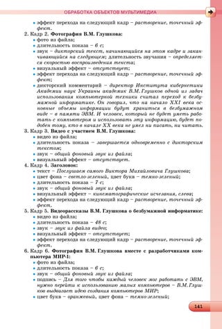 141141141141141141141141141141141141141141141141141141141141141141141141141141141141141141141141141141141141141141141141141141141141141141141141141141141141141141141141141141141141141141141141
ОБРАБОТКА ОБЪЕКТОВ МУЛЬТИМЕДИА
ýôôåêò ïåðåõîäà íà ñëåäóþùèé êàäð – ðàñòâîðåíèå, òî÷å÷íûé ýô-
ôåêò.
2. Êàäð 2. Ôîòîãðàôèÿ Â.Ì. Ãëóøêîâà:
ôîòî èç ôàéëà;
äëèòåëüíîñòü ïîêàçà – 6 ñ;
çâóê – äèêòîðñêèé òåêñò, íà÷èíàþùèéñÿ íà ýòîì êàäðå è çàêàí-
÷èâàþùèéñÿ íà ñëåäóþùåì; äëèòåëüíîñòü çâó÷àíèÿ – îïðåäåëÿåò-
ñÿ ñêîðîñòüþ âîñïðîèçâåäåíèÿ òåêñòà;
âèçóàëüíûé ýôôåêò – îòñóòñòâóåò;
ýôôåêò ïåðåõîäà íà ñëåäóþùèé êàäð – ðàñòâîðåíèå, òî÷å÷íûé ýô-
ôåêò;
äèêòîðñêèé êîììåíòàðèé – äèðåêòîð Èíñòèòóòà êèáåðíåòèêè
Àêàäåìèè íàóê Óêðàèíû àêàäåìèê Â.Ì. Ãëóøêîâ îäíîé èç çàäà÷
èñïîëüçîâàíèÿ êîìïüþòåðíîé òåõíèêè ñ÷èòàë ïåðåõîä ê áåçáó-
ìàæíîé èíôîðìàòèêå. Îí ãîâîðèë, ÷òî íà íà÷àëî ÕÕІ âåêà îñ-
íîâíûå îáúåìû èíôîðìàöèè áóäóò õðàíèòüñÿ â áåçáóìàæíîì
âèäå – â ïàìÿòè ÝÂÌ. È ÷åëîâåê, êîòîðûé íå áóäåò óìåòü ðàáî-
òàòü ñ êîìïüþòåðîì è èñïîëüçîâàòü ýòó èíôîðìàöèþ, áóäåò ïî-
äîáåí òîìó, êòî â íà÷àëå ÕÕ âåêà íå óìåë íè ïèñàòü, íè ÷èòàòü.
3. Êàäð 3. Âèäåî ñ ó÷àñòèåì Â.Ì. Ãëóøêîâà:
âèäåî èç ôàéëà;
äëèòåëüíîñòü ïîêàçà – çàâåðøàåòñÿ îäíîâðåìåííî ñ äèêòîðñêèì
òåêñòîì;
çâóê – îáùèé ôîíîâûé çâóê èç ôàéëà;
âèçóàëüíûé ýôôåêò – îòñóòñòâóåò.
4. Êàäð 4. Çàãîëîâîê:
òåêñò – Ïîñëóøàåì ñàìîãî Âèêòîðà Ìèõàéëîâè÷à Ãëóøêîâà;
öâåò ôîíà – ñâåòëî-çåëåíûé, öâåò áóêâ – òåìíî-çåëåíûé;
äëèòåëüíîñòü ïîêàçà – 7 ñ;
çâóê – îáùèé ôîíîâûé çâóê èç ôàéëà;
âèçóàëüíûé ýôôåêò – êèíåìàòîãðàôè÷åñêèå èñ÷åçàíèÿ, ñëåâà;
ýôôåêò ïåðåõîäà íà ñëåäóþùèé êàäð – ðàñòâîðåíèå, òî÷å÷íûé ýô-
ôåêò.
5. Êàäð 5. Âèäåîðàññêàçû Â.Ì. Ãëóøêîâà î áåçáóìàæíîé èíôîðìàòèêå:
âèäåî èç ôàéëà;
äëèòåëüíîñòü ïîêàçà – 48 ñ;
çâóê – çâóê èç ôàéëà âèäåî;
âèçóàëüíûé ýôôåêò – îòñóòñòâóåò;
ýôôåêò ïåðåõîäà íà ñëåäóþùèé êàäð – ðàñòâîðåíèå, òî÷å÷íûé ýô-
ôåêò.
6. Êàäð 6. Ôîòîãðàôèÿ Â.Ì. Ãëóøêîâà âìåñòå ñ ðàçðàáîò÷èêàìè êîì-
ïüþòåðà ÌÈÐ-1:
ôîòî èç ôàéëà;
äëèòåëüíîñòü ïîêàçà – 6 ñ;
çâóê – îáùèé ôîíîâûé çâóê èç ôàéëà;
ïîäïèñü – Äëÿ òîãî ÷òîáû êàæäûé ÷åëîâåê ìîã ðàáîòàòü ñ ÝÂÌ,
íóæíî ïåðåéòè ê èñïîëüçîâàíèþ ìàëûõ êîìïüþòåðîâ – Â.Ì. Ãëóø-
êîâ âûäâèãàåò èäåþ ñîçäàíèÿ êîìïüþòåðîâ ÌÈÐ;
öâåò áóêâ – îðàíæåâûé, öâåò ôîíà – òåìíî-çåëåíûé;
 