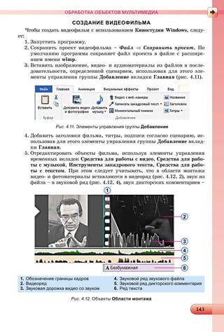 14314314314314314314314314314314314314314314314314314314314314314314314314314314314314314314314314314314314314314314314314314314314314314314314314314314314314314314314314314314314314314314314333
ОБРАБОТКА ОБЪЕКТОВ МУЛЬТИМЕДИА
СОЗДАНИЕ ВИДЕОФИЛЬМА
×òîáû ñîçäàòü âèäåîôèëüì ñ èñïîëüçîâàíèåì Êèíîñòóäèè Windows, ñëåäó-
åò:
1. Çàïóñòèòü ïðîãðàììó.
2. Ñîõðàíèòü ïðîåêò âèäåîôèëüìà – Ôàéë  Ñîõðàíèòü ïðîåêò. Ïî
óìîë÷àíèþ ïðîãðàììà ñîõðàíÿåò ôàéë ïðîåêòà â ôàéëå ñ ðàñøèðå-
íèåì èìåíè wlmp.
3. Âñòàâèòü èçîáðàæåíèå, âèäåî- è àóäèîìàòåðèàëû èç ôàéëîâ â ïîñëå-
äîâàòåëüíîñòè, îïðåäåëåííîé ñöåíàðèåì, èñïîëüçîâàâ äëÿ ýòîãî ýëå-
ìåíòû óïðàâëåíèÿ ãðóïïû Äîáàâëåíèå âêëàäêè Ãëàâíàÿ (ðèñ. 4.11).
4. Äîáàâèòü çàãîëîâêè ôèëüìà, òèòðû, ïîäïèñè ñîãëàñíî ñöåíàðèþ, èñ-
ïîëüçîâàâ äëÿ ýòîãî ýëåìåíòû óïðàâëåíèÿ ãðóïïû Äîáàâëåíèå âêëàä-
êè Ãëàâíàÿ.
5. Îòðåäàêòèðîâàòü îáúåêòû ôèëüìà, èñïîëüçóÿ ýëåìåíòû óïðàâëåíèÿ
âðåìåííûõ âêëàäîê Ñðåäñòâà äëÿ ðàáîòû ñ âèäåî, Ñðåäñòâà äëÿ ðàáî-
òû ñ ìóçûêîé, Èíñòðóìåíòû çàêàäðîâîãî òåêñòà, Ñðåäñòâà äëÿ ðàáî-
òû ñ òåêñòîì. Ïðè ýòîì ñëåäóåò ó÷èòûâàòü, ÷òî â îáëàñòè ìîíòàæà
âèäåî- è ôîòîìàòåðèàëû âñòàâëÿþòñÿ â âèäåîðÿä (ðèñ. 4.12, 2), çâóê èç
ôàéëà – â çâóêîâîé ðÿä (ðèñ. 4.12, 4), çâóê äèêòîðñêèõ êîììåíòàðèåâ –
Рис. 4.11. Элементы управления группы Добавление
1
6
5
4
3
2
1. Обозначение границы кадров
2. Видеоряд
3. Звуковая дорожка видео со звуком
4. Звуковой ряд звукового файла
5. Звуковой ряд дикторского комментария
6. Ряд текста
Рис. 4.12. Объекты Области монтажа
 