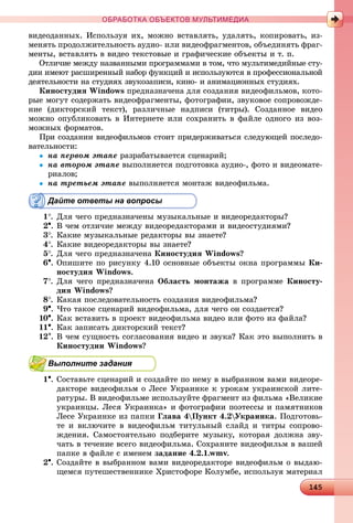 1414514514514514514514514514514514514514514514514514514514514514514514514514514514514514514514514514514514514514514514514514514514514514514514514514514514514514514514514514514514514514514514555
ОБРАБОТКА ОБЪЕКТОВ МУЛЬТИМЕДИА
âèäåîäàííûõ. Èñïîëüçóÿ èõ, ìîæíî âñòàâëÿòü, óäàëÿòü, êîïèðîâàòü, èç-
ìåíÿòü ïðîäîëæèòåëüíîñòü àóäèî- èëè âèäåîôðàãìåíòîâ, îáúåäèíÿòü ôðàã-
ìåíòû, âñòàâëÿòü â âèäåî òåêñòîâûå è ãðàôè÷åñêèå îáúåêòû è ò. ï.
Îòëè÷èå ìåæäó íàçâàííûìè ïðîãðàììàìè â òîì, ÷òî ìóëüòèìåäèéíûå ñòó-
äèè èìåþò ðàñøèðåííûé íàáîð ôóíêöèé è èñïîëüçóþòñÿ â ïðîôåññèîíàëüíîé
äåÿòåëüíîñòè íà ñòóäèÿõ çâóêîçàïèñè, êèíî- è àíèìàöèîííûõ ñòóäèÿõ.
Êèíîñòóäèÿ Windows ïðåäíàçíà÷åíà äëÿ ñîçäàíèÿ âèäåîôèëüìîâ, êîòî-
ðûå ìîãóò ñîäåðæàòü âèäåîôðàãìåíòû, ôîòîãðàôèè, çâóêîâîå ñîïðîâîæäå-
íèå (äèêòîðñêèé òåêñò), ðàçëè÷íûå íàäïèñè (òèòðû). Ñîçäàííîå âèäåî
ìîæíî îïóáëèêîâàòü â Èíòåðíåòå èëè ñîõðàíèòü â ôàéëå îäíîãî èç âîç-
ìîæíûõ ôîðìàòîâ.
Ïðè ñîçäàíèè âèäåîôèëüìîâ ñòîèò ïðèäåðæèâàòüñÿ ñëåäóþùåé ïîñëåäî-
âàòåëüíîñòè:
 íà ïåðâîì ýòàïå ðàçðàáàòûâàåòñÿ ñöåíàðèé;
 íà âòîðîì ýòàïå âûïîëíÿåòñÿ ïîäãîòîâêà àóäèî-, ôîòî è âèäåîìàòå-
ðèàëîâ;
 íà òðåòüåì ýòàïå âûïîëíÿåòñÿ ìîíòàæ âèäåîôèëüìà.
Дайте ответы на вопросы
1. Äëÿ ÷åãî ïðåäíàçíà÷åíû ìóçûêàëüíûå è âèäåîðåäàêòîðû?
2. Â ÷åì îòëè÷èå ìåæäó âèäåîðåäàêòîðàìè è âèäåîñòóäèÿìè?
3. Êàêèå ìóçûêàëüíûå ðåäàêòîðû âû çíàåòå?
4. Êàêèå âèäåîðåäàêòîðû âû çíàåòå?
5. Äëÿ ÷åãî ïðåäíàçíà÷åíà Êèíîñòóäèÿ Windows?
6. Îïèøèòå ïî ðèñóíêó 4.10 îñíîâíûå îáúåêòû îêíà ïðîãðàììû Êè-
íîñòóäèÿ Windows.
7. Äëÿ ÷åãî ïðåäíàçíà÷åíà Îáëàñòü ìîíòàæà â ïðîãðàììå Êèíîñòó-
äèÿ Windows?
8. Êàêàÿ ïîñëåäîâàòåëüíîñòü ñîçäàíèÿ âèäåîôèëüìà?
9. ×òî òàêîå ñöåíàðèé âèäåîôèëüìà, äëÿ ÷åãî îí ñîçäàåòñÿ?
10. Êàê âñòàâèòü â ïðîåêò âèäåîôèëüìà âèäåî èëè ôîòî èç ôàéëà?
11. Êàê çàïèñàòü äèêòîðñêèé òåêñò?
12. Â ÷åì ñóùíîñòü ñîãëàñîâàíèÿ âèäåî è çâóêà? Êàê ýòî âûïîëíèòü â
Êèíîñòóäèè Windows?
Выполните задания
1. Ñîñòàâüòå ñöåíàðèé è ñîçäàéòå ïî íåìó â âûáðàííîì âàìè âèäåîðå-
äàêòîðå âèäåîôèëüì î Ëåñå Óêðàèíêå ê óðîêàì óêðàèíñêîé ëèòå-
ðàòóðû. Â âèäåîôèëüìå èñïîëüçóéòå ôðàãìåíò èç ôèëüìà «Âåëèêèå
óêðàèíöû. Ëåñÿ Óêðàèíêà» è ôîòîãðàôèè ïîýòåññû è ïàìÿòíèêîâ
Ëåñå Óêðàèíêå èç ïàïêè Ãëàâà 4Ïóíêò 4.2Óêðàèíêà. Ïîäãîòîâü-
òå è âêëþ÷èòå â âèäåîôèëüì òèòóëüíûé ñëàéä è òèòðû ñîïðîâî-
æäåíèÿ. Ñàìîñòîÿòåëüíî ïîäáåðèòå ìóçûêó, êîòîðàÿ äîëæíà çâó-
÷àòü â òå÷åíèå âñåãî âèäåîôèëüìà. Ñîõðàíèòå âèäåîôèëüì â âàøåé
ïàïêå â ôàéëå ñ èìåíåì çàäàíèå 4.2.1.wmv.
2. Ñîçäàéòå â âûáðàííîì âàìè âèäåîðåäàêòîðå âèäåîôèëüì î âûäàþ-
ùåìñÿ ïóòåøåñòâåííèêå Õðèñòîôîðå Êîëóìáå, èñïîëüçóÿ ìàòåðèàë
 