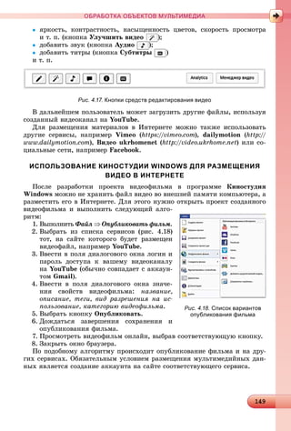 14914914914914914914914914914914914914914914914914914914914914914914914914914914914914914914914914914914914914914914914914914914914914914914914914914914914914914914914914914914914914914914914999
ОБРАБОТКА ОБЪЕКТОВ МУЛЬТИМЕДИА
 ÿðêîñòü, êîíòðàñòíîñòü, íàñûùåííîñòü öâåòîâ, ñêîðîñòü ïðîñìîòðà
è ò. ï. (êíîïêà Óëó÷øèòü âèäåî );
 äîáàâèòü çâóê (êíîïêà Àóäèî );
 äîáàâèòü òèòðû (êíîïêà Ñóáòèòðû )
è ò. ï.
Рис. 4.17. Кнопки средств редактирования видео
Â äàëüíåéøåì ïîëüçîâàòåëü ìîæåò çàãðóçèòü äðóãèå ôàéëû, èñïîëüçóÿ
ñîçäàííûé âèäåîêàíàë íà YouTube.
Äëÿ ðàçìåùåíèÿ ìàòåðèàëîâ â Èíòåðíåòå ìîæíî òàêæå èñïîëüçîâàòü
äðóãèå ñåðâèñû, íàïðèìåð Vimeo (https://vimeo.com), dailymotion (http://
www.dailymotion.com), Âèäåî ukrhomenet (http://video.ukrhome.net) èëè ñî-
öèàëüíûå ñåòè, íàïðèìåð Facebook.
ИСПОЛЬЗОВАНИЕ КИНОСТУДИИ WINDOWS ДЛЯ РАЗМЕЩЕНИЯ
ВИДЕО В ИНТЕРНЕТЕ
Ïîñëå ðàçðàáîòêè ïðîåêòà âèäåîôèëüìà â ïðîãðàììå Êèíîñòóäèÿ
Windows ìîæíî íå õðàíèòü ôàéë âèäåî âî âíåøíåé ïàìÿòè êîìïüþòåðà, à
ðàçìåñòèòü åãî â Èíòåðíåòå. Äëÿ ýòîãî íóæíî îòêðûòü ïðîåêò ñîçäàííîãî
âèäåîôèëüìà è âûïîëíèòü ñëåäóþùèé àëãî-
ðèòì:
1. Âûïîëíèòü Ôàéë  Îïóáëèêîâàòü ôèëüì.
2. Âûáðàòü èç ñïèñêà ñåðâèñîâ (ðèñ. 4.18)
òîò, íà ñàéòå êîòîðîãî áóäåò ðàçìåùåí
âèäåîôàéë, íàïðèìåð YouTube.
3. Ââåñòè â ïîëÿ äèàëîãîâîãî îêíà ëîãèí è
ïàðîëü äîñòóïà ê âàøåìó âèäåîêàíàëó
íà YouTube (îáû÷íî ñîâïàäàåò ñ àêêàóí-
òîì Gmail).
4. Ââåñòè â ïîëÿ äèàëîãîâîãî îêíà çíà÷å-
íèÿ ñâîéñòâ âèäåîôèëüìà: íàçâàíèå,
îïèñàíèå, òåãè, âèä ðàçðåøåíèÿ íà èñ-
ïîëüçîâàíèå, êàòåãîðèþ âèäåîôèëüìà.
5. Âûáðàòü êíîïêó Îïóáëèêîâàòü.
6. Äîæäàòüñÿ çàâåðøåíèÿ ñîõðàíåíèÿ è
îïóáëèêîâàíèÿ ôèëüìà.
7. Ïðîñìîòðåòü âèäåîôèëüì îíëàéí, âûáðàâ ñîîòâåòñòâóþùóþ êíîïêó.
8. Çàêðûòü îêíî áðàóçåðà.
Ïî ïîäîáíîìó àëãîðèòìó ïðîèñõîäèò îïóáëèêîâàíèå ôèëüìà è íà äðó-
ãèõ ñåðâèñàõ. Îáÿçàòåëüíûì óñëîâèåì ðàçìåùåíèÿ ìóëüòèìåäèéíûõ äàí-
íûõ ÿâëÿåòñÿ ñîçäàíèå àêêàóíòà íà ñàéòå ñîîòâåòñòâóþùåãî ñåðâèñà.
Рис. 4.18. Список вариантов
опубликования фильма
 