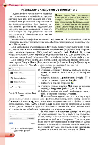 Ãëàâà 4
1 01501501501501501501501501501501501501501501501501501501501501501501501501501501501501501501501501501501501501501501501501501501501501501501501501501501501501501501501501501501501501501501505050
РАЗМЕЩЕНИЕ АУДИОФАЙЛОВ В ИНТЕРНЕТЕ
Ïîäàâëÿþùåå áîëüøèíñòâî ñåðâèñîâ
äëÿ ðàçìåùåíèÿ àóäèîôàéëîâ ïðåäíà-
çíà÷åíî äëÿ òåõ, êòî ñîçäàåò ñîáñòâåí-
íûå ôàéëû ñ ðàçëè÷íûìè ìóçûêàëüíû-
ìè ïðîèçâåäåíèÿìè. Åùå îäíèì íà-
ïðàâëåíèåì ðàçìåùåíèÿ àóäèîôàéëîâ
ÿâëÿåòñÿ ñîçäàíèå àóäèîêíèã è ðàçëè÷-
íûõ îáçîðîâ ïî îïðåäåëåííûì òåìàì:
ïîëèòè÷åñêèì, ýêîíîìè÷åñêèì, òåõíè-
÷åñêèì è ò. ï.
Óêàçàííûå àóäèîôàéëû íàçûâàþò ïîäêàñòàìè. Â äàëüíåéøåì òåðìèí
«ïîäêàñò» ðàñïðîñòðàíèëñÿ è íà âèäåîôàéëû, ðàçìåùàåìûå ïîëüçîâàòåëÿ-
ìè â Èíòåðíåòå.
Äëÿ ðàçìåùåíèÿ àóäèîôàéëîâ â Èíòåðíåòå ñóùåñòâóþò ðàçëè÷íûå ñåðâè-
ñû, òàêèå êàê: Êàíàë îáùåñòâåííîãî ïîäêàñòèíãà (http://cpod.co/), Óêðàèí-
ñêèé ïîäêàñò-òåðìèíàë (http://podcaster.org.ua), Best Podcast Directory
(http://www.podcast.com), ñòðàíèöà ìåäèàêîìïàíèè BBC äëÿ óêðàèíöåâ, èç-
ó÷àþùèõ àíãëèéñêèé (http://www.bbc.co.uk/ukrainian/learningenglish) è ò. ï.
Äëÿ îáìåíà àóäèîôàéëàìè ñ äðóçüÿìè è çíàêîìûìè ìîæíî èñïîëüçî-
âàòü ñåðâèñ Google Äèñê. Äëÿ ðàçìåùåíèÿ ôàéëîâ íà Google Äèñêå íóæ-
íî èìåòü àêêàóíò Google è âûïîëíèòü ñëåäóþùèé àëãîðèòì:
1. Çàïóñòèòü áðàóçåð.
2. Îòêðûòü ñòðàíèöó Google, âûáðàòü êíîïêó
Âîéòè è ââåñòè ëîãèí è ïàðîëü àêêàóíòà
Google.
3. Âûáðàòü êíîïêó Ïðèëîæåíèÿ Google è
îòêðûòü ñïèñîê ñåðâèñîâ Google.
4. Âûáðàòü â ñïèñêå ñåðâèñîâ .
5. Îòêðûòü ñïèñîê êíîïêè Ìîé äèñê è âûáðàòü
êîìàíäó Çàãðóçèòü ôàéëû (ðèñ. 4.19).
6. Âûáðàòü ôàéë, êîòîðûé íåîáõîäèìî çàãðó-
çèòü, è íàæàòü êíîïêó Îòêðûòü.
Â äàëüíåéøåì ìîæíî íàñòðîèòü äîñòóï äðó-
ãèì ïîëüçîâàòåëÿì ê âàøèì àóäèîôàéëàì. Íàïðèìåð, ïîñëå âûáîðà êíîïêè
Ñîâìåñòíûé äîñòóï îòêðîåòñÿ îêíî íàñòðîåê äîñòóïà ê ôàéëó äðóãèì
ïîëüçîâàòåëÿì (ðèñ. 4.20). Â ïîëå Ëþäè ìîæíî ââåñòè ýëåêòðîííûå àäðåñà
âàøèõ äðóçåé, êîòîðûì áóäåò àâòîìàòè÷åñêè îòïðàâëåíî ýëåêòðîííîå ïèñü-
ìî ñ àäðåñîì àóäèîôàéëà è ðàçðåøåíî åãî ïðîñëóøèâàíèå.
Âûáîð ññûëêè Âêëþ÷èòü äîñòóï ïî ññûëêå
óñòàíàâëèâàåò äîñòóï ê ôàéëó òåõ ïîëüçîâà-
òåëåé, êîòîðûå ïîëó÷àò îò âàñ ññûëêó ñ àäðåñîì
ðàçìåùåíèÿ ôàéëà â Èíòåðíåòå. Ïðè ýòîì äàí-
íûé àäðåñ àâòîìàòè÷åñêè êîïèðóåòñÿ â áóôåð
îáìåíà è ìîæåò áûòü âëîæåí â âàøå ýëåêòðîí-
íîå ïèñüìî äðóçüÿì, åñëè âû ðåøèòå íàïðàâèòü
îòäåëüíûå ïèñüìà, íå çàïîëíÿÿ ïîëå Ëþäè.
Ïîäêàñò (àíãë. ipodi – ìåäèàïëååð
êîðïîðàöèè Apple; broad casting –g
ýôèðíîå âåùàíèå) – ìåäèàôàéë
èëè ñåðèÿ òàêèõ ôàéëîâ, ñîçäàâà-
åìûõ ïðîèçâîëüíûìè ïîëüçîâàòå-
ëÿìè (ïîäêàñòåðàìè) è ðàñïðî-
ñòðàíÿåìûõ ñ èñïîëüçîâàíèåì Èí-
òåðíåòà.
Рис. 4.19. Список кнопки Мой
диск
Рис. 4.20. Окно настроек
доступа к файлу
 