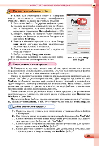1 115115115115115115115115115115115115115115115115115115115115115115115115115115115115115115115115115115115115115115115115115115115115115115115115115115115115115115115115115115115115115115115155
ОБРАБОТКА ОБЪЕКТОВ МУЛЬТИМЕДИА
Â Linux äëÿ ðàçìåùåíèÿ âèäåî â Èíòåðíåòå
ìîæíî èñïîëüçîâàòü ðåäàêòîð âèäåîôèëüìîâ
OpenShot. Ïîñëå çàïóñêà ïðîãðàììû ñëåäóåò:
1. Âûïîëíèòü Ôàéë  Çàãðóçèòü âèäåî íà ñåðâèñ.
2. Óêàçàòü âèäåîôàéë, êîòîðûé áóäåò îïóáëèêî-
âàí â Èíòåðíåòå, äëÿ ÷åãî âîñïîëüçîâàòüñÿ
ýëåìåíòîì óïðàâëåíèÿ Âèäåîôàéë (ðèñ. 4.21).
3. Âûáðàòü ñåðâèñ, íà êîòîðîì áóäåò ðàçìåùåí
âèäåîôèëüì (ýëåìåíò óïðàâëåíèÿ Çàãðóçèòü â),
íàïðèìåð YouTube.
4. Ââåñòè â ñîîòâåòñòâóþùèå ïîëÿ îêíà Çàãðó-
çèòü âèäåî çíà÷åíèÿ ñâîéñòâ âèäåîôèëüìà:
íàçâàíèå (çàãîëîâîê) è îïèñàíèå.
5. Ââåñòè ëîãèí (èìÿ ïîëüçîâàòåëÿ) è ïàðîëü äî-
ñòóïà ê ñåðâèñó.
6. Âûáðàòü êíîïêó Çàãðóçèòü âèäåî.
Âñå îñòàëüíûå äåéñòâèÿ ïî ðàçìåùåíèþ âèäåî-
àíàëîãè÷íû ðàññìîòðåííûì âûøå.
Èíòåðíåòå ñóùåñòâóåò ìíîæåñòâî ñàéòîâ, ïðåäîñòàâëÿþùèõ óñëóãè
ìåùåíèþ ìóëüòèìåäèéíûõ ôàéëîâ. Îáû÷íî äëÿ ðàçìåùåíèÿ ôàéëîâ
íà ñàéòàõ íåîáõîäèìî èìåòü ñîîòâåòñòâóþùèé àêêàóíò.
Îäíèì èç ðàñïðîñòðàíåííûõ ñåðâèñîâ äëÿ ðàçìåùåíèÿ âèäåîôèëüìîâ ÿâ-
ëÿåòñÿ YouTube (https://www.youtube.com). Äëÿ çàãðóçêè ôèëüìîâ íà ñàéò
YouTube íåîáõîäèìî ñîçäàòü ñîáñòâåííûé êàíàë, êîòîðûé â äàëüíåéøåì
áóäåò ñîäåðæàòü ïîäáîðêó âèäåîôàéëîâ ïîëüçîâàòåëÿ. Ïîëüçîâàòåëü ìîæåò
óïðàâëÿòü äîñòóïîì ê ïðîñìîòðó êàæäîãî èç âèäåîôàéëîâ, óñòàíàâëèâàÿ
îïðåäåëåííûé óðîâåíü êîíôèäåíöèàëüíîñòè.
Çíà÷èòåëüíàÿ ÷àñòü ðåäàêòîðîâ âèäåî èìåþò ñðåäñòâà äëÿ ðàçìåùåíèÿ
âèäåîôèëüìîâ â Èíòåðíåòå, íàïðèìåð òàêèå ïðîãðàììû, êàê Êèíîñòóäèÿ
Windows è OpenShot.
Ìóëüòèìåäèéíûå ôàéëû, ïðåäíàçíà÷åííûå äëÿ ðàçìåùåíèÿ â Èíòåðíå-
òå, íàçûâàþò ïîäêàñòàìè, à òåõ, êòî ñîçäàåò òàêèå ôàéëû, ïîäêàñòåðàìè.
Дайте ответы на вопросы
1. Êàêèå âû çíàåòå ñåðâèñû äëÿ ðàçìåùåíèÿ ìóëüòèìåäèéíûõ ôàéëîâ
â Èíòåðíåòå?
2. Êàê ñîçäàòü êàíàë äëÿ ðàçìåùåíèÿ âèäåîôàéëîâ íà ñàéòå YouTube?
3. Êàêèå çíà÷åíèÿ ñâîéñòâ âèäåî ìîãóò áûòü óñòàíîâëåíû ïîëüçîâàòå-
ëåì ïðè çàãðóçêå ôàéëà íà ñàéò YouTube?
4. Êàêèå óðîâíè êîíôèäåíöèàëüíîñòè ìîæíî óñòàíîâèòü äëÿ ïðîñìî-
òðà çàãðóæåííîãî íà YouTube ôàéëà?
5. Êàêèå äåéñòâèÿ ñëåäóåò âûïîëíèòü äëÿ äîáàâëåíèÿ ìóçûêàëüíîãî
ñîïðîâîæäåíèÿ ê çàãðóæåííîìó íà YouTube ôàéëó?
Для тех, кто работает с Linux
Рис. 4.21. Окно Загру-
зить видео
ууууууууууууууа ое ва ое в э о у еа ое ва ое в э о у еамое важное в этом пунктеамое важное в этом пунктеамое важное в этом пунктеамое важное в этом пунктеамое важное в этом пунктеамое важное в этом пунктеамое важное в этом пунктеамое важное в этом пунктеамое важное в этом пунктеамое важное в этом пунктеамое важное в этом пунктеамое важное в этом пунктеамое важное в этом пунктеамое важное в этом пунктеамое важное в этом пунктеамое важное в этом пунктеамое важное в этом пунктеамое важное в этом пунктеамое важное в этом пунктеамое важное в этом пунктеамое важное в этом пунктеамое важное в этом пунктеамое важное в этом пунктеамое важное в этом пунктеамое важное в этом пунктеамое важное в этом пунктеамое важное в этом пунктеамое важное в этом пунктеамое важное в этом пунктеамое важное в этом пунктеамое важное в этом пунктеамое важное в этом пунктеамое важное в этом пунктеамое важное в этом пунктеамое важное в этом пунктеамое важное в этом пунктеамое важное в этом пунктеамое важное в этом пунктеамое важное в этом пунктеамое важное в этом пунктеамое важное в этом пунктеамое важное в этом пунктеамое важное в этом пунктеамое важное в этом пункте
 