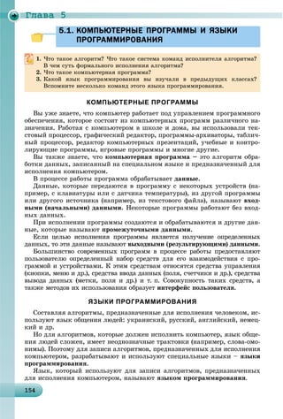 Ãëàâà 5
1 41541541541541541541541541541541541541541541541541541541541541541541541541541541541541541541545
5.1. КОМПЬЮТЕРНЫЕ ПРОГРАММЫ И ЯЗЫКИ5.1. КОМПЬЮТЕРНЫЕ ПРОГРАММЫ И ЯЗЫКИ
ПРОГРАММИРОВАНИЯПРОГРАММИРОВАНИЯ
1. ×òî òàêîå àëãîðèòì? ×òî òàêîå ñèñòåìà êîìàíä èñïîëíèòåëÿ àëãîðèòìà?
Â ÷åì ñóòü ôîðìàëüíîãî èñïîëíåíèÿ àëãîðèòìà?
2. ×òî òàêîå êîìïüþòåðíàÿ ïðîãðàììà?
3. Êàêîé ÿçûê ïðîãðàììèðîâàíèÿ âû èçó÷àëè â ïðåäûäóùèõ êëàññàõ?
Âñïîìíèòå íåñêîëüêî êîìàíä ýòîãî ÿçûêà ïðîãðàììèðîâàíèÿ.
КОМПЬЮТЕРНЫЕ ПРОГРАММЫ
Âû óæå çíàåòå, ÷òî êîìïüþòåð ðàáîòàåò ïîä óïðàâëåíèåì ïðîãðàììíîãî
îáåñïå÷åíèÿ, êîòîðîå ñîñòîèò èç êîìïüþòåðíûõ ïðîãðàìì ðàçëè÷íîãî íà-
çíà÷åíèÿ. Ðàáîòàÿ ñ êîìïüþòåðîì â øêîëå è äîìà, âû èñïîëüçîâàëè òåê-
ñòîâûé ïðîöåññîð, ãðàôè÷åñêèé ðåäàêòîð, ïðîãðàììû-àðõèâàòîðû, òàáëè÷-
íûé ïðîöåññîð, ðåäàêòîð êîìïüþòåðíûõ ïðåçåíòàöèé, ó÷åáíûå è êîíòðî-
ëèðóþùèå ïðîãðàììû, èãðîâûå ïðîãðàììû è ìíîãèå äðóãèå.
Âû òàêæå çíàåòå, ÷òî êîìïüþòåðíàÿ ïðîãðàììà – ýòî àëãîðèòì îáðà-
áîòêè äàííûõ, çàïèñàííûé íà ñïåöèàëüíîì ÿçûêå è ïðåäíàçíà÷åííûé äëÿ
èñïîëíåíèÿ êîìïüþòåðîì.
Â ïðîöåññå ðàáîòû ïðîãðàììà îáðàáàòûâàåò äàííûå.
Äàííûå, êîòîðûå ïåðåäàþòñÿ â ïðîãðàììó ñ íåêîòîðûõ óñòðîéñòâ (íà-
ïðèìåð, ñ êëàâèàòóðû èëè ñ äàò÷èêà òåìïåðàòóðû), èç äðóãîé ïðîãðàììû
èëè äðóãîãî èñòî÷íèêà (íàïðèìåð, èç òåêñòîâîãî ôàéëà), íàçûâàþò âõîä-
íûìè (íà÷àëüíûìè) äàííûìè. Íåêîòîðûå ïðîãðàììû ðàáîòàþò áåç âõîä-
íûõ äàííûõ.
Ïðè èñïîëíåíèè ïðîãðàììû ñîçäàþòñÿ è îáðàáàòûâàþòñÿ è äðóãèå äàí-
íûå, êîòîðûå íàçûâàþò ïðîìåæóòî÷íûìè äàííûìè.
Åñëè öåëüþ èñïîëíåíèÿ ïðîãðàììû ÿâëÿåòñÿ ïîëó÷åíèå îïðåäåëåííûõ
äàííûõ, òî ýòè äàííûå íàçûâàþò âûõîäíûìè (ðåçóëüòèðóþùèìè) äàííûìè.
Áîëüøèíñòâî ñîâðåìåííûõ ïðîãðàìì â ïðîöåññå ðàáîòû ïðåäîñòàâëÿþò
ïîëüçîâàòåëþ îïðåäåëåííûé íàáîð ñðåäñòâ äëÿ åãî âçàèìîäåéñòâèÿ ñ ïðî-
ãðàììîé è óñòðîéñòâàìè. Ê ýòèì ñðåäñòâàì îòíîñÿòñÿ ñðåäñòâà óïðàâëåíèÿ
(êíîïêè, ìåíþ è äð.), ñðåäñòâà ââîäà äàííûõ (ïîëÿ, ñ÷åò÷èêè è äð.), ñðåäñòâà
âûâîäà äàííûõ (ìåòêè, ïîëÿ è äð.) è ò. ï. Ñîâîêóïíîñòü òàêèõ ñðåäñòâ, à
òàêæå ìåòîäîâ èõ èñïîëüçîâàíèÿ îáðàçóåò èíòåðôåéñ ïîëüçîâàòåëÿ.
ЯЗЫКИ ПРОГРАММИРОВАНИЯ
Ñîñòàâëÿÿ àëãîðèòìû, ïðåäíàçíà÷åííûå äëÿ èñïîëíåíèÿ ÷åëîâåêîì, èñ-
ïîëüçóþò ÿçûê îáùåíèÿ ëþäåé: óêðàèíñêèé, ðóññêèé, àíãëèéñêèé, íåìåö-
êèé è äð.
Íî äëÿ àëãîðèòìîâ, êîòîðûå äîëæåí èñïîëíèòü êîìïüþòåð, ÿçûê îáùå-
íèÿ ëþäåé ñëîæåí, èìååò íåîäíîçíà÷íûå òðàêòîâêè (íàïðèìåð, ñëîâà-îìî-
íèìû). Ïîýòîìó äëÿ çàïèñè àëãîðèòìîâ, ïðåäíàçíà÷åííûõ äëÿ èñïîëíåíèÿ
êîìïüþòåðîì, ðàçðàáàòûâàþò è èñïîëüçóþò ñïåöèàëüíûå ÿçûêè – ÿçûêè
ïðîãðàììèðîâàíèÿ.
ßçûê, êîòîðûé èñïîëüçóþò äëÿ çàïèñè àëãîðèòìîâ, ïðåäíàçíà÷åííûõ
äëÿ èñïîëíåíèÿ êîìïüþòåðîì, íàçûâàþò ÿçûêîì ïðîãðàììèðîâàíèÿ.
 