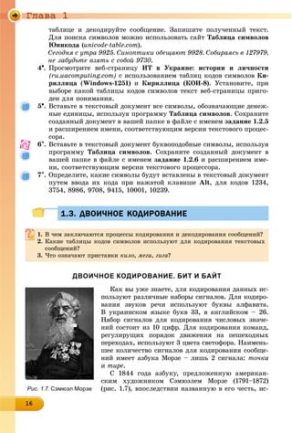 Ãëàâà 1
16161616161616161616161616161616
òàáëèöå è äåêîäèðóéòå ñîîáùåíèå. Çàïèøèòå ïîëó÷åííûé òåêñò.
Äëÿ ïîèñêà ñèìâîëîâ ìîæíî èñïîëüçîâàòü ñàéò Òàáëèöà ñèìâîëîâ
Þíèêîäà (unicode-table.com).
Ñåãîäíÿ ñ óòðà 9925. Ñèíîïòèêè îáåùàþò 9928. Ñîáèðàÿñü â 127979,
íå çàáóäüòå âçÿòü ñ ñîáîé 9730.
4. Ïðîñìîòðèòå âåá-ñòðàíèöó ÈÒ â Óêðàèíå: èñòîðèè è ëè÷íîñòè
(ru.uacomputing.com) ñ èñïîëüçîâàíèåì òàáëèö êîäîâ ñèìâîëîâ Êè-
ðèëëèöà (Windows-1251) è Êèðèëëèöà (ÊÎÈ-8). Óñòàíîâèòå, ïðè
âûáîðå êàêîé òàáëèöû êîäîâ ñèìâîëîâ òåêñò âåá-ñòðàíèöû ïðèãî-
äåí äëÿ ïîíèìàíèÿ.
5. Âñòàâüòå â òåêñòîâûé äîêóìåíò âñå ñèìâîëû, îáîçíà÷àþùèå äåíåæ-
íûå åäèíèöû, èñïîëüçóÿ ïðîãðàììó Òàáëèöà ñèìâîëîâ. Ñîõðàíèòå
ñîçäàííûé äîêóìåíò â âàøåé ïàïêå â ôàéëå ñ èìåíåì çàäàíèå 1.2.5
è ðàñøèðåíèåì èìåíè, ñîîòâåòñòâóþùèì âåðñèè òåêñòîâîãî ïðîöåñ-
ñîðà.
6. Âñòàâüòå â òåêñòîâûé äîêóìåíò áóêâîïîäîáíûå ñèìâîëû, èñïîëüçóÿ
ïðîãðàììó Òàáëèöà ñèìâîëîâ. Ñîõðàíèòå ñîçäàííûé äîêóìåíò â
âàøåé ïàïêå â ôàéëå ñ èìåíåì çàäàíèå 1.2.6 è ðàñøèðåíèåì èìå-
íè, ñîîòâåòñòâóþùèì âåðñèè òåêñòîâîãî ïðîöåññîðà.
7. Îïðåäåëèòå, êàêèå ñèìâîëû áóäóò âñòàâëåíû â òåêñòîâûé äîêóìåíò
ïóòåì ââîäà èõ êîäà ïðè íàæàòîé êëàâèøå Alt, äëÿ êîäîâ 1234,
3754, 8986, 9708, 9415, 10001, 10239.
1.3. ДВОИЧНОЕ КОДИРОВАНИЕ1.3. ДВОИЧНОЕ КОДИРОВАНИЕ
1. Â ÷åì çàêëþ÷àþòñÿ ïðîöåññû êîäèðîâàíèÿ è äåêîäèðîâàíèÿ ñîîáùåíèé?
2. Êàêèå òàáëèöû êîäîâ ñèìâîëîâ èñïîëüçóþò äëÿ êîäèðîâàíèÿ òåêñòîâûõ
ñîîáùåíèé?
3. ×òî îçíà÷àþò ïðèñòàâêè êèëî, ìåãà, ãèãà?
ДВОИЧНОЕ КОДИРОВАНИЕ. БИТ И БАЙТ
Êàê âû óæå çíàåòå, äëÿ êîäèðîâàíèÿ äàííûõ èñ-
ïîëüçóþò ðàçëè÷íûå íàáîðû ñèãíàëîâ. Äëÿ êîäèðî-
âàíèÿ çâóêîâ ðå÷è èñïîëüçóþò áóêâû àëôàâèòà.
Â óêðàèíñêîì ÿçûêå áóêâ 33, â àíãëèéñêîì – 26.
Íàáîð ñèãíàëîâ äëÿ êîäèðîâàíèÿ ÷èñëîâûõ çíà÷å-
íèé ñîñòîèò èç 10 öèôð. Äëÿ êîäèðîâàíèÿ êîìàíä,
ðåãóëèðóùèõ ïîðÿäîê äâèæåíèÿ íà ïåøåõîäíûõ
ïåðåõîäàõ, èñïîëüçóþò 3 öâåòà ñâåòîôîðà. Íàèìåíü-
øåå êîëè÷åñòâî ñèãíàëîâ äëÿ êîäèðîâàíèÿ ñîîáùå-
íèé èìååò àçáóêà Ìîðçå – ëèøü 2 ñèãíàëà: òî÷êà
è òèðå.
Ñ 1844 ãîäà àçáóêó, ïðåäëîæåííóþ àìåðèêàí-
ñêèì õóäîæíèêîì Ñýìþýëåì Ìîðçå (1791–1872)
(ðèñ. 1.7), âïîñëåäñòâèè íàçâàííóþ â åãî ÷åñòü, èñ-Рис. 1.7. Сэмюэл Морзе
 