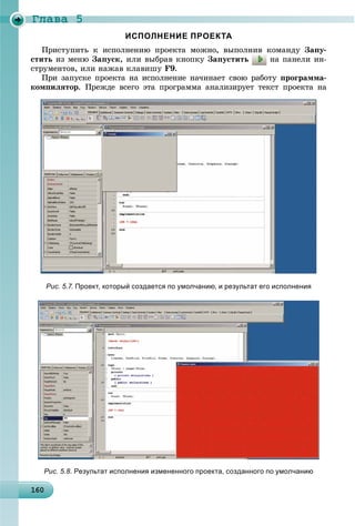 Ãëàâà 5
16016016016016016016016016016016016016016016016016016016016016016016016016016016016016016016016060
ИСПОЛНЕНИЕ ПРОЕКТА
Ïðèñòóïèòü ê èñïîëíåíèþ ïðîåêòà ìîæíî, âûïîëíèâ êîìàíäó Çàïó-
ñòèòü èç ìåíþ Çàïóñê, èëè âûáðàâ êíîïêó Çàïóñòèòü íà ïàíåëè èí-
ñòðóìåíòîâ, èëè íàæàâ êëàâèøó F9.
Ïðè çàïóñêå ïðîåêòà íà èñïîëíåíèå íà÷èíàåò ñâîþ ðàáîòó ïðîãðàììà-
êîìïèëÿòîð. Ïðåæäå âñåãî ýòà ïðîãðàììà àíàëèçèðóåò òåêñò ïðîåêòà íà
Рис. 5.7. Проект, который создается по умолчанию, и результат его исполнения
Рис. 5.8. Результат исполнения измененного проекта, созданного по умолчанию
 
