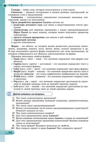 Ãëàâà 5
1621621621621621621621621621621621621621621621621621621621621621621621621621621621621621621621626
Ñëîâàðü – íàáîð ñëîâ, êîòîðûå èñïîëüçóþòñÿ â ýòîì ÿçûêå.
Ñèíòàêñèñ – ïðàâèëà ñîñòàâëåíèÿ è çàïèñè ðå÷åâûõ êîíñòðóêöèé: íå
ñëîâàðíûõ ñëîâ è ïðåäëîæåíèé.
Ñåìàíòèêó – óñòàíîâëåííîå îäíîçíà÷íîå òîëêîâàíèå ÿçûêîâûõ êîí-
ñòðóêöèé, ïðàâèë èõ èñïîëíåíèÿ.
Ñðåäà ðàçðàáîòêè ïðîãðàìì Lazarus ñîñòîèò èç:
 ðåäàêòîðà èñõîäíîãî êîäà äëÿ ââîäà è ðåäàêòèðîâàíèÿ òåêñòà ïðî-
ãðàìì;
 êîìïèëÿòîðà äëÿ ïåðåâîäà ïðîãðàììû ñ ÿçûêà ïðîãðàììèðîâàíèÿ
Object Pascal íà ÿçûê êîìàíä, êîòîðûå ìîæåò èñïîëíèòü ïðîöåññîð
êîìïüþòåðà;
 ñðåäñòâ îòëàäêè ïðîãðàììû äëÿ ïîèñêà â íåé îøèáîê;
 ñïðàâî÷íîé ñèñòåìû
è äðóãèõ êîìïîíåíòîâ.
Ôîðìà – ýòî îáúåêò, íà êîòîðîì ìîæíî ðàçìåñòèòü ðàçëè÷íûå êîìïî-
íåíòû, íàïðèìåð, êíîïêè, ïîëÿ, ìåòêè, ìåíþ, ïîëîñû ïðîêðóòêè è äð.
Â õîäå èñïîëíåíèÿ ïðîåêòà ôîðìà îòêðûâàåòñÿ êàê îêíî ïðèëîæåíèÿ, íà
êîòîðîì îòîáðàæàþòñÿ âñå îáúåêòû, ðàñïîëîæåííûå íà ôîðìå.
Ïðèìåðû íåêîòîðûõ ñâîéñòâ ôîðìû:
 Name (àíãë. name – èìÿ) – åãî çíà÷åíèå îïðåäåëÿåò èìÿ ôîðìû êàê
îáúåêòà;
 Caption (àíãë. caption – çàãîëîâîê) – åãî çíà÷åíèå îïðåäåëÿåò òåêñò â
ñòðîêå çàãîëîâêà ôîðìû;
 Color (àíãë. color – öâåò) – åãî çíà÷åíèå îïðåäåëÿåò öâåò ôîíà ôîðìû;r
 Height (àíãë. height – âûñîòà) – åãî çíà÷åíèå îïðåäåëÿåò âûñîòó îêíà â
ïèêñåëÿõ (ïèêñåëü – ýòî òî÷êà ãðàôè÷åñêîãî èçîáðàæåíèÿ íà ýêðàíå);
 Width (àíãë. width – øèðèíà) – åãî çíà÷åíèå îïðåäåëÿåò øèðèíó îêíà
â ïèêñåëÿõ;
 Top (àíãë. top – âåðõ) – åãî çíà÷åíèå îïðåäåëÿåò ðàññòîÿíèå (â ïèêñå-
ëÿõ) îò âåðõíåé ãðàíèöû îêíà äî âåðõíåé ãðàíèöû ýêðàíà;
 Left (àíãë. left – ëåâûé) – åãî çíà÷åíèå îïðåäåëÿåò ðàññòîÿíèå (â ïèê-
ñåëÿõ) îò ëåâîé ãðàíèöû îêíà äî ëåâîé ãðàíèöû ýêðàíà.
Дайте ответы на вопросы
1. ×òî òàêîå êîìïüþòåðíàÿ ïðîãðàììà?
2. Êàêèå äàííûå ïðîãðàììû íàçûâàþò âõîäíûìè, ïðîìåæóòî÷íûìè,
âûõîäíûìè?
3. ×òî òàêîå ÿçûê ïðîãðàììèðîâàíèÿ?
4. Êàêèå ñîñòàâëÿþùèå ÷àñòè ÿçûêà ïðîãðàììèðîâàíèÿ ñóùåñòâóþò?
Îïèøèòå êàæäóþ èç íèõ.
5. ×òî òàêîå ñèíòàêñè÷åñêàÿ îøèáêà?
6. Äëÿ ÷åãî ïðåäíàçíà÷åíà ñðåäà Lazarus?
7. Êàêèå îñíîâíûå ñîñòàâëÿþùèå ñðåäû Lazarus è êàêîâî èõ íàçíà÷åíèå?s
8. Äëÿ ÷åãî ïðåäíàçíà÷åíà ïðîãðàììà-êîìïèëÿòîð? Êàêîâû îñíîâíûå
ýòàïû åå èñïîëíåíèÿ?
9. ×òî òàêîå ôîðìà? Íàçîâèòå íåñêîëüêî åå ñâîéñòâ.
10. Êàê îòêðûòü ïðîåêò â ñðåäå Lazarus? Êàê ñîõðàíèòü ïðîåêò?
 