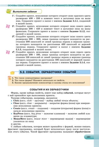 16316316316316316316316316316316316316316316316316316316316316316316316316316316316316316316316363
ОСНОВЫ СОБЫТИЙНО- И ОБЪЕКТНО-ОРИЕНТИРОВАННОГО ПРОГРАММИРОВАНИЯ
Выполните задания
1. Ñîçäàéòå ïðîåêò, èñïîëíåíèå êîòîðîãî îòêðîåò îêíî êðàñíîãî öâåòà
ðàçìåðàìè 400  350 è èçìåíèò òåêñò â çàãîëîâêå îêíà íà âàøå
èìÿ. Ñîõðàíèòå ïðîåêò â ïàïêå ñ èìåíåì Çàäàíèå 5.1.1, ñîçäàííîé
â âàøåé ïàïêå.
2. Ñîçäàéòå ïðîåêò, èñïîëíåíèå êîòîðîãî îòêðîåò îêíî ñèíåãî öâåòà
ðàçìåðàìè 200  450 è èçìåíèò òåêñò â çàãîëîâêå îêíà íà âàøó
ôàìèëèþ. Ñîõðàíèòå ïðîåêò â ïàïêå ñ èìåíåì Çàäàíèå 5.1.2, ñîç-
äàííîé â âàøåé ïàïêå.
3. Ñîçäàéòå ïðîåêò, èñïîëíåíèå êîòîðîãî îòêðîåò îêíî ñèíåãî öâåòà
ðàçìåðàìè 300  300, ëåâàÿ ãðàíèöà êîòîðîãî íàõîäèòñÿ íà ðàñ-
ñòîÿíèè 300 ïèêñåëåé îò ëåâîé ãðàíèöû ýêðàíà è âåðõíÿÿ ãðàíè-
öà êîòîðîãî íàõîäèòñÿ íà ðàññòîÿíèè 400 ïèêñåëåé îò âåðõíåé
ãðàíèöû ýêðàíà. Ñîõðàíèòå ïðîåêò â ïàïêå ñ èìåíåì Çàäàíèå
5.1.3, ñîçäàííîé â âàøåé ïàïêå.
4. Ñîçäàéòå ïðîåêò, èñïîëíåíèå êîòîðîãî îòêðîåò îêíî ñåðîãî öâåòà
ðàçìåðàìè 200  100, ëåâàÿ ãðàíèöà êîòîðîãî íàõîäèòñÿ íà ðàñ-
ñòîÿíèè 150 ïèêñåëåé îò ëåâîé ãðàíèöû ýêðàíà è âåðõíÿÿ ãðàíèöà
êîòîðîãî íàõîäèòñÿ íà ðàññòîÿíèè 100 ïèêñåëåé îò âåðõíåé ãðàíè-
öû ýêðàíà. Ñîõðàíèòå ïðîåêò â ïàïêå ñ èìåíåì Çàäàíèå 5.1.4, ñîç-
äàííîé â âàøåé ïàïêå.
5.2. СОБЫТИЯ. ОБРАБОТЧИКИ СОБЫТИЙ5.2. СОБЫТИЯ. ОБРАБОТЧИКИ СОБЫТИЙ
1. ×òî òàêîå êîìïüþòåðíàÿ ïðîãðàììà?
2. ×òî òàêîå ôîðìà? Íàçîâèòå íåñêîëüêî åå ñâîéñòâ.
3. Êàêîâî ïðåäíàçíà÷åíèå êîìïèëÿòîðà è êàêîâû ýòàïû åãî èñïîëíåíèÿ?
СОБЫТИЯ И ИХ ОБРАБОТЧИКИ
Ôîðìà, êðîìå íàáîðà ñâîéñòâ, èìååò åùå íàáîð ñîáûòèé, êîòîðûå ìîãóò
ñ íåé ïðîèçîéòè ïðè âûïîëíåíèè ïðîåêòà.
Òàêèìè ñîáûòèÿìè, íàïðèìåð, ÿâëÿþòñÿ:
 Click (àíãë. click – ùåë÷îê) – âûáîð ëþáîé òî÷êè îáúåêòà;
 Close (àíãë. close – çàêðûâàòü) – çàêðûòèå ôîðìû (îêíà) ïðè çàâåðøå-
íèè èñïîëíåíèÿ ïðîåêòà;
 Create (àíãë. create – ñîçäàíèå) – ñîçäàíèå (îòêðûòèå) ôîðìû (îêíà) â
íà÷àëå èñïîëíåíèÿ ïðîåêòà;
 KeyPress (àíãë. key press – íàæàòèå êëàâèøè) – íàæàòèå ëþáîé êëà-
âèøè íà êëàâèàòóðå;
 MouseMove (àíãë. mouse move – ïåðåìåùåíèå ìûøè) – ïåðåìåùåíèå
óêàçàòåëÿ ïî îêíó
è äðóãèå.
Ñ ëþáûì ñîáûòèåì, êîòîðîå ìîæåò ïðîèçîéòè ñ ôîðìîé, ìîæíî ñâÿçàòü
ôðàãìåíò ïðîãðàììû, êîòîðûé áóäåò èñïîëíÿòüñÿ ñðàçó ïîñëå íàñòóïëå-
íèÿ ýòîãî ñîáûòèÿ. Òàêîé ôðàãìåíò ïðîãðàììû íàçûâàþò îáðàáîò÷èêîì
 