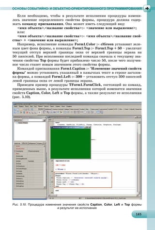 1616516516516516516516516516516516516516516516516516516516516516516516516516516516516516516516565
ОСНОВЫ СОБЫТИЙНО- И ОБЪЕКТНО-ОРИЕНТИРОВАННОГО ПРОГРАММИРОВАНИЯ
Åñëè íåîáõîäèìî, ÷òîáû â ðåçóëüòàòå èñïîëíåíèÿ ïðîöåäóðû èçìåíè-
ëîñü çíà÷åíèå îïðåäåëåííîãî ñâîéñòâà ôîðìû, ïðîöåäóðà äîëæíà ñîäåð-
æàòü êîìàíäó ïðèñâàèâàíèÿ. Îíà ìîæåò èìåòü ñëåäóþùèé âèä:
<èìÿ îáúåêòà>.<íàçâàíèå ñâîéñòâà>: <çíà÷åíèå èëè âûðàæåíèå>;
èëè:
<èìÿ îáúåêòà>.<íàçâàíèå ñâîéñòâà>: <èìÿ îáúåêòà>.<íàçâàíèå ñâîé-
ñòâà> + <çíà÷åíèå èëè âûðàæåíèå>;
Íàïðèìåð, èñïîëíåíèå êîìàíäû Form1.Color : clGreen óñòàíîâèò çåëå-
íûì öâåò ôîíà ôîðìû, à êîìàíäû Form1.Top : Form1.Top + 50 – óâåëè÷èò
òåêóùèé îòñòóï âåðõíåé ãðàíèöû îêíà îò âåðõíåé ãðàíèöû ýêðàíà íà
50 ïèêñåëåé. Ïðè èñïîëíåíèè ïîñëåäíåé êîìàíäû ñíà÷àëà ê òåêóùåìó çíà-
÷åíèþ ñâîéñòâà Top ôîðìû áóäåò ïðèáàâëåíî ÷èñëî 50, ïîñëå ÷åãî ïîëó÷åí-
íîå ÷èñëî ñòàíåò íîâûì çíà÷åíèåì ýòîãî ñâîéñòâà ôîðìû.
Êîìàíäîé ïðèñâàèâàíèÿ Form1.Caption : ’Èçìåíåíèå çíà÷åíèé ñâîéñòâ
ôîðìû’ ìîæíî óñòàíîâèòü óêàçàííûé â êàâû÷êàõ òåêñò â ñòðîêå çàãîëîâ-
êà ôîðìû, à êîìàíäîé Form1.Left : 300 – óñòàíîâèòü îòñòóï 300 ïèêñåëåé
ëåâîé ãðàíèöû îêíà îò ëåâîé ãðàíèöû ýêðàíà.
Ïðèâåäåì ïðèìåð ïðîöåäóðû TForm1.FormClick, ñîñòîÿùåé èç êîìàíä,
ïðèâåäåííûõ âûøå, â ðåçóëüòàòå èñïîëíåíèÿ êîòîðîé èçìåíÿòñÿ çíà÷åíèÿ
ñâîéñòâ Caption, Color, Left è Top ôîðìû, à òàêæå ðåçóëüòàò åå èñïîëíåíèÿ
(ðèñ. 5.10).
Рис. 5.10. Процедура изменения значения свойств Caption, Color, Left и Top формы
и результат ее исполнения
 
