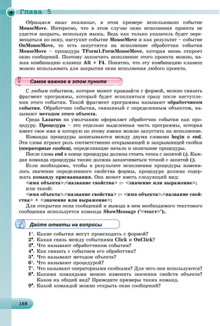 Ãëàâà 5
16816816816816816816816816816816816816816816816816816816816816816816816816816816816816816816816868
Îáðàùàåì âàøå âíèìàíèå, â ýòîì ïðèìåðå èñïîëüçîâàíî ñîáûòèå
MouseMove. Èíòåðåñíî, ÷òî â ýòîì ñëó÷àå îêíî èñïîëíåíèÿ ïðîåêòà íå
óäàñòñÿ çàêðûòü, èñïîëüçóÿ ìûøü. Âåäü êàê òîëüêî óêàçàòåëü áóäåò ïåðå-
ìåùàòüñÿ ïî îêíó, íàñòóïèò ñîáûòèå MouseMove è êàê ðåçóëüòàò – ñîáûòèå
OnMouseMove, òî åñòü çàïóñòèòñÿ íà èñïîëíåíèå îáðàáîò÷èê ñîáûòèÿ
MouseMove – ïðîöåäóðà TForm1.FormMouseMove, êîòîðàÿ âíîâü îòêðîåò
îêíî ñîîáùåíèé. Ïîýòîìó çàêîí÷èòü èñïîëíåíèå ýòîãî ïðîåêòà ìîæíî, íà-
æàâ êîìáèíàöèþ êëàâèø Alt + F4. Ïîíÿòíî, ÷òî ýòó êîìáèíàöèþ êëàâèø
ìîæíî èñïîëüçîâàòü äëÿ çàêðûòèÿ îêíà èñïîëíåíèÿ ëþáîãî ïðîåêòà.
ëþáûì ñîáûòèåì, êîòîðîå ìîæåò ïðîèçîéòè ñ ôîðìîé, ìîæíî ñâÿçàòü
ôðàãìåíò ïðîãðàììû, êîòîðûé áóäåò èñïîëíÿòüñÿ ñðàçó ïîñëå íàñòóïëå-
íèÿ ýòîãî ñîáûòèÿ. Òàêîé ôðàãìåíò ïðîãðàììû íàçûâàþò îáðàáîò÷èêîì
ñîáûòèÿ. Îáðàáîò÷èê ñîáûòèÿ, ñâÿçàííûé ñ îïðåäåëåííûì îáúåêòîì, íà-
çûâàþò ìåòîäîì ýòîãî îáúåêòà.
Ñðåäà Lazarus ïî óìîë÷àíèþ îôîðìëÿåò îáðàáîò÷èê ñîáûòèÿ êàê ïðî-
öåäóðó. Ïðîöåäóðà – ýòî îòäåëüíî âûäåëåííàÿ ÷àñòü ïðîãðàììû, êîòîðàÿ
èìååò ñâîå èìÿ è êîòîðóþ ïî ýòîìó èìåíè ìîæíî çàïóñòèòü íà èñïîëíåíèå.
Êîìàíäû ïðîöåäóðû çàïèñûâàþòñÿ ìåæäó äâóìÿ ñëîâàìè begin è end.
Ýòè ñëîâà èãðàþò ðîëü ñîîòâåòñòâåííî îòêðûâàþùåé è çàêðûâàþùåé ñêîáêè
(îïåðàòîðíûå ñêîáêè), îïðåäåëÿþùèå íà÷àëî è îêîí÷àíèå ïðîöåäóðû.
Ïîñëå ñëîâà end â êîíöå ïðîöåäóðû äîëæíà ñòîÿòü òî÷êà ñ çàïÿòîé (;). Êàæ-
äàÿ êîìàíäà ïðîöåäóðû òàêæå äîëæíà çàêàí÷èâàòüñÿ òî÷êîé ñ çàïÿòîé (;).
Åñëè íåîáõîäèìî, ÷òîáû â ðåçóëüòàòå èñïîëíåíèÿ ïðîöåäóðû èçìåíè-
ëîñü çíà÷åíèå îïðåäåëåííîãî ñâîéñòâà ôîðìû, ïðîöåäóðà äîëæíà ñîäåð-
æàòü êîìàíäó ïðèñâàèâàíèÿ. Îíà ìîæåò èìåòü ñëåäóþùèé âèä:
<èìÿ îáúåêòà>.<íàçâàíèå ñâîéñòâà> : <çíà÷åíèå èëè âûðàæåíèå>;
èëè òàêîé:
<èìÿ îáúåêòà>.<íàçâàíèå ñâîéñòâà> : <èìÿ îáúåêòà>.<íàçâàíèå ñâîé-
ñòâà> + <çíà÷åíèå èëè âûðàæåíèå>;
Äëÿ îòêðûòèÿ îêíà ñîîáùåíèé è âûâîäà â íåì íåîáõîäèìîãî òåêñòîâîãî
ñîîáùåíèÿ èñïîëüçóåòñÿ êîìàíäà ShowMessage (’<òåêñò>’);.
Дайте ответы на вопросы
1. Êàêèå ñîáûòèÿ ìîãóò ïðîèñõîäèòü ñ ôîðìîé?
2. Êàêàÿ ñâÿçü ìåæäó ñîáûòèÿìè Click è OnClick?
3. ×òî íàçûâàþò îáðàáîò÷èêîì ñîáûòèÿ?
4. Êàê ñâÿçàòü ñ ñîáûòèåì åãî îáðàáîò÷èê?
5. ×òî íàçûâàþò ìåòîäîì îáúåêòà?
6. ×òî íàçûâàþò ïðîöåäóðîé?
7. ×òî íàçûâàþò îïåðàòîðíûìè ñêîáêàìè? Äëÿ ÷åãî îíè èñïîëüçóþòñÿ?
8. Êàêèìè êîìàíäàìè ìîæíî èçìåíèòü çíà÷åíèÿ ñâîéñòâ îáúåêòà?
Êàêîâ èõ îáùèé âèä? Ïðèâåäèòå ïðèìåðû òàêèõ êîìàíä.
9. Êàêîé êîìàíäîé ìîæíî îòêðûòü îêíî ñîîáùåíèé?
ууууууууууууууСа ое ва ое в э о у еСа ое ва ое в э о у еСамое важное в этом пунктеСамое важное в этом пунктеСамое важное в этом пунктеСамое важное в этом пунктеСамое важное в этом пунктеСамое важное в этом пунктеСамое важное в этом пунктеСамое важное в этом пунктеСамое важное в этом пунктеСамое важное в этом пунктеСамое важное в этом пунктеСамое важное в этом пунктеСамое важное в этом пунктеСамое важное в этом пунктеСамое важное в этом пунктеСамое важное в этом пунктеСамое важное в этом пунктеСамое важное в этом пунктеСамое важное в этом пунктеСамое важное в этом пунктеСамое важное в этом пунктеСамое важное в этом пунктеСамое важное в этом пунктеСамое важное в этом пунктеСамое важное в этом пунктеСамое важное в этом пунктеСамое важное в этом пунктеСамое важное в этом пунктеСамое важное в этом пунктеСамое важное в этом пунктеСамое важное в этом пунктеСамое важное в этом пунктеСамое важное в этом пунктеСамое важное в этом пунктеСамое важное в этом пунктеСамое важное в этом пунктеСамое важное в этом пунктеСамое важное в этом пунктеСамое важное в этом пунктеСамое важное в этом пунктеСамое важное в этом пунктеСамое важное в этом пунктеСамое важное в этом пунктеСамое важное в этом пунктеССССССС
 