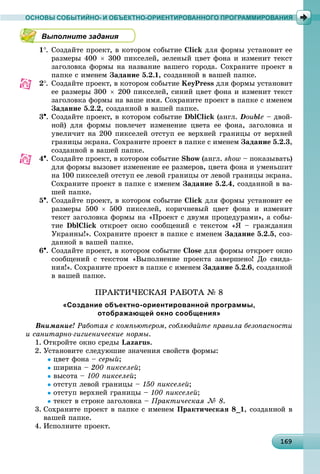 16916916916916916916916916916916916916916916916916916916916916916916916916916916916916916916916969
ОСНОВЫ СОБЫТИЙНО- И ОБЪЕКТНО-ОРИЕНТИРОВАННОГО ПРОГРАММИРОВАНИЯ
Выполните задания
1. Ñîçäàéòå ïðîåêò, â êîòîðîì ñîáûòèå Click äëÿ ôîðìû óñòàíîâèò åå
ðàçìåðû 400  300 ïèêñåëåé, çåëåíûé öâåò ôîíà è èçìåíèò òåêñò
çàãîëîâêà ôîðìû íà íàçâàíèå âàøåãî ãîðîäà. Ñîõðàíèòå ïðîåêò â
ïàïêå ñ èìåíåì Çàäàíèå 5.2.1, ñîçäàííîé â âàøåé ïàïêå.
2. Ñîçäàéòå ïðîåêò, â êîòîðîì ñîáûòèå KeyPress äëÿ ôîðìû óñòàíîâèò
åå ðàçìåðû 300  200 ïèêñåëåé, ñèíèé öâåò ôîíà è èçìåíèò òåêñò
çàãîëîâêà ôîðìû íà âàøå èìÿ. Ñîõðàíèòå ïðîåêò â ïàïêå ñ èìåíåì
Çàäàíèå 5.2.2, ñîçäàííîé â âàøåé ïàïêå.
3. Ñîçäàéòå ïðîåêò, â êîòîðîì ñîáûòèå DblClick (àíãë. Double – äâîé-
íîé) äëÿ ôîðìû ïîâëå÷åò èçìåíåíèå öâåòà åå ôîíà, çàãîëîâêà è
óâåëè÷èò íà 200 ïèêñåëåé îòñòóï åå âåðõíåé ãðàíèöû îò âåðõíåé
ãðàíèöû ýêðàíà. Ñîõðàíèòå ïðîåêò â ïàïêå ñ èìåíåì Çàäàíèå 5.2.3,
ñîçäàííîé â âàøåé ïàïêå.
4. Ñîçäàéòå ïðîåêò, â êîòîðîì ñîáûòèå Show (àíãë. show – ïîêàçûâàòü)
äëÿ ôîðìû âûçîâåò èçìåíåíèå åå ðàçìåðîâ, öâåòà ôîíà è óìåíüøèò
íà 100 ïèêñåëåé îòñòóï åå ëåâîé ãðàíèöû îò ëåâîé ãðàíèöû ýêðàíà.
Ñîõðàíèòå ïðîåêò â ïàïêå ñ èìåíåì Çàäàíèå 5.2.4, ñîçäàííîé â âà-
øåé ïàïêå.
5. Ñîçäàéòå ïðîåêò, â êîòîðîì ñîáûòèå Click äëÿ ôîðìû óñòàíîâèò åå
ðàçìåðû 500  500 ïèêñåëåé, êîðè÷íåâûé öâåò ôîíà è èçìåíèò
òåêñò çàãîëîâêà ôîðìû íà «Ïðîåêò ñ äâóìÿ ïðîöåäóðàìè», à ñîáû-
òèå DblClick îòêðîåò îêíî ñîîáùåíèé ñ òåêñòîì «ß – ãðàæäàíèí
Óêðàèíû!». Ñîõðàíèòå ïðîåêò â ïàïêå ñ èìåíåì Çàäàíèå 5.2.5, ñîç-
äàííîé â âàøåé ïàïêå.
6. Ñîçäàéòå ïðîåêò, â êîòîðîì ñîáûòèå Close äëÿ ôîðìû îòêðîåò îêíî
ñîîáùåíèé ñ òåêñòîì «Âûïîëíåíèå ïðîåêòà çàâåðøåíî! Äî ñâèäà-
íèÿ!». Ñîõðàíèòå ïðîåêò â ïàïêå ñ èìåíåì Çàäàíèå 5.2.6, ñîçäàííîé
â âàøåé ïàïêå.
ÏÐÀÊÒÈ×ÅÑÊÀß ÐÀÁÎÒÀ № 8
«Создание объектно-ориентированной программы,
отображающей окно сообщения»
Âíèìàíèå! Ðàáîòàÿ ñ êîìïüþòåðîì, ñîáëþäàéòå ïðàâèëà áåçîïàñíîñòè
è ñàíèòàðíî-ãèãèåíè÷åñêèå íîðìû.
1. Îòêðîéòå îêíî ñðåäû Lazarus.
2. Óñòàíîâèòå ñëåäóþøèå çíà÷åíèÿ ñâîéñòâ ôîðìû:
öâåò ôîíà – ñåðûé;
øèðèíà – 200 ïèêñåëåé;
âûñîòà – 100 ïèêñåëåé;
îòñòóï ëåâîé ãðàíèöû – 150 ïèêñåëåé;
îòñòóï âåðõíåé ãðàíèöû – 100 ïèêñåëåé;
òåêñò â ñòðîêå çàãîëîâêà – Ïðàêòè÷åñêàÿ № 8.
3. Ñîõðàíèòå ïðîåêò â ïàïêå ñ èìåíåì Ïðàêòè÷åñêàÿ 8_1, ñîçäàííîé â
âàøåé ïàïêå.
4. Èñïîëíèòå ïðîåêò.
 