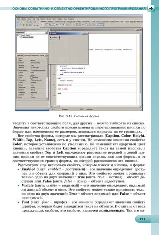 1 1171171171171171171171171171171171171171171171171171171171171171171171171171171171171171171171
ОСНОВЫ СОБЫТИЙНО- И ОБЪЕКТНО-ОРИЕНТИРОВАННОГО ПРОГРАММИРОВАНИЯ
ââîäèòü â ñîîòâåòñòâóþùèå ïîëÿ, äëÿ äðóãèõ – ìîæíî âûáèðàòü èç ñïèñêà.
Çíà÷åíèÿ íåêîòîðûõ ñâîéñòâ ìîæíî èçìåíÿòü ïåðåòàñêèâàíèåì êíîïêè ïî
ôîðìå èëè èçìåíåíèåì åå ðàçìåðîâ, èñïîëüçóÿ ìàðêåðû íà åå ãðàíèöàõ.
Âñå ñâîéñòâà ôîðìû, êîòîðûå ìû ðàññìàòðèâàëè (Caption, Color, Height,
Width, Top, Left, Name), åñòü è ó êíîïêè. Íî èçìåíåíèå çíà÷åíèÿ ñâîéñòâà
Color, êîòîðîå óñòàíîâëåíî ïî óìîë÷àíèþ, íå èçìåíÿåò ñòàíäàðòíûé öâåò
êíîïêè, çíà÷åíèå ñâîéñòâà Caption îïðåäåëÿåò òåêñò íà ñàìîé êíîïêå, à
çíà÷åíèÿ ñâîéñòâ Top è Left îïðåäåëÿþò ðàññòîÿíèå âåðõíåé è ëåâîé ãðà-
íèö êíîïêè íå îò ñîîòâåòñòâóþùèõ ãðàíèö ýêðàíà, êàê äëÿ ôîðìû, à îò
ñîîòâåòñòâóþùèõ ãðàíèö ôîðìû, íà êîòîðîé ðàñïîëîæåíà ýòà êíîïêà.
Ðàññìîòðèì åùå íåñêîëüêî ñâîéñòâ, êîòîðûå èìåþò è êíîïêà, è ôîðìà:
 Enabled (àíãë. enabled – äîñòóïíûé) – åãî çíà÷åíèå îïðåäåëÿåò, äîñòó-
ïåí ëè îáúåêò äëÿ îïåðàöèé ñ íèì. Ýòî ñâîéñòâî ìîæåò ïðèíèìàòü
òîëüêî îäíî èç äâóõ çíà÷åíèé: True (àíãë. true – èñòèíà) – îáúåêò äî-
ñòóïåí èëè False (àíãë. false – ëîæü) – îáúåêò íåäîñòóïåí.
 Visible (àíãë. visible – âèäèìûé) – åãî çíà÷åíèå îïðåäåëÿåò, âèäèìûé
ëè äàííûé îáúåêò â îêíå. Ýòî ñâîéñòâî ìîæåò òàêæå ïðèíèìàòü òîëü-
êî îäíî èç äâóõ çíà÷åíèé: True – îáúåêò âèäèìûé èëè False – îáúåêò
íåâèäèìûé.
 Font (àíãë. font – øðèôò) – åãî çíà÷åíèå îïðåäåëÿåò çíà÷åíèÿ ñâîéñòâ
øðèôòà, êîòîðûì áóäåò âûâîäèòüñÿ òåêñò íà îáúåêòå. Â îòëè÷èå îò âñåõ
ïðåäûäóùèõ ñâîéñòâ, ýòî ñâîéñòâî ÿâëÿåòñÿ êîìïëåêñíûì. Òàê åãî íà-
Рис. 5.15. Кнопка на форме
 