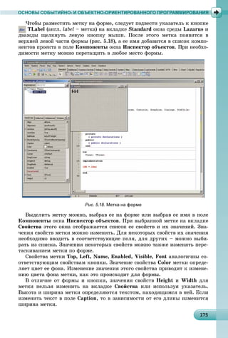 11751751751751751751751751751751751751751751751751751751751751751751751751751751751751751751755
ОСНОВЫ СОБЫТИЙНО- И ОБЪЕКТНО-ОРИЕНТИРОВАННОГО ПРОГРАММИРОВАНИЯ
×òîáû ðàçìåñòèòü ìåòêó íà ôîðìå, ñëåäóåò ïîäâåñòè óêàçàòåëü ê êíîïêå
TLabel (àíãë. label – ìåòêà) íà âêëàäêå Standard îêíà ñðåäû Lazarus è
äâàæäû ùåëêíóòü ëåâóþ êíîïêó ìûøè. Ïîñëå ýòîãî ìåòêà ïîÿâèòñÿ â
âåðõíåé ëåâîé ÷àñòè ôîðìû (ðèñ. 5.18), à åå èìÿ äîáàâèòñÿ â ñïèñîê êîìïî-
íåíòîâ ïðîåêòà â ïîëå Êîìïîíåíòû îêíà Èíñïåêòîð îáúåêòîâ. Ïðè íåîáõî-
äèìîñòè ìåòêó ìîæíî ïåðåòàùèòü â ëþáîå ìåñòî ôîðìû.
Рис. 5.18. Метка на форме
Âûäåëèòü ìåòêó ìîæíî, âûáðàâ åå íà ôîðìå èëè âûáðàâ åå èìÿ â ïîëå
Êîìïîíåíòû îêíà Èíñïåêòîð îáúåêòîâ. Ïðè âûáðàííîé ìåòêå íà âêëàäêå
Ñâîéñòâà ýòîãî îêíà îòîáðàæàåòñÿ ñïèñîê åå ñâîéñòâ è èõ çíà÷åíèé. Çíà-
÷åíèÿ ñâîéñòâ ìåòêè ìîæíî èçìåíÿòü. Äëÿ íåêîòîðûõ ñâîéñòâ èõ çíà÷åíèÿ
íåîáõîäèìî ââîäèòü â ñîîòâåòñòâóþùèå ïîëÿ, äëÿ äðóãèõ – ìîæíî âûáè-
ðàòü èç ñïèñêà. Çíà÷åíèÿ íåêîòîðûõ ñâîéñòâ ìîæíî òàêæå èçìåíÿòü ïåðå-
òàñêèâàíèåì ìåòêè ïî ôîðìå.
Ñâîéñòâà ìåòêè Top, Left, Name, Enabled, Visible, Font àíàëîãè÷íû ñî-
îòâåòñòâóþùèì ñâîéñòâàì êíîïêè. Çíà÷åíèå ñâîéñòâà Color ìåòêè îïðåäå-
ëÿåò öâåò åå ôîíà. Èçìåíåíèå çíà÷åíèÿ ýòîãî ñâîéñòâà ïðèâîäèò ê èçìåíå-
íèþ öâåòà ôîíà ìåòêè, êàê ýòî ïðîèñõîäèò äëÿ ôîðìû.
Â îòëè÷èå îò ôîðìû è êíîïêè, çíà÷åíèÿ ñâîéñòâ Height è Width äëÿ
ìåòêè íåëüçÿ èçìåíèòü íà âêëàäêå Ñâîéñòâà èëè èñïîëüçóÿ óêàçàòåëü.
Âûñîòà è øèðèíà ìåòêè îïðåäåëÿþòñÿ òåêñòîì, íàõîäÿùèìñÿ â íåé. Åñëè
èçìåíèòü òåêñò â ïîëå Caption, òî â çàâèñèìîñòè îò åãî äëèíû èçìåíèòñÿ
øèðèíà ìåòêè.
 