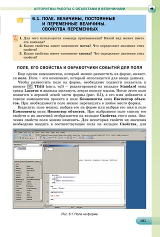 1811811811811811811811811811811811811811811811811811811811811811811811811811811811811811811811818
АЛГОРИТМЫ РАБОТЫ С ОБЪЕКТАМИ И ВЕЛИЧИНАМИ
6.1. ПОЛЕ. ВЕЛИЧИНЫ, ПОСТОЯННЫЕ6.1. ПОЛЕ. ВЕЛИЧИНЫ, ПОСТОЯННЫЕ
И ПЕРЕМЕННЫЕ ВЕЛИЧИНЫ.И ПЕРЕМЕННЫЕ ВЕЛИЧИНЫ.
СВОЙСТВА ПЕРЕМЕННЫХСВОЙСТВА ПЕРЕМЕННЫХ
1. Äëÿ ÷åãî èñïîëüçóåòñÿ êîìàíäà ïðèñâàèâàíèÿ? Êàêîé âèä ìîæåò èìåòü
ýòà êîìàíäà?
2. Êàêèå ñâîéñòâà èìååò êîìïîíåíò ìåòêà? ×òî îïðåäåëÿþò çíà÷åíèÿ ýòèõ
ñâîéñòâ?
3. Êàêèå ñâîéñòâà èìååò êîìïîíåíò êíîïêà? ×òî îïðåäåëÿþò çíà÷åíèÿ ýòèõ
ñâîéñòâ?
ПОЛЕ, ЕГО СВОЙСТВА И ОБРАБОТЧИКИ СОБЫТИЙ ДЛЯ ПОЛЯ
Åùå îäíèì êîìïîíåíòîì, êîòîðûé ìîæíî ðàçìåñòèòü íà ôîðìå, ÿâëÿåò-
ñÿ ïîëå. Ïîëå – ýòî êîìïîíåíò, êîòîðûé èñïîëüçóåòñÿ äëÿ ââîäà äàííûõ.
×òîáû ðàçìåñòèòü ïîëå íà ôîðìå, íåîáõîäèìî ïîäâåñòè óêàçàòåëü ê
êíîïêå TEdit (àíãë. edit – ðåäàêòèðîâàòü) íà âêëàäêå Standard îêíà
ñðåäû Lazarus è äâàæäû ùåëêíóòü ëåâóþ êíîïêó ìûøè. Ïîñëå ýòîãî ïîëå
ïîÿâèòñÿ â âåðõíåé ëåâîé ÷àñòè ôîðìû (ðèñ. 6.1), à åãî èìÿ äîáàâèòñÿ â
ñïèñîê êîìïîíåíòîâ ïðîåêòà â ïîëå Êîìïîíåíòû îêíà Èíñïåêòîð îáúåê-
òîâ. Ïðè íåîáõîäèìîñòè ïîëå ìîæíî ïåðåòàùèòü â ëþáîå ìåñòî ôîðìû.
Âûäåëèòü ïîëå ìîæíî, âûáðàâ åãî íà ôîðìå èëè âûáðàâ åãî èìÿ â ïîëå
Êîìïîíåíòû îêíà Èíñïåêòîð îáúåêòîâ. Ïðè âûáðàííîì ïîëå ñïèñîê åãî
ñâîéñòâ è èõ çíà÷åíèé îòîáðàæàåòñÿ íà âêëàäêå Ñâîéñòâà ýòîãî îêíà. Çíà-
÷åíèÿ ñâîéñòâ ïîëÿ ìîæíî èçìåíÿòü. Äëÿ íåêîòîðûõ ñâîéñòâ èõ çíà÷åíèÿ
íåîáõîäèìî ââîäèòü â ñîîòâåòñòâóþùèå ïîëÿ íà âêëàäêå Ñâîéñòâà, äëÿ
Рис. 6.1. Поле на форме
 