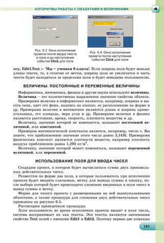 18318318318318318318318318318318318318318318318318318318318318318318318318318318318318318318318383
АЛГОРИТМЫ РАБОТЫ С ОБЪЕКТАМИ И ВЕЛИЧИНАМИ
ìåð, Edit1.Text : ’Ìû – ó÷åíèêè 8 êëàññà’. Åñëè øèðèíà ïîëÿ áóäåò ìåíüøå
äëèíû òåêñòà, òî, â îòëè÷èå îò ìåòêè, øèðèíà ïîëÿ íå óâåëè÷èòñÿ è ÷àñòü
òåêñòà áóäåò íàõîäèòüñÿ çà ïðåäåëàìè ïîëÿ è áóäåò íåâèäèìà ïîëüçîâàòåëþ.
ВЕЛИЧИНЫ. ПОСТОЯННЫЕ И ПЕРЕМЕННЫЕ ВЕЛИЧИНЫ
Èíôîðìàòèêà, ìàòåìàòèêà, ôèçèêà è äðóãèå íàóêè èñïîëüçóþò âåëè÷èíû.
Âåëè÷èíà – ýòî êîëè÷åñòâåííî âûðàæåííîå çíà÷åíèå ñâîéñòâà îáúåêòà.
Ïðèìåðàìè âåëè÷èí â èíôîðìàòèêå ÿâëÿþòñÿ, íàïðèìåð, øèðèíà è âû-
ñîòà îêíà, öâåò åãî ôîíà, íàäïèñü íà êíîïêå, åå ðàñïîëîæåíèå íà ôîðìå è
äð. Ïðèìåðàìè âåëè÷èí â ìàòåìàòèêå ÿâëÿþòñÿ äëèíà è øèðèíà ïðÿìî-
óãîëüíèêà, åãî ïëîùàäü, ìåðà óãëà è äð. Ïðèìåðàìè âåëè÷èí â ôèçèêå
ÿâëÿþòñÿ ðàññòîÿíèå, âðåìÿ, ñêîðîñòü, ïëîòíîñòü âåùåñòâà è äð.
Âåëè÷èíó, çíà÷åíèå êîòîðîé íå èçìåíÿåòñÿ, íàçûâàþò ïîñòîÿííîé âå-
ëè÷èíîé, èëè êîíñòàíòîé.
Ïðèìåðîì ìàòåìàòè÷åñêîé êîíñòàíòû ÿâëÿåòñÿ, íàïðèìåð, ÷èñëî . Âû
çíàåòå, ÷òî ïðèáëèæåííîå çíà÷åíèå ýòîãî ÷èñëà ðàâíî 3,1416. Ïðèìåðàìè
ôèçè÷åñêèõ êîíñòàíò ÿâëÿþòñÿ ïëîòíîñòè âåùåñòâ, íàïðèìåð ïëîòíîñòü
âîçäóõà ïðèáëèæåííî ðàâíà 1,293 êã/ì3
.
Âåëè÷èíó, çíà÷åíèå êîòîðîé ìîæåò èçìåíÿòüñÿ, íàçûâàþò ïåðåìåííîé
âåëè÷èíîé, èëè ïåðåìåííîé.
ИСПОЛЬЗОВАНИЕ ПОЛЯ ДЛЯ ВВОДА ЧИСЕЛ
Ñîçäàäèì ïðîåêò, â êîòîðîì áóäåò âû÷èñëÿòüñÿ ñóììà äâóõ ïðîèçâîëü-
íûõ äåéñòâèòåëüíûõ ÷èñåë.
Ðàçìåñòèì íà ôîðìå äâà ïîëÿ, â êîòîðûå ïîëüçîâàòåëü ïðè èñïîëíåíèè
ïðîåêòà áóäåò ââîäèòü ñëàãàåìûå, ìåòêó äëÿ âûâîäà ñóììû è êíîïêó, ïî-
ñëå âûáîðà êîòîðîé áóäåò ïðîèñõîäèòü ñëîæåíèå ââåäåííûõ â ïîëÿ ÷èñåë è
âûâîä ñóììû â ìåòêó.
Ôîðìà äëÿ òàêîãî ïðîåêòà ñ ðàçìåùåííûìè íà íåé âûøåóêàçàííûìè
îáúåêòàìè, à òàêæå ïðîöåäóðà äëÿ ñëîæåíèÿ äâóõ äåéñòâèòåëüíûõ ÷èñåë
ïðèâåäåíû íà ðèñóíêå 6.5.
Ðàññìîòðèì ïðèâåäåííóþ ïðîöåäóðó.
Õîòÿ ïîëüçîâàòåëü âî âðåìÿ èñïîëíåíèÿ ïðîåêòà ââîäèò â ïîëÿ ÷èñëà,
ñèñòåìà âîñïðèíèìàåò èõ êàê òåêñòû. Ýòè òåêñòû ÿâëÿþòñÿ çíà÷åíèÿìè
ñâîéñòâà Text ïîëåé ñ èìåíàìè Edit1 è Edit2. Ïîýòîìó ïåðâûå äâå êîìàíäû
Рис. 6.4. Окно исполнения
проекта после наступления
события Click для поля
Рис. 6.3. Окно исполнения
проекта после ввода текста
в поле и до наступления
события Click для поля
 