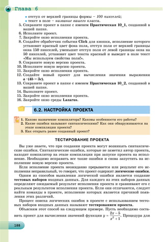 Ãëàâà 6
18818818818818818818818818818818818818818818818818818818818818818818818818818818818818818818888
îòñòóï îò âåðõíåé ãðàíèöû ôîðìû – 100 ïèêñåëåé;
òåêñò â ïîëå – íàçâàíèå âàøåãî êëàññà.
5. Ñîõðàíèòå ïðîåêò â ïàïêå ñ èìåíåì Ïðàêòè÷åñêàÿ 10_1, ñîçäàííîé â
âàøåé ïàïêå.
6. Èñïîëíèòå ïðîåêò.
7. Çàêðîéòå îêíî èñïîëíåíèÿ ïðîåêòà.
8. Ñîçäàéòå îáðàáîò÷èê ñîáûòèÿ Click äëÿ êíîïêè, èñïîëíåíèå êîòîðîãî
óñòàíîâèò êðàñíûé öâåò ôîíà ïîëÿ, îòñòóï ïîëÿ îò âåðõíåé ãðàíèöû
îêíà 150 ïèêñåëåé, óìåíüøèò îòñòóï ïîëÿ îò ëåâîé ãðàíèöû îêíà íà
50 ïèêñåëåé, óñòàíîâèò öâåò òåêñòà êðàñíûé è âûâåäåò â ïîëå òåêñò
«Ìû èñïîëüçóåì ñâîéñòâà ïîëÿ!».
9. Ñîõðàíèòå íîâóþ âåðñèþ ïðîåêòà.
10. Èñïîëíèòå íîâóþ âåðñèþ ïðîåêòà.
11. Çàêðîéòå îêíî èñïîëíåíèÿ ïðîåêòà.
12. Ñîçäàéòå íîâûé ïðîåêò äëÿ âû÷èñëåíèÿ çíà÷åíèÿ âûðàæåíèÿ
a ·· (4b – 3c).
13. Ñîõðàíèòå ïðîåêò â ïàïêå ñ èìåíåì Ïðàêòè÷åñêàÿ 10_2, ñîçäàííîé â
âàøåé ïàïêå.
14. Âûïîëíèòå ïðîåêò.
15. Çàêðîéòå îêíî èñïîëíåíèÿ ïðîåêòà.
16. Çàêðîéòå îêíî ñðåäû Lazarus.
6.2. НАСТРОЙКА ПРОЕКТА6.2. НАСТРОЙКА ПРОЕКТА
1. Êàêîâî íàçíà÷åíèå êîìïèëÿòîðà? Êàêîâû îñîáåííîñòè åãî ðàáîòû?
2. Êàêèå îøèáêè íàçûâàþò ñèíòàêñè÷åñêèìè? Êàê îíè îáíàðóæèâàþòñÿ íà
ýòàïå êîìïèëÿöèè ïðîåêòà?
3. Êàê îòêðûòü ðàíåå ñîçäàííûé ïðîåêò?
ТЕСТИРОВАНИЕ ПРОЕКТА
Âû óæå çíàåòå, ÷òî ïðè ñîçäàíèè ïðîåêòà ìîãóò âîçíèêàòü ñèíòàêñè÷å-
ñêèå îøèáêè. Ñèíòàêñè÷åñêèå îøèáêè, êîòîðûå íå çàìåòèë àâòîð ïðîåêòà,
íàõîäèò êîìïèëÿòîð íà ýòàïå êîìïèëÿöèè ïðè çàïóñêå ïðîåêòà íà èñïîë-
íåíèå. Íåîáõîäèìî èñïðàâèòü âñå òàêèå îøèáêè è ñíîâà çàïóñòèòü íà èñ-
ïîëíåíèå íîâóþ âåðñèþ ïðîåêòà.
Åñëè èñïîëíåíèå ïðîåêòà íåîæèäàííî ïðåðûâàåòñÿ èëè ðåçóëüòàò åãî èñ-
ïîëíåíèÿ íåïðàâèëüíûé, òî ãîâîðÿò, ÷òî ïðîåêò ñîäåðæèò ëîãè÷åñêèå îøèáêè.
Îäíèì èç ñïîñîáîâ âûÿâëåíèÿ ëîãè÷åñêîé îøèáêè ÿâëÿåòñÿ ñîçäàíèå
òåñòîâûõ íàáîðîâ âõîäíûõ äàííûõ. Äëÿ êàæäîãî èç ýòèõ íàáîðîâ äàííûõ
îïðåäåëÿþò îæèäàåìûé ðåçóëüòàò èñïîëíåíèÿ ïðîåêòà è ñðàâíèâàþò åãî ñ
ðåàëüíûì ðåçóëüòàòîì èñïîëíåíèÿ ïðîåêòà. Åñëè îíè îòëè÷àþòñÿ, ñëåäóåò
íàéòè êîìàíäû â ïðîåêòå, èñïîëíåíèå êîòîðûõ ÿâëÿåòñÿ ïðè÷èíîé ïîÿâ-
ëåíèÿ ýòèõ ðàçëè÷èé.
Ïðîöåññ ïîèñêà ëîãè÷åñêèõ îøèáîê â ïðîåêòå ñ èñïîëüçîâàíèåì òåñòî-
âûõ íàáîðîâ âõîäíûõ äàííûõ íàçûâàþò òåñòèðîâàíèåì ïðîåêòà.
Îáúÿñíèì ýòîò ñïîñîá íà ñëåäóþùåì ïðèìåðå. Ïóñòü íåîáõîäèìî ñîñòà-
âèòü ïðîåêò äëÿ âû÷èñëåíèÿ çíà÷åíèé ôóíêöèè . Ïðîöåäóðà äëÿ
 