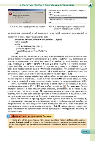 18918918918918918918918918918918918918918918918918918918918918918918918918918918918918918918918989
АЛГОРИТМЫ РАБОТЫ С ОБЪЕКТАМИ И ВЕЛИЧИНАМИ
Рис. 6.8. Окно с сообщением об ошибке Рис. 6.9. Текст процедуры с окрашенной
строкой, содержащей ошибку
âû÷èñëåíèÿ çíà÷åíèé ýòîé ôóíêöèè, â êîòîðîé çíà÷åíèå ïåðåìåííîé x
ââîäèòñÿ â ïîëå, áóäåò âûãëÿäåòü òàê:
procedure TForm1.Button1Click(Sender: TObject);
var x, y: real;
begin
x : StrToFloat(Edit1.Text);
y : (2*x-5)/(x*x+1);
Label1.Caption : FloatToStr(y);
end;
×àñòî ó÷åíèêè, çàïèñûâàÿ êîìàíäó ïðèñâàèâàíèÿ äëÿ âû÷èñëåíèÿ çíà-
÷åíèÿ ñîîòâåòñòâóþùåãî âûðàæåíèÿ y : (2*x – 5)/(x*x + 1), çàáûâàþò çà-
êëþ÷èòü çíàìåíàòåëü (à òî è ÷èñëèòåëü) â ñêîáêè, òî åñòü ââîäÿò, íàïðè-
ìåð, êîìàíäó y : (2*x – 5)/x*x// + 1 èëè y : 2*x – 5/x// *x + 1. Òàêóþ ëîãè÷å-
ñêóþ îøèáêó íåñëîæíî çàìåòèòü, ïðèìåíèâ óäà÷íóþ ïîäáîðêó òåñòîâ.
Òàê, ïðè òåñòèðîâàíèè äëÿ x  0 ñòàíåò î÷åâèäíûì, ÷òî ïðîåêò íå âûäàåò
îæèäàåìîãî ïðàâèëüíîãî ðåçóëüòàòà –5, à íåîæèäàííî ïðåðûâàåò ñâîå èñ-
ïîëíåíèå, îòêðûâàÿ îêíî ñ ñîîáùåíèåì îá îøèáêå (ðèñ. 6.8).
Â ýòîì îêíå, êðîìå ñîîáùåíèÿ îá îøèáêå, óêàçûâàåòñÿ íîìåð è ñîäåð-
æàíèå ñòðîêè ñ îøèáêîé. Ïîñëå âûáîðà êíîïêè ÎÊ ýòî îêíî çàêðûâàåòñÿ,
à ñòðîêà ñ îøèáêîé â òåêñòå ïðîöåäóðû ñòàíîâèòñÿ îêðàøåííîé (ðèñ. 6.9).
×òîáû ïðåðâàòü èñïîëíåíèå ïðîåêòà â ýòîì ñëó÷àå, íåîáõîäèìî íàæàòü
êîìáèíàöèþ êëàâèø Ctrl + F2 èëè âûáðàòü êíîïêó Îñòàíîâèòü. Äàëåå
ñëåäóåò ïîíÿòü, â ÷åì çàêëþ÷àåòñÿ îøèáêà, èñïðàâèòü åå è ñíîâà çàïó-
ñòèòü ïðîåêò íà èñïîëíåíèå. Â ðàññìàòðèâàåìîì ñëó÷àå ýòî ïðîèñõîäèò
ïîòîìó, ÷òî â õîäå èñïîëíåíèÿ ïðîåêòà ñ ýòèì çíà÷åíèåì x äîëæíà âûïîë-
íèòüñÿ îïåðàöèÿ äåëåíèÿ íà 0, êîòîðóþ âûïîëíèòü íåâîçìîæíî.
Åñëè êàê òåñòîâûé ïðèìåð áóäåò âçÿòî äðóãîå çíà÷åíèå x, íàïðèìåð 1,
òî èñïîëíåíèå ïðîåêòà íå ïðåðûâàåòñÿ, îêíî ñ ñîîáùåíèåì îá îøèáêå íå
îòêðûâàåòñÿ, íî êàê ðåçóëüòàò áóäåò âûâåäåíî ÷èñëî 6, õîòÿ îæèäàåìûì
ïðàâèëüíûì ðåçóëüòàòîì ÿâëÿåòñÿ ÷èñëî –3,5. Â òàêîì ñëó÷àå òàêæå ñëå-
äóåò âíèìàòåëüíî ïðîñìîòðåòü òåêñò ïðîöåäóðû, îáíàðóæèòü îøèáêó è
èñïðàâèòü åå.
Часто для облегчения поиска логических ошибок в проект добавляют коммен-
тарии. Комментарий – это текст, который игнорируется компилятором и включа-
ется в текст проекта с целью облегчения его понимания и поиска логических оши-
бок.
Для тех, кто хочет знать больше
 