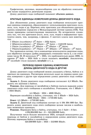 19191919191919191919191919191919
КОДИРОВАНИЕ ДАННЫХ
Ãðàôè÷åñêèå, çâóêîâûå, âèäåîñîîáùåíèÿ äëÿ èõ îáðàáîòêè êîìïüþòå-
ðîì òàêæå êîäèðóþòñÿ äâîè÷íûìè êîäàìè.
Äëèíó äâîè÷íîãî êîäà ñîîáùåíèé íàçûâàþò îáúåìîì äàííûõ.
КРАТНЫЕ ЕДИНИЦЫ ИЗМЕРЕНИЯ ДЛИНЫ ДВОИЧНОГО КОДА
Äëÿ îáîçíà÷åíèÿ äëèíû äâîè÷íîãî êîäà ñîîáùåíèÿ èñïîëüçóþò êðàò-
íûå åäèíèöû èçìåðåíèÿ, îáðàçóþùèåñÿ ñ èñïîëüçîâàíèåì ïðèñòàâîê êèëî,
ìåãà, ãèãà, òåðà è äð. Ïåðå÷åíü ýòèõ ïðèñòàâîê äëÿ îáîçíà÷åíèÿ êðàòíûõ
åäèíèö èçìåðåíèÿ îïðåäåëåí â Ìåæäóíàðîäíîé ñèñòåìå åäèíèö (ÑÈ). Òàì
òàêæå ïðèâåäåíû ñîîòâåòñòâóþùèå ìíîæèòåëè. Íî èñòîðè÷åñêè ñëîæè-
ëîñü òàê, ÷òî ýòè ïðèñòàâêè (êèëî, ìåãà, ãèãà, òåðà) â èíôîðìàòèêå òðàê-
òóþòñÿ èíà÷å, ÷åì, íàïðèìåð, â ôèçèêå. Ñ øåñòîãî êëàññà âàì èçâåñòíî,
÷òî:
1 Êáàéò (êèëîáàéò) 210
áàéò  1024 áàéò;
1 Ìáàéò(ìåãàáàéò)  210
Êáàéò  220
áàéò  1048576 áàéò;
1 Ãáàéò (ãèãàáàéò) 210
Ìáàéò  220
Êáàéò  230
áàéò;
1 Òáàéò(òåðàáàéò)  210
Ãáàéò  220
Ìáàéò  230
Êáàéò  240
áàéò.
Òàê ïðîèçîøëî ïîòîìó, ÷òî â êîìïüþòåðå èñïîëüçóþòñÿ äâîè÷íûå êîäû,
äëÿ îáðàáîòêè êîòîðûõ óäîáíî îïåðèðîâàòü ñòåïåíÿìè ÷èñëà 2, à íå ñòåïå-
íÿìè ÷èñëà 10. È ïîñêîëüêó 210
 1024, ÷òî ïðèáëèçèòåëüíî ðàâíî 1000, òî
èìåííî 210
áàéò  1024 áàéò è ñòàëè íàçûâàòü êèëîáàéò. Àíàëîãè÷íî,
210
êèëîáàéò ñòàëè íàçûâàòü ìåãàáàéò è ò. ä.
ПЕРЕВОД ОДНИХ ЕДИНИЦ ИЗМЕРЕНИЯ
ДЛИНЫ ДВОИЧНОГО КОДА В ДРУГИЕ
Äëèíó äâîè÷íîãî êîäà ñîîáùåíèé ìîæíî óêàçûâàòü â áèòàõ, áàéòàõ è â
êðàòíûõ èì åäèíèöàõ. Ðàññìîòðèì íåñêîëüêî çàäà÷ íà ïåðåâîä îäíèõ åäè-
íèö èçìåðåíèÿ â äðóãèå ïðè îïðåäåëåíèè äëèíû äâîè÷íîãî êîäà ñîîáùå-
íèÿ.
Çàäà÷à 1. Äëèíà äâîè÷íîãî êîäà ñîîáùåíèÿ ñîñòàâëÿåò 4,5 Ìáàéò. Âû-
ðàçèòü ýòî çíà÷åíèå â áàéòàõ.
Ðåøåíèå. Äëÿ ïåðåõîäà îò ìåãàáàéòîâ ê áàéòàì ñíà÷àëà âûðàçèì äëèíó
äâîè÷íîãî êîäà ýòîãî ñîîáùåíèÿ â êèëîáàéòàõ. Ó÷èòûâàåì, ÷òî 1 Ìáàéò 
 1024 Êáàéò.
4,5 Ìáàéò ∙ 1024  4608 Êáàéò.
Ïåðåâåäåì êèëîáàéòû â áàéòû, ó÷èòûâàÿ, ÷òî 1 Êáàéò  1024 áàéò.
4608 Êáàéò ∙ 1024  4718592 áàéò.
Îòâåò: 4,5 Ìáàéò  4718592 áàéò.
Çàäà÷à 2. Äâîè÷íûé êîä ñîîáùåíèÿ ñîñòîèò èç 4 194 304 000 áèò. Âû-
ðàçèòü äëèíó äâîè÷íîãî êîäà ýòîãî ñîîáùåíèÿ öåëûì ÷èñëîì â íàèáîëü-
øèõ âîçìîæíûõ åäèíèöàõ.
Ðåøåíèå. Ïåðåâåäåì áèòû â áàéòû, ó÷èòûâàÿ, ÷òî 1 áàéò  8 áèò.
4194304000 áèò : 8  524288000 áàéò.
Ïîëó÷åííîå ÷èñëî áîëüøå ìíîæèòåëÿ 1024, êîòîðûé èñïîëüçóåòñÿ äëÿ
ïåðåõîäà îò áàéòîâ ê êèëîáàéòàì â îïðåäåëåíèè äëèíû äâîè÷íîãî êîäà.
Ïîýòîìó ïåðåâåäåì áàéòû â êèëîáàéòû.
524288000 áàéò : 1024  512000 Êáàéò.
 