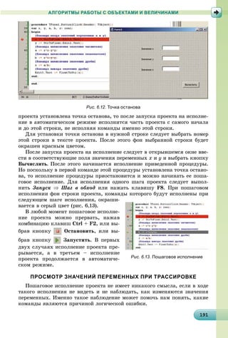 1911911911911911911911911911911911911911911911911911911911911911911911911911911911911911911911919
АЛГОРИТМЫ РАБОТЫ С ОБЪЕКТАМИ И ВЕЛИЧИНАМИ
ïðîåêòà óñòàíîâëåíà òî÷êà îñòàíîâà, òî ïîñëå çàïóñêà ïðîåêòà íà èñïîëíå-
íèå â àâòîìàòè÷åñêîì ðåæèìå èñïîëíèòñÿ ÷àñòü ïðîåêòà ñ ñàìîãî íà÷àëà
è äî ýòîé ñòðîêè, íå èñïîëíÿÿ êîìàíäû èìåííî ýòîé ñòðîêè.
Äëÿ óñòàíîâêè òî÷êè îñòàíîâà â íóæíîé ñòðîêå ñëåäóåò âûáðàòü íîìåð
ýòîé ñòðîêè â òåêñòå ïðîåêòà. Ïîñëå ýòîãî ôîí âûáðàííîé ñòðîêè áóäåò
îêðàøåí êðàñíûì öâåòîì.
Ïîñëå çàïóñêà ïðîåêòà íà èñïîëíåíèå ñëåäóåò â îòêðûâøåìñÿ îêíå ââå-
ñòè â ñîîòâåòñòâóþùèå ïîëÿ çíà÷åíèÿ ïåðåìåííûõ x è y è âûáðàòü êíîïêó
Âû÷èñëèòü. Ïîñëå ýòîãî íà÷èíàåòñÿ èñïîëíåíèå ïðèâåäåííîé ïðîöåäóðû.
Íî ïîñêîëüêó â ïåðâîé êîìàíäå ýòîé ïðîöåäóðû óñòàíîâëåíà òî÷êà îñòàíî-
âà, òî èñïîëíåíèå ïðîöåäóðû ïðèîñòàíîâèòñÿ è ìîæíî íà÷èíàòü åå ïîøà-
ãîâîå èñïîëíåíèå. Äëÿ èñïîëíåíèÿ îäíîãî øàãà ïðîåêòà ñëåäóåò âûïîë-
íèòü Çàïóñê  Øàã â îáõîä èëè íàæàòü êëàâèøó F8. Ïðè ïîøàãîâîì
èñïîëíåíèè ôîí ñòðîêè ïðîåêòà, êîìàíäû êîòîðîãî áóäóò èñïîëíåíû ïðè
ñëåäóþùåì øàãå èñïîëíåíèÿ, îêðàøè-
âàåòñÿ â ñåðûé öâåò (ðèñ. 6.13).
Â ëþáîé ìîìåíò ïîøàãîâîå èñïîëíå-
íèå ïðîåêòà ìîæíî ïðåðâàòü, íàæàâ
êîìáèíàöèþ êëàâèø Ctrl + F2, èëè âû-
áðàâ êíîïêó Îñòàíîâèòü, èëè âû-
áðàâ êíîïêó Çàïóñòèòü. Â ïåðâûõ
äâóõ ñëó÷àÿõ èñïîëíåíèå ïðîåêòà ïðå-
ðûâàåòñÿ, à â òðåòüåì – èñïîëíåíèå
ïðîåêòà ïðîäîëæàåòñÿ â àâòîìàòè÷å-
ñêîì ðåæèìå.
ПРОСМОТР ЗНАЧЕНИЙ ПЕРЕМЕННЫХ ПРИ ТРАССИРОВКЕ
Ïîøàãîâîå èñïîëíåíèå ïðîåêòà íå èìååò íèêàêîãî ñìûñëà, åñëè â õîäå
òàêîãî èñïîëíåíèÿ íå âèäåòü è íå íàáëþäàòü, êàê èçìåíÿþòñÿ çíà÷åíèÿ
ïåðåìåííûõ. Èìåííî òàêîå íàáëþäåíèå ìîæåò ïîìî÷ü íàì ïîíÿòü, êàêèå
êîìàíäû ÿâëÿþòñÿ ïðè÷èíîé ëîãè÷åñêîé îøèáêè.
Рис. 6.13. Пошаговое исполнение
Рис. 6.12. Точка останова
 
