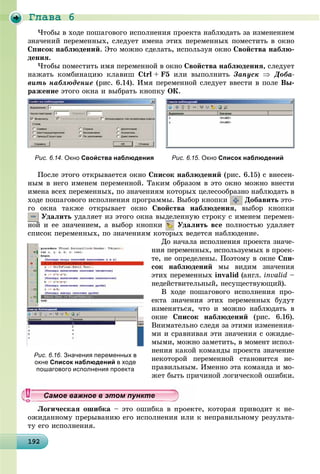 Ãëàâà 6
1921921921921921921921921921921921921921921921921921921921921921921921921921921921921921921929
×òîáû â õîäå ïîøàãîâîãî èñïîëíåíèÿ ïðîåêòà íàáëþäàòü çà èçìåíåíèåì
çíà÷åíèé ïåðåìåííûõ, ñëåäóåò èìåíà ýòèõ ïåðåìåííûõ ïîìåñòèòü â îêíî
Ñïèñîê íàáëþäåíèé. Ýòî ìîæíî ñäåëàòü, èñïîëüçóÿ îêíî Ñâîéñòâà íàáëþ-
äåíèÿ.
×òîáû ïîìåñòèòü èìÿ ïåðåìåííîé â îêíî Ñâîéñòâà íàáëþäåíèÿ, ñëåäóåò
íàæàòü êîìáèíàöèþ êëàâèø Ctrl + F5 èëè âûïîëíèòü Çàïóñê  Äîáà-
âèòü íàáëþäåíèå (ðèñ. 6.14). Èìÿ ïåðåìåííîé ñëåäóåò ââåñòè â ïîëå Âû-
ðàæåíèå ýòîãî îêíà è âûáðàòü êíîïêó ÎÊ.
Ïîñëå ýòîãî îòêðûâàåòñÿ îêíî Ñïèñîê íàáëþäåíèé (ðèñ. 6.15) ñ âíåñåí-
íûì â íåãî èìåíåì ïåðåìåííîé. Òàêèì îáðàçîì â ýòî îêíî ìîæíî âíåñòè
èìåíà âñåõ ïåðåìåííûõ, ïî çíà÷åíèÿì êîòîðûõ öåëåñîîáðàçíî íàáëþäàòü â
õîäå ïîøàãîâîãî èñïîëíåíèÿ ïðîãðàììû. Âûáîð êíîïêè Äîáàâèòü ýòî-
ãî îêíà òàêæå îòêðûâàåò îêíî Ñâîéñòâà íàáëþäåíèÿ, âûáîð êíîïêè
Óäàëèòü óäàëÿåò èç ýòîãî îêíà âûäåëåííóþ ñòðîêó ñ èìåíåì ïåðåìåí-
íîé è åå çíà÷åíèåì, à âûáîð êíîïêè Óäàëèòü âñå ïîëíîñòüþ óäàëÿåò
ñïèñîê ïåðåìåííûõ, ïî çíà÷åíèÿì êîòîðûõ âåäåòñÿ íàáëþäåíèå.
Äî íà÷àëà èñïîëíåíèÿ ïðîåêòà çíà÷å-
íèÿ ïåðåìåííûõ, èñïîëüçóåìûõ â ïðîåê-
òå, íå îïðåäåëåíû. Ïîýòîìó â îêíå Ñïè-
ñîê íàáëþäåíèé ìû âèäèì çíà÷åíèÿ
ýòèõ ïåðåìåííûõ invalid (àíãë. invalid –
íåäåéñòâèòåëüíûé, íåñóùåñòâóþùèé).
Â õîäå ïîøàãîâîãî èñïîëíåíèÿ ïðî-
åêòà çíà÷åíèÿ ýòèõ ïåðåìåííûõ áóäóò
èçìåíÿòüñÿ, ÷òî è ìîæíî íàáëþäàòü â
îêíå Ñïèñîê íàáëþäåíèé (ðèñ. 6.16).
Âíèìàòåëüíî ñëåäÿ çà ýòèìè èçìåíåíèÿ-
ìè è ñðàâíèâàÿ ýòè çíà÷åíèÿ ñ îæèäàå-
ìûìè, ìîæíî çàìåòèòü, â ìîìåíò èñïîë-
íåíèÿ êàêîé êîìàíäû ïðîåêòà çíà÷åíèå
íåêîòîðîé ïåðåìåííîé ñòàíîâèòñÿ íå-
ïðàâèëüíûì. Èìåííî ýòà êîìàíäà è ìî-
æåò áûòü ïðè÷èíîé ëîãè÷åñêîé îøèáêè.
Ëîãè÷åñêàÿ îøèáêà – ýòî îøèáêà â ïðîåêòå, êîòîðàÿ ïðèâîäèò ê íå-
îæèäàííîìó ïðåðûâàíèþ åãî èñïîëíåíèÿ èëè ê íåïðàâèëüíîìó ðåçóëüòà-
òó åãî èñïîëíåíèÿ.
Рис. 6.14. Окно Свойства наблюдения Рис. 6.15. Окно Список наблюдений
Рис. 6.16. Значения переменных в
окне Список наблюдений в ходе
пошагового исполнения проекта
ууууууууууууууСа ое ва ое в э о у еСа ое ва ое в э о у еСамое важное в этом пунктеСамое важное в этом пунктеСамое важное в этом пунктеСамое важное в этом пунктеСамое важное в этом пунктеСамое важное в этом пунктеСамое важное в этом пунктеСамое важное в этом пунктеСамое важное в этом пунктеСамое важное в этом пунктеСамое важное в этом пунктеСамое важное в этом пунктеСамое важное в этом пунктеСамое важное в этом пунктеСамое важное в этом пунктеСамое важное в этом пунктеСамое важное в этом пунктеСамое важное в этом пунктеСамое важное в этом пунктеСамое важное в этом пунктеСамое важное в этом пунктеСамое важное в этом пунктеСамое важное в этом пунктеСамое важное в этом пунктеСамое важное в этом пунктеСамое важное в этом пунктеСамое важное в этом пунктеСамое важное в этом пунктеСамое важное в этом пунктеСамое важное в этом пунктеСамое важное в этом пунктеСамое важное в этом пунктеСамое важное в этом пунктеСамое важное в этом пунктеСамое важное в этом пунктеСамое важное в этом пунктеСамое важное в этом пунктеСамое важное в этом пунктеСамое важное в этом пунктеСамое важное в этом пунктеСамое важное в этом пунктеСамое важное в этом пунктеСамое важное в этом пунктеСамое важное в этом пунктеССССССС
 