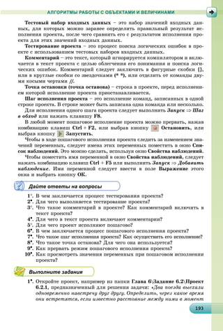 19319319319319319319319319319319319319319319319319319319319319319319319319319319319319319319319393
АЛГОРИТМЫ РАБОТЫ С ОБЪЕКТАМИ И ВЕЛИЧИНАМИ
Òåñòîâûé íàáîð âõîäíûõ äàííûõ – ýòî íàáîð çíà÷åíèé âõîäíûõ äàí-
íûõ, äëÿ êîòîðûõ ìîæíî çàðàíåå îïðåäåëèòü ïðàâèëüíûé ðåçóëüòàò èñ-
ïîëíåíèÿ ïðîåêòà, ïîñëå ÷åãî ñðàâíèòü åãî ñ ðåçóëüòàòîì èñïîëíåíèÿ ïðî-
åêòà äëÿ ýòèõ çíà÷åíèé âõîäíûõ äàííûõ.
Òåñòèðîâàíèå ïðîåêòà – ýòî ïðîöåññ ïîèñêà ëîãè÷åñêèõ îøèáîê â ïðî-
åêòå ñ èñïîëüçîâàíèåì òåñòîâûõ íàáîðîâ âõîäíûõ äàííûõ.
Êîììåíòàðèé – ýòî òåêñò, êîòîðûé èãíîðèðóåòñÿ êîìïèëÿòîðîì è âêëþ-
÷àåòñÿ â òåêñò ïðîåêòà ñ öåëüþ îáëåã÷åíèÿ åãî ïîíèìàíèÿ è ïîèñêà ëîãè-
÷åñêèõ îøèáîê. Êîììåíòàðèé ñëåäóåò çàêëþ÷èòü â ôèãóðíûå ñêîáêè {},
èëè â êðóãëûå ñêîáêè ñî çâåçäî÷êàìè (* *), èëè îòäåëèòü îò êîìàíäû äâó-
ìÿ êîñûìè ÷åðòàìè ////.//
Òî÷êà îñòàíîâêè (òî÷êà îñòàíîâà) – ñòðîêà â ïðîåêòå, ïåðåä èñïîëíåíè-
åì êîòîðîé èñïîëíåíèå ïðîåêòà ïðèîñòàíàâëèâàåòñÿ.
Øàã èñïîëíåíèÿ ïðîåêòà – ýòî èñïîëíåíèå êîìàíä, çàïèñàííûõ â îäíîé
ñòðîêå ïðîåêòà. Â ñòðîêå ìîæåò áûòü çàïèñàíà îäíà êîìàíäà èëè íåñêîëüêî.
Äëÿ èñïîëíåíèÿ îäíîãî øàãà ïðîåêòà ñëåäóåò âûïîëíèòü Çàïóñê  Øàã
â îáõîä èëè íàæàòü êëàâèøó F8.
Â ëþáîé ìîìåíò ïîøàãîâîå èñïîëíåíèå ïðîåêòà ìîæíî ïðåðâàòü, íàæàâ
êîìáèíàöèþ êëàâèø Ctrl + F2, èëè âûáðàâ êíîïêó Îñòàíîâèòü, èëè
âûáðàâ êíîïêó Çàïóñòèòü.
×òîáû â õîäå ïîøàãîâîãî èñïîëíåíèÿ ïðîåêòà ñëåäèòü çà èçìåíåíèåì çíà-
÷åíèé ïåðåìåííûõ, ñëåäóåò èìåíà ýòèõ ïåðåìåííûõ ïîìåñòèòü â îêíî Ñïè-
ñîê íàáëþäåíèé. Ýòî ìîæíî ñäåëàòü, èñïîëüçóÿ îêíî Ñâîéñòâà íàáëþäåíèé.
×òîáû ïîìåñòèòü èìÿ ïåðåìåííîé â îêíî Ñâîéñòâà íàáëþäåíèé, ñëåäóåò
íàæàòü êîìáèíàöèþ êëàâèø Ctrl + F5 èëè âûïîëíèòü Çàïóñê  Äîáàâèòü
íàáëþäåíèå. Èìÿ ïåðåìåííîé ñëåäóåò ââåñòè â ïîëå Âûðàæåíèå ýòîãî
îêíà è âûáðàòü êíîïêó ÎÊ.
Дайте ответы на вопросы
1. Â ÷åì çàêëþ÷àåòñÿ ïðîöåññ òåñòèðîâàíèÿ ïðîåêòà?
2. Äëÿ ÷åãî âûïîëíÿåòñÿ òåñòèðîâàíèå ïðîåêòà?
3. ×òî òàêîå êîììåíòàðèé â ïðîåêòå? Êàê êîììåíòàðèé âêëþ÷èòü â
òåêñò ïðîåêòà?
4. Äëÿ ÷åãî â òåêñò ïðîåêòà âêëþ÷àþò êîììåíòàðèè?
5. Äëÿ ÷åãî ïðîåêò èñïîëíÿþò ïîøàãîâî?
6. Â ÷åì çàêëþ÷àåòñÿ ïðîöåññ ïîøàãîâîãî èñïîëíåíèÿ ïðîåêòà?
7. ×òî òàêîå øàã èñïîëíåíèÿ ïðîåêòà? Êàê îñóùåñòâèòü åãî èñïîëíåíèå?
8. ×òî òàêîå òî÷êà îñòàíîâà? Äëÿ ÷åãî îíà èñïîëüçóåòñÿ?
9. Êàê ïðåðâàòü ðåæèì ïîøàãîâîãî èñïîëíåíèÿ ïðîåêòà?
10. Êàê ïðîñìîòðåòü çíà÷åíèÿ ïåðåìåííûõ ïðè ïîøàãîâîì èñïîëíåíèè
ïðîåêòà?
Выполните задания
1. Îòêðîéòå ïðîåêò, íàïðèìåð èç ïàïêè Ãëàâà 6Çàäàíèå 6.2Ïðîåêò
6.2.1, ïðåäíàçíà÷åííûé äëÿ ðåøåíèÿ çàäà÷è: «Äâà ïîåçäà âûåõàëè
îäíîâðåìåííî íàâñòðå÷ó äðóã äðóãó. Îïðåäåëèòü, ÷åðåç êàêîå âðåìÿ
îíè âñòðåòÿòñÿ, åñëè èçâåñòíî ðàññòîÿíèå ìåæäó íèìè â ìîìåíò
 