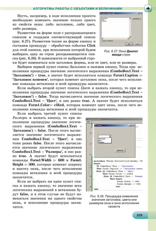 20920920920920920920920920920920920920920920920920920920920920920920920920920920920920920920920909
АЛГОРИТМЫ РАБОТЫ С ОБЪЕКТАМИ И ВЕЛИЧИНАМИ
Ïóñòü, íàïðèìåð, â õîäå èñïîëíåíèÿ ïðîåêòà
íåîáõîäèìî èçìåíÿòü çíà÷åíèå òîëüêî îäíîãî
èç ñâîéñòâ îêíà: ëèáî çàãîëîâîê, ëèáî öâåò,
ëèáî ðàçìåðû.
Ðàçìåñòèì íà ôîðìå ïîëå ñ ðàñêðûâàþùèìñÿ
ñïèñêîì è ñîçäàäèì ñîîòâåòñòâóþùèé ñïèñîê
(ðèñ. 6.27). Ðàçìåñòèì òàêæå íà ôîðìå êíîïêó è
ñîñòàâèì ïðîöåäóðó – îáðàáîò÷èê ñîáûòèÿ Click
äëÿ ýòîé êíîïêè, ïðè èñïîëíåíèè êîòîðîé áóäåì
âûáèðàòü îäíó èç ñòðîê ðàñêðûâàþùåãîñÿ ñïè-
ñêà (ðèñ. 6.28). Â çàâèñèìîñòè îò âûáðàííîé ñòðî-
êè áóäåò èçìåíÿòüñÿ èëè çàãîëîâîê ôîðìû, èëè åå öâåò, èëè åå ðàçìåðû.
Âûáåðåì ïåðâûé ïóíêò ñïèñêà Çàãîëîâîê è íàæìåì êíîïêó. Òîãäà ïðè èñ-
ïîëíåíèè ïðîöåäóðû çíà÷åíèå ëîãè÷åñêîãî âûðàæåíèÿ (ComboBox1.Text 
’Çàãîëîâîê’)  true, à çíà÷èò áóäåò èñïîëíÿòüñÿ êîìàíäà Form1.Caption :
’Çàãîëîâîê èçìåíåí’, êîòîðàÿ èçìåíèò çàãîëîâîê îêíà, ïîñëå ÷åãî èñïîëíå-
íèå êîìàíäû âåòâëåíèÿ è âñåé ïðîöåäóðû çàêîí÷èòñÿ.
Åñëè âûáðàòü âòîðîé ïóíêò ñïèñêà Öâåò è íàæàòü êíîïêó, òî ïðè èñ-
ïîëíåíèè ïðîöåäóðû çíà÷åíèå ëîãè÷åñêîãî âûðàæåíèÿ (ComboBox1.Text 
’Çàãîëîâîê’)  false. Òîãäà âû÷èñëÿåòñÿ çíà÷åíèå ëîãè÷åñêîãî âûðàæåíèÿ
ComboBox1.Text  ’Öâåò’, è îíî ðàâíî true. À çíà÷èò áóäåò èñïîëíÿòüñÿ
êîìàíäà Form1.Color: clRed, êîòîðàÿ èçìåíèò öâåò îêíà, ïîñëå ÷åãî èñ-
ïîëíåíèå êîìàíäû âåòâëåíèÿ è âñåé ïðîöåäóðû çàêîí÷èòñÿ.
Åñëè âûáðàòü òðåòèé ïóíêò ñïèñêà
Ðàçìåðû è íàæàòü êíîïêó, òî ïðè èñ-
ïîëíåíèè ïðîöåäóðû çíà÷åíèå ëîãè÷å-
ñêîãî âûðàæåíèÿ (ComboBox1.Text 
'Çàãîëîâîê')  false. Ïîñëå ýòîãî âû÷èñ-
ëÿåòñÿ çíà÷åíèå ëîãè÷åñêîãî âûðàæå-
íèÿ ComboBox1.Text  ’Öâåò’, è îíî
òîæå ðàâíî false. Ïîñëå ýòîãî âû÷èñëÿ-
åòñÿ çíà÷åíèå ëîãè÷åñêîãî âûðàæåíèÿ
ComboBox1.Text  ’Ðàçìåðû’, è îíî ðàâ-
íî true. À çíà÷èò áóäóò èñïîëíÿòüñÿ
êîìàíäû Form1.Width : 600 è0 Form1.
Height : 300, êîòîðûå èçìåíÿò øèðèíó
è âûñîòó îêíà, ïîñëå ÷åãî èñïîëíåíèå
êîìàíäû âåòâëåíèÿ è âñåé ïðîöåäóðû
çàêîí÷èòñÿ.
Åñëè íå âûáðàòü íè îäèí ïóíêò ñïè-
ñêà è íàæàòü êíîïêó, òî çíà÷åíèå âñåõ
ëîãè÷åñêèõ âûðàæåíèé â âåòâëåíèè áó-
äóò false, è â ýòîì ñëó÷àå íå áóäóò èç-
ìåíÿòüñÿ çíà÷åíèÿ íè îäíîãî ñâîéñòâà
îêíà, è èñïîëíåíèå ïðîöåäóðû çàêîí-
÷èòñÿ.
Рис. 6.28. Процедура изменения
значения заголовка, цвета или
размеров окна и окно исполнения
проекта
Рис. 6.27. Окно Диалог
ввода строк
 