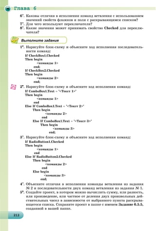 Ãëàâà 6
212212212212212212212212212212212212212212212212212212212212212212212212212212212212212212212
6. Êàêîâû îòëè÷èÿ â èñïîëíåíèè êîìàíä âåòâëåíèÿ ñ èñïîëüçîâàíèåì
çíà÷åíèé ñâîéñòâ ôëàæêîâ è ïîëÿ ñ ðàñêðûâàþùèìñÿ ñïèñêîì?
7. Äëÿ ÷åãî èñïîëüçóþò ïåðåêëþ÷àòåëè?
8. Êàêèå çíà÷åíèÿ ìîæåò ïðèíèìàòü ñâîéñòâî Checked äëÿ ïåðåêëþ-
÷àòåëÿ?
Выполните задания
1. Íàðèñóéòå áëîê-ñõåìó è îáúÿñíèòå õîä èñïîëíåíèÿ ïîñëåäîâàòåëü-
íîñòè êîìàíä:
If CheckBox1.Checked
Then begin
<êîìàíäû 1>
end;
If CheckBox2.Checked
Then begin
<êîìàíäû 2>
end;
2. Íàðèñóéòå áëîê-ñõåìó è îáúÿñíèòå õîä èñïîëíåíèÿ êîìàíä:
If ComboBox1.Text  ’<Òåêñò 1>’
Then begin
<êîìàíäû 1>
end
Else If ComboBox1.Text  ’<Òåêñò 2>’
Then begin
<êîìàíäû 2>
end
Else If ComboBox1.Text  ’<Òåêñò 3>’
Then begin
<êîìàíäû 3>
end;
3. Íàðèñóéòå áëîê-ñõåìó è îáúÿñíèòå õîä èñïîëíåíèÿ êîìàíä:
If RadioButton1.Checked
Then begin
<êîìàíäû 1>
end
Else If RadioButton2.Checked
Then begin
<êîìàíäû 2>
end
Else begin
<êîìàíäû 3>
end;
4. Îáúÿñíèòå îòëè÷èÿ â èñïîëíåíèè êîìàíäû âåòâëåíèÿ èç çàäàíèÿ
№ 2 è ïîñëåäîâàòåëüíîñòè äâóõ êîìàíä âåòâëåíèÿ èç çàäàíèÿ № 1.
5. Ñîçäàéòå ïðîåêò, â êîòîðîì ìîæíî âû÷èñëèòü ñóììó, èëè ðàçíîñòü,
èëè ïðîèçâåäåíèå, èëè ÷àñòíîå îò äåëåíèÿ äâóõ ïðîèçâîëüíûõ äåé-
ñòâèòåëüíûõ ÷èñåë â çàâèñèìîñòè îò âûáðàííîãî ïóíêòà ðàñêðûâà-
þùåãîñÿ ñïèñêà. Ñîõðàíèòå ïðîåêò â ïàïêå ñ èìåíåì Çàäàíèå 6.5.5,
ñîçäàííîé â âàøåé ïàïêå.
 