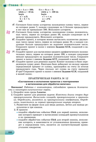 Ãëàâà 6
2202202202202202202202202202202202202202202202202202202202202202202202202202202202202202202200
à) k : 1; a : 100;
while a > 10 do
begin
à : a/2;
k : k + 1;
end;
á) s : 0; a : 5;
while a < 100 do
begin
s : s + a;
a : a*2;
end;
4. Ñîñòàâüòå áëîê-ñõåìó àëãîðèòìà íàõîæäåíèÿ ñóììû ÷èñåë, ïåðâîå
èç êîòîðûõ ðàâíî 7, êàæäîå ñëåäóþùåå íà 5 áîëüøå ïðåäûäóùåãî
è âñå îíè íå ïðåâûøàþò 100. Èñïîëíèòå àëãîðèòì.
5. Ñîñòàâüòå áëîê-ñõåìó àëãîðèòìà íàõîæäåíèÿ ñóììû ïîëîæèòåëü-
íûõ ÷èñåë, ïåðâîå èç êîòîðûõ ðàâíî 50, êàæäîå ñëåäóþùåå íà 8
ìåíüøå ïðåäûäóùåãî. Èñïîëíèòå àëãîðèòì.
6. Ñîçäàéòå ïðîåêò, â êîòîðîì ìîæíî âû÷èñëèòü êîëè÷åñòâî äâóçíà÷-
íûõ ÷èñåë ñðåäè ÷èñåë, ïåðâîå èç êîòîðûõ ðàâíî 10, à êàæäîå ñëå-
äóþùåå áîëüøå ïðåäûäóùåãî íà çàäàííîå ïîëîæèòåëüíîå ÷èñëî.
Ñîõðàíèòå ïðîåêò â ïàïêå ñ èìåíåì Çàäàíèå 6.7.6, ñîçäàííîé â âà-
øåé ïàïêå.
7. Ñîçäàéòå ïðîåêò äëÿ âû÷èñëåíèÿ ñðåäíåãî àðèôìåòè÷åñêîãî ïîëîæè-
òåëüíûõ ÷èñåë, ïåðâîå èç êîòîðûõ ðàâíî 100, à êàæäîå ñëåäóþùåå
ìåíüøå ïðåäûäóùåãî íà çàäàííîå ïîëîæèòåëüíîå ÷èñëî. Ñîõðàíèòå
ïðîåêò â ïàïêå ñ èìåíåì Çàäàíèå 6.7.7, ñîçäàííîé â âàøåé ïàïêå.
8. Ñîçäàéòå ïðîåêò äëÿ ðåøåíèÿ çàäà÷è: Êëèåíò ïîëîæèë â áàíê îïðå-
äåëåííóþ ñóììó äåíåã. Åæåãîäíî áàíê äîáàâëÿåò êî âêëàäó çàðàíåå
îïðåäåëåííûé ïðîöåíò îò ñóììû, õðàíÿùåéñÿ íà ñ÷åòó ïî èòîãàì
ïðåäûäóùåãî ãîäà. ×åðåç ñêîëüêî ëåò ñóììà íà ñ÷åòó ïðåâûñèò
S ãðí? Ñîõðàíèòå ïðîåêò â ïàïêå ñ èìåíåì Çàäàíèå 6.7.8, ñîçäàííîé
â âàøåé ïàïêå.
ÏÐÀÊÒÈ×ÅÑÊÀß ÐÀÁÎÒÀ № 12
«Составление и исполнение проектов с повторениями
и ветвлениями для обработки величин»
Âíèìàíèå! Ðàáîòàÿ ñ êîìïüþòåðîì, ñîáëþäàéòå ïðàâèëà áåçîïàñíî-
ñòè è ñàíèòàðíî-ãèãèåíè÷åñêèå íîðìû.
1. Îòêðîéòå îêíî ñðåäû Lazarus.
2. Ñîçäàéòå ïðîåêò äëÿ ðåøåíèÿ çàäà÷è: Èçâåñòíû äëèíû ñòîðîí äâóõ
ïðÿìîóãîëüíèêîâ. Âû÷èñëèòü ïëîùàäè ïðÿìîóãîëüíèêîâ è ñðàâíèòü
èõ. Îïðåäåëèòü, ÿâëÿþòñÿ ëè ïðÿìîóãîëüíèêè êâàäðàòàìè. Îïðåäå-
ëèòü, ïîìåñòèòñÿ ëè ïåðâûé ïðÿìîóãîëüíèê âíóòðè âòîðîãî.
1. Ðàçìåñòèòå íà ôîðìå ïîëÿ äëÿ ââîäà äàííûõ, ìåòêè äëÿ âûâîäà ðå-
çóëüòàòîâ è òðè êíîïêè.
2. Â ïðîåêòå:
ñîçäàéòå îáðàáîò÷èê ñîáûòèÿ Click äëÿ ïåðâîé êíîïêè, èñïîëíå-
íèå êîòîðîãî ïðèâåäåò ê âû÷èñëåíèþ ïëîùàäåé ïðÿìîóãîëüíèêîâ
è èõ ñðàâíåíèþ;
ñîçäàéòå îáðàáîò÷èê ñîáûòèÿ Click äëÿ âòîðîé êíîïêè, èñïîëíå-
íèå êîòîðîãî, â çàâèñèìîñòè îò óñòàíîâëåííûõ ôëàæêîâ, ïðèâå-
äåò ê îïðåäåëåíèþ òîãî, ÿâëÿåòñÿ ëè ñîîòâåòñòâóþùèé ïðÿìî-
óãîëüíèê êâàäðàòîì;
 