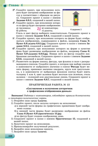 Ãëàâà 6
2282282282282282282282282282282282282282282282282282282282282282282282282282282282282282282288
3. Ñîçäàéòå ïðîåêò, ïðè èñïîëíåíèè êîòî-
ðîãî áóäåò ïîñòðîåíî èçîáðàæåíèå èç ôè-
ãóð â ñîîòâåòñòâèè ñ îáðàçöîì íà ðèñóí-
êå. Ñîõðàíèòå ïðîåêò â ïàïêå ñ èìåíåì
Çàäàíèå 6.8.3, ñîçäàííîé â âàøåé ïàïêå.
4. Ñîçäàéòå ïðîåêò, ïðè èñïîëíåíèè êîòîðî-
ãî èç ôèãóð áóäåò ïîñòðîåíî èçîáðàæåíèå:
à) ãðóçîâèêà; â) êîìïüþòåðà;
á) ðîáîòà; ã) ðàêåòû.
Ñòèëü è öâåò ôèãóð âûáåðèòå ñàìîñòîÿòåëüíî. Ñîõðàíèòå ïðîåêò â
ïàïêå ñ èìåíåì Çàäàíèå 6.8.4, ñîçäàííîé â âàøåé ïàïêå.
5. Ñîçäàéòå ïðîåêò, ïðè èñïîëíåíèè êîòîðîãî íà ôîðìå áóäåò îòîáðà-
æàòüñÿ èçîáðàæåíèå, ñîäåðæàùååñÿ â ôàéëå, íàïðèìåð Ãëàâà 6
Ïóíêò 6.8çàäà÷à 6.8.5.jpg. Ñîõðàíèòå ïðîåêò â ïàïêå ñ èìåíåì Çà-
äàíèå 6.8.5, ñîçäàííîé â âàøåé ïàïêå.
6. Ñîçäàéòå ïðîåêò, ïðè èñïîëíåíèè êîòîðîãî íà ôîðìå â êà÷åñòâå
ôîíà áóäåò ðàçìåùåíî èçîáðàæåíèå èç ôàéëà, íàïðèìåð Ãëàâà 6
Ïóíêò 6.8çàäàíèÿ 6.8.6.jpg. Ïîâåðõ íåãî èç ôèãóð ñîçäàéòå èçî-
áðàæåíèå àâòîìîáèëÿ. Ñîõðàíèòå ïðîåêò â ïàïêå ñ èìåíåì Çàäàíèå
6.8.6, ñîçäàííîé â âàøåé ïàïêå.
7. Ðàçìåñòèòå íà ôîðìå êíîïêó, ôèãóðó, òðè ôëàæêà è ïîëå ñ ðàñêðû-
âàþùèìñÿ ñïèñêîì. Ñîçäàéòå ïðîåêò, â êîòîðîì ïðè âûáîðå êíîïêè
â çàâèñèìîñòè îò âûáðàííîãî çíà÷åíèÿ â ñïèñêå Ôèãóðà áóäåò ìå-
íÿòü ôîðìó, ïðèíèìàÿ çíà÷åíèÿ êâàäðàòà, êðóãà èëè òðåóãîëüíè-
êà, à â çàâèñèìîñòè îò âûáðàííûõ ôëàæêîâ êîíòóð áóäåò èìåòü
òîëùèíó 1 èëè 4, öâåò çàëèâêè áóäåò æåëòûì èëè çåëåíûì, ñòèëü
çàëèâêè – ñïëîøíîé èëè äèàãîíàëüíûå ëèíèè. Ñîõðàíèòå ïðîåêò â
ïàïêå ñ èìåíåì Çàäàíèå 6.8.7, ñîçäàííîé â âàøåé ïàïêå.
ÏÐÀÊÒÈ×ÅÑÊÀß ÐÀÁÎÒÀ № 13
«Составление и исполнение алгоритмов
с графическим отображением данных»
Âíèìàíèå! Ðàáîòàÿ ñ êîìïüþòåðîì, ñîáëþäàéòå ïðàâèëà áåçîïàñíîñòè
è ñàíèòàðíî-ãèãèåíè÷åñêèå íîðìû.
1. Îòêðîéòå îêíî ñðåäû Lazarus.
2. Ñîçäàéòå ïðîåêò, ïîñëå çàïóñêà êîòîðîãî íà èñïîëíåíèå:
a) â âåðõíåé ÷àñòè ôîðìû èç ãðàôè÷åñêèõ ïðèìèòèâîâ áóäåò èçîáðà-
æåíî ñîëíöå;
b) â íèæíåé ÷àñòè ôîðìû áóäåò ðàçìåùåíî èçîáðàæåíèå èç ôàéëà
Ãëàâà 6Ïóíêò 6.8ïðàêòè÷åñêàÿ 13.jpg;
c) èç ôèãóð áóäåò ñîçäàíî èçîáðàæåíèå äîìà.
3. Ñîõðàíèòå ïðîåêò â ïàïêå ñ èìåíåì Ïðàêòè÷åñêàÿ 13, ñîçäàííîé â
âàøåé ïàïêå.
4. Çàïóñòèòå ïðîåêò íà èñïîëíåíèå.
5. Ïðîàíàëèçèðóéòå ïîëó÷åííûé ðåçóëüòàò.
6. Çàêðîéòå îêíî èñïîëíåíèÿ ïðîåêòà.
7. Çàêðîéòå îêíî ñðåäû Lazarus.
К заданию 3
 