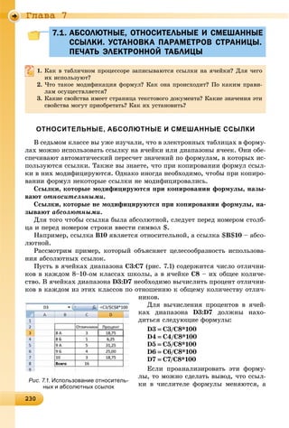 23023023023023023023023023023023023023023023023023023023023023023023023023023023023023023023023023023023023023023023023023023023030
Ãëàâà 7
7.1. АБСОЛЮТНЫЕ, ОТНОСИТЕЛЬНЫЕ И СМЕШАННЫЕ7.1. АБСОЛЮТНЫЕ, ОТНОСИТЕЛЬНЫЕ И СМЕШАННЫЕ
ССЫЛКИ. УСТАНОВКА ПАРАМЕТРОВ СТРАНИЦЫ.ССЫЛКИ. УСТАНОВКА ПАРАМЕТРОВ СТРАНИЦЫ.
ПЕЧАТЬ ЭЛЕКТРОННОЙ ТАБЛИЦЫПЕЧАТЬ ЭЛЕКТРОННОЙ ТАБЛИЦЫ
1. Êàê â òàáëè÷íîì ïðîöåññîðå çàïèñûâàþòñÿ ññûëêè íà ÿ÷åéêè? Äëÿ ÷åãî
èõ èñïîëüçóþò?
2. ×òî òàêîå ìîäèôèêàöèÿ ôîðìóë? Êàê îíà ïðîèñõîäèò? Ïî êàêèì ïðàâè-
ëàì îñóùåñòâëÿåòñÿ?
3. Êàêèå ñâîéñòâà èìååò ñòðàíèöà òåêñòîâîãî äîêóìåíòà? Êàêèå çíà÷åíèÿ ýòè
ñâîéñòâà ìîãóò ïðèîáðåòàòü? Êàê èõ óñòàíîâèòü?
ОТНОСИТЕЛЬНЫЕ, АБСОЛЮТНЫЕ И СМЕШАННЫЕ ССЫЛКИ
Â ñåäüìîì êëàññå âû óæå èçó÷àëè, ÷òî â ýëåêòðîííûõ òàáëèöàõ â ôîðìó-
ëàõ ìîæíî èñïîëüçîâàòü ññûëêó íà ÿ÷åéêè èëè äèàïàçîíû ÿ÷ååê. Îíè îáå-
ñïå÷èâàþò àâòîìàòè÷åñêèé ïåðåñ÷åò çíà÷åíèé ïî ôîðìóëàì, â êîòîðûõ èñ-
ïîëüçóþòñÿ ññûëêè. Òàêæå âû çíàåòå, ÷òî ïðè êîïèðîâàíèè ôîðìóë ññûë-
êè â íèõ ìîäèôèöèðóþòñÿ. Îäíàêî èíîãäà íåîáõîäèìî, ÷òîáû ïðè êîïèðî-
âàíèè ôîðìóë íåêîòîðûå ññûëêè íå ìîäèôèöèðîâàëèñü.
Ññûëêè, êîòîðûå ìîäèôèöèðóþòñÿ ïðè êîïèðîâàíèè ôîðìóëû, íàçû-
âàþò îòíîñèòåëüíûìè.
Ññûëêè, êîòîðûå íå ìîäèôèöèðóþòñÿ ïðè êîïèðîâàíèè ôîðìóëû, íà-
çûâàþò àáñîëþòíûìè.
Äëÿ òîãî ÷òîáû ññûëêà áûëà àáñîëþòíîé, ñëåäóåò ïåðåä íîìåðîì ñòîëá-
öà è ïåðåä íîìåðîì ñòðîêè ââåñòè ñèìâîë $.
Íàïðèìåð, ññûëêà B10 ÿâëÿåòñÿ îòíîñèòåëüíîé, à ññûëêà $B$10 – àáñî-
ëþòíîé.
Ðàññìîòðèì ïðèìåð, êîòîðûé îáúÿñíÿåò öåëåñîîáðàçíîñòü èñïîëüçîâà-
íèÿ àáñîëþòíûõ ññûëîê.
Ïóñòü â ÿ÷åéêàõ äèàïàçîíà C3:C7 (ðèñ. 7.1) ñîäåðæèòñÿ ÷èñëî îòëè÷íè-
êîâ â êàæäîì 8–10-îì êëàññàõ øêîëû, à â ÿ÷åéêå Ñ8 – èõ îáùåå êîëè÷å-
ñòâî. Â ÿ÷åéêàõ äèàïàçîíà D3:D7 íåîáõîäèìî âû÷èñëèòü ïðîöåíò îòëè÷íè-
êîâ â êàæäîì èç ýòèõ êëàññîâ ïî îòíîøåíèþ ê îáùåìó êîëè÷åñòâó îòëè÷-
íèêîâ.
Äëÿ âû÷èñëåíèÿ ïðîöåíòîâ â ÿ÷åé-
êàõ äèàïàçîíà D3:D7 äîëæíû íàõî-
äèòüñÿ ñëåäóþùèå ôîðìóëû:
D3  Ñ3/Ñ8*100
D4  Ñ4/Ñ8*100
D5  Ñ5/Ñ8*100
D6  Ñ6/Ñ8*100
D7  Ñ7/Ñ8*100
Åñëè ïðîàíàëèçèðîâàòü ýòè ôîðìó-
ëû, òî ìîæíî ñäåëàòü âûâîä, ÷òî ññûë-
êè â ÷èñëèòåëå ôîðìóëû ìåíÿþòñÿ, à
Рис. 7.1. Использование относитель-
ных и абсолютных ссылок
 