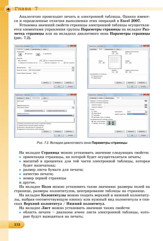 2322322322322322322322322322322322322322322322322322322322322322322322322322322322322322322322322322322322322322322322322322322323
Ãëàâà 7
Àíàëîãè÷íî ïðîèñõîäèò ïå÷àòü è ýëåêòðîííîé òàáëèöû. Îäíàêî èìåþò-
ñÿ è îïðåäåëåííûå îòëè÷èÿ âûïîëíåíèÿ ýòèõ îïåðàöèé â Excel 2007.
Óñòàíîâêà çíà÷åíèé ñâîéñòâ ñòðàíèöû ýëåêòðîííîé òàáëèöû îñóùåñòâëÿ-
åòñÿ ýëåìåíòàìè óïðàâëåíèÿ ãðóïïû Ïàðàìåòðû ñòðàíèöû íà âêëàäêå Ðàç-
ìåòêà ñòðàíèöû èëè íà âêëàäêàõ äèàëîãîâîãî îêíà Ïàðàìåòðû ñòðàíèöû
(ðèñ. 7.2).
Íà âêëàäêå Ñòðàíèöà ìîæíî óñòàíîâèòü çíà÷åíèå ñëåäóþùèõ ñâîéñòâ:
 îðèåíòàöèÿ ñòðàíèöû, íà êîòîðîé áóäåò îñóùåñòâëÿòüñÿ ïå÷àòü;
 ìàñøòàá â ïðîöåíòàõ äëÿ òîé ÷àñòè ýëåêòðîííîé òàáëèöû, êîòîðàÿ
áóäåò íàïå÷àòàíà;
 ðàçìåð ëèñòà áóìàãè äëÿ ïå÷àòè;
 êà÷åñòâî ïå÷àòè;
 íîìåð ïåðâîé ñòðàíèöû
è äðóãîå.
Íà âêëàäêå Ïîëÿ ìîæíî óñòàíîâèòü òàêèå çíà÷åíèÿ: ðàçìåðû ïîëåé íà
ñòðàíèöå, ðàçìåðû êîëîíòèòóëîâ, öåíòðèðîâàíèå òàáëèöû íà ñòðàíèöå.
Íà âêëàäêå Êîëîíòèòóëû ìîæíî ñîçäàòü âåðõíèé è íèæíèé êîëîíòèòó-
ëû, âûáðàâ ñîîòâåòñòâóþùóþ êíîïêó èëè íóæíûé âèä êîëîíòèòóëà â ñïè-
ñêàõ Âåðõíèé êîëîíòèòóë / Íèæíèé êîëîíòèòóë.
Íà âêëàäêå Ëèñò ìîæíî óñòàíîâèòü çíà÷åíèå òàêèõ ñâîéñòâ:
 îáëàñòü ïå÷àòè – äèàïàçîí ÿ÷ååê ëèñòà ýëåêòðîííîé òàáëèöû, êîòî-
ðûå áóäóò âûâîäèòüñÿ íà ïå÷àòü;
Рис. 7.2. Вкладки диалогового окна Параметры страницы
 