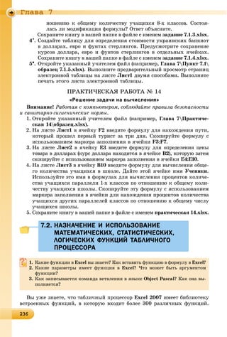 23623623623623623623623623623623623623623623623623623623623623623623623623623623623623623623623623623623623623623623623623623623636
Ãëàâà 7
íîøåíèþ ê îáùåìó êîëè÷åñòâó ó÷àùèõñÿ 8-õ êëàññîâ. Ñîñòîÿ-
ëàñü ëè ìîäèôèêàöèÿ ôîðìóëû? Îòâåò îáúÿñíèòå.
Ñîõðàíèòå êíèãó â âàøåé ïàïêå â ôàéëå ñ èìåíåì çàäàíèå 7.1.3.xlsx.
4. Ñîçäàéòå òàáëèöó äëÿ îïðåäåëåíèÿ ñòîèìîñòè óêðàèíñêèõ áàíêíîò
â äîëëàðàõ, åâðî è ôóíòàõ ñòåðëèíãîâ. Ïðåäóñìîòðèòå ñîõðàíåíèå
êóðñîâ äîëëàðà, åâðî è ôóíòîâ ñòåðëèíãîâ â îòäåëüíûõ ÿ÷åéêàõ.
Ñîõðàíèòå êíèãó â âàøåé ïàïêå â ôàéëå ñ èìåíåì çàäàíèå 7.1.4.xlsx.
5. Îòêðîéòå óêàçàííûé ó÷èòåëåì ôàéë (íàïðèìåð, Ãëàâà 7Ïóíêò 7.1
îáðàçåö 7.1.5.xlsx). Âûïîëíèòå ïðåäâàðèòåëüíûé ïðîñìîòð ñòðàíèö
ýëåêòðîííîé òàáëèöû íà ëèñòå Ëèñò1 äâóìÿ ñïîñîáàìè. Âûïîëíèòå
ïå÷àòü ýòîãî ëèñòà ýëåêòðîííîé òàáëèöû.
ÏÐÀÊÒÈ×ÅÑÊÀß ÐÀÁÎÒÀ № 14
«Решение задачи на вычисления»
Âíèìàíèå! Ðàáîòàÿ ñ êîìïüþòåðîì, ñîáëþäàéòå ïðàâèëà áåçîïàñíîñòè
è ñàíèòàðíî-ãèãèåíè÷åñêèå íîðìû.
1. Îòêðîéòå óêàçàííûé ó÷èòåëåì ôàéë (íàïðèìåð, Ãëàâà 7Ïðàêòè÷å-
ñêàÿ 14îáðàçåö.xlsx).
2. Íà ëèñòå Ëèñò1 â ÿ÷åéêó F2 ââåäèòå ôîðìóëó äëÿ íàõîæäåíèÿ ïóòè,
êîòîðûé ïðîøåë ïåðâûé òóðèñò çà òðè äíÿ. Ñêîïèðóéòå ôîðìóëó ñ
èñïîëüçîâàíèåì ìàðêåðà çàïîëíåíèÿ â ÿ÷åéêè F3:F7.
3. Íà ëèñòå Ëèñò2 â ÿ÷åéêó E3 ââåäèòå ôîðìóëó äëÿ îïðåäåëåíèÿ öåíû
òîâàðà â äîëëàðàõ (êóðñ äîëëàðà íàõîäèòñÿ â ÿ÷åéêå B2), êîòîðóþ çàòåì
ñêîïèðóéòå ñ èñïîëüçîâàíèåì ìàðêåðà çàïîëíåíèÿ â ÿ÷åéêè E4:E10.
4. Íà ëèñòå Ëèñò3 â ÿ÷åéêó B10 ââåäèòå ôîðìóëó äëÿ âû÷èñëåíèÿ îáùå-
ãî êîëè÷åñòâà ó÷àùèõñÿ â øêîëå. Äàéòå ýòîé ÿ÷åéêå èìÿ Ó÷åíèêè.
Èñïîëüçóéòå ýòî èìÿ â ôîðìóëàõ äëÿ âû÷èñëåíèÿ ïðîöåíòîâ êîëè÷å-
ñòâà ó÷àùèõñÿ ïàðàëëåëè 1-õ êëàññîâ ïî îòíîøåíèþ ê îáùåìó êîëè-
÷åñòâó ó÷àùèõñÿ øêîëû. Ñêîïèðóéòå ýòó ôîðìóëó ñ èñïîëüçîâàíèåì
ìàðêåðà çàïîëíåíèÿ â ÿ÷åéêè äëÿ íàõîæäåíèÿ ïðîöåíòîâ êîëè÷åñòâà
ó÷àùèõñÿ äðóãèõ ïàðàëëåëåé êëàññîâ ïî îòíîøåíèþ ê îáùåìó ÷èñëó
ó÷àùèõñÿ øêîëû.
5. Ñîõðàíèòå êíèãó â âàøåé ïàïêå â ôàéëå ñ èìåíåì ïðàêòè÷åñêàÿ 14.xlsx.
7.2. НАЗНАЧЕНИЕ И ИСПОЛЬЗОВАНИЕ7.2. НАЗНАЧЕНИЕ И ИСПОЛЬЗОВАНИЕ
МАТЕМАТИЧЕСКИХ, СТАТИСТИЧЕСКИХ,МАТЕМАТИЧЕСКИХ, СТАТИСТИЧЕСКИХ,
ЛОГИЧЕСКИХ ФУНКЦИЙ ТАБЛИЧНОГОЛОГИЧЕСКИХ ФУНКЦИЙ ТАБЛИЧНОГО
ПРОЦЕССОРАПРОЦЕССОРА
1. Êàêèå ôóíêöèè â Excel âû çíàåòå? Êàê âñòàâèòü ôóíêöèþ â ôîðìóëó â Excel?
2. Êàêèå ïàðàìåòðû èìååò ôóíêöèÿ â Excel? ×òî ìîæåò áûòü àðãóìåíòîì
ôóíêöèè?
3. Êàê çàïèñûâàåòñÿ êîìàíäà âåòâëåíèÿ â ÿçûêå Object Pascal? Êàê îíà âû-
ïîëíÿåòñÿ?
Âû óæå çíàåòå, ÷òî òàáëè÷íûé ïðîöåññîð Excel 2007 èìååò áèáëèîòåêó
âñòðîåííûõ ôóíêöèé, â êîòîðóþ âõîäèò áîëåå 300 ðàçëè÷íûõ ôóíêöèé.
 