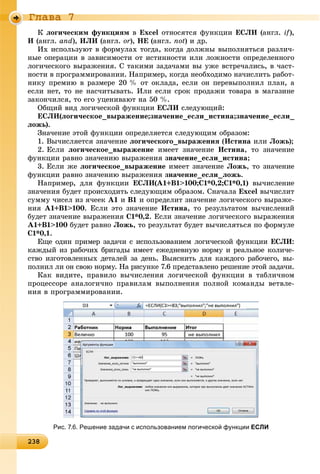 23823823823823823823823823823823823823823823823823823823823823823823823823823823823823823823823823823823823823823823823823823823838
Ãëàâà 7
Ê ëîãè÷åñêèì ôóíêöèÿì â Excel îòíîñÿòñÿ ôóíêöèè ÅÑËÈ (àíãë. if),
È (àíãë. and), ÈËÈ (àíãë. or),r ÍÅ (àíãë. not) è äð.
Èõ èñïîëüçóþò â ôîðìóëàõ òîãäà, êîãäà äîëæíû âûïîëíÿòüñÿ ðàçëè÷-
íûå îïåðàöèè â çàâèñèìîñòè îò èñòèííîñòè èëè ëîæíîñòè îïðåäåëåííîãî
ëîãè÷åñêîãî âûðàæåíèÿ. Ñ òàêèìè çàäà÷àìè âû óæå âñòðå÷àëèñü, â ÷àñò-
íîñòè â ïðîãðàììèðîâàíèè. Íàïðèìåð, êîãäà íåîáõîäèìî íà÷èñëèòü ðàáîò-
íèêó ïðåìèþ â ðàçìåðå 20 % îò îêëàäà, åñëè îí ïåðåâûïîëíèë ïëàí, à
åñëè íåò, òî íå íàñ÷èòûâàòü. Èëè åñëè ñðîê ïðîäàæè òîâàðà â ìàãàçèíå
çàêîí÷èëñÿ, òî åãî óöåíèâàþò íà 50 %.
Îáùèé âèä ëîãè÷åñêîé ôóíêöèè ÅÑËÈ ñëåäóþùèé:
ÅÑËÈ(ëîãè÷åñêîå_âûðàæåíèå;çíà÷åíèå_åñëè_èñòèíà;çíà÷åíèå_åñëè_
ëîæü).
Çíà÷åíèå ýòîé ôóíêöèè îïðåäåëÿåòñÿ ñëåäóþùèì îáðàçîì:
1. Âû÷èñëÿåòñÿ çíà÷åíèå ëîãè÷åñêîãî_âûðàæåíèÿ (Èñòèíà èëè Ëîæü);
2. Åñëè ëîãè÷åñêîå_âûðàæåíèå èìååò çíà÷åíèå Èñòèíà, òî çíà÷åíèå
ôóíêöèè ðàâíî çíà÷åíèþ âûðàæåíèÿ çíà÷åíèå_åñëè_èñòèíà;
3. Åñëè æå ëîãè÷åñêîå_âûðàæåíèå èìååò çíà÷åíèå Ëîæü, òî çíà÷åíèå
ôóíêöèè ðàâíî çíà÷åíèþ âûðàæåíèÿ çíà÷åíèå_åñëè_ëîæü.
Íàïðèìåð, äëÿ ôóíêöèè ÅÑËÈ(A1+B1>100;C1*0,2;C1*0,1) âû÷èñëåíèå
çíà÷åíèÿ áóäåò ïðîèñõîäèòü ñëåäóþùèì îáðàçîì. Ñíà÷àëà Excel âû÷èñëèò
ñóììó ÷èñåë èç ÿ÷ååê A1 è B1 è îïðåäåëèò çíà÷åíèå ëîãè÷åñêîãî âûðàæå-
íèÿ A1+B1>100. Åñëè ýòî çíà÷åíèå Èñòèíà, òî ðåçóëüòàòîì âû÷èñëåíèé
áóäåò çíà÷åíèå âûðàæåíèÿ C1*0,2. Åñëè çíà÷åíèå ëîãè÷åñêîãî âûðàæåíèÿ
A1+B1>100 áóäåò ðàâíî Ëîæü, òî ðåçóëüòàò áóäåò âû÷èñëÿòüñÿ ïî ôîðìóëå
C1*0,1.
Åùå îäèí ïðèìåð çàäà÷è ñ èñïîëüçîâàíèåì ëîãè÷åñêîé ôóíêöèè ÅÑËÈ:
êàæäûé èç ðàáî÷èõ áðèãàäû èìååò åæåäíåâíóþ íîðìó è ðåàëüíîå êîëè÷å-
ñòâî èçãîòîâëåííûõ äåòàëåé çà äåíü. Âûÿñíèòü äëÿ êàæäîãî ðàáî÷åãî, âû-
ïîëíèë ëè îí ñâîþ íîðìó. Íà ðèñóíêå 7.6 ïðåäñòàâëåíî ðåøåíèå ýòîé çàäà÷è.
Êàê âèäèòå, ïðàâèëî âû÷èñëåíèÿ ëîãè÷åñêîé ôóíêöèè â òàáëè÷íîì
ïðîöåññîðå àíàëîãè÷íî ïðàâèëàì âûïîëíåíèÿ ïîëíîé êîìàíäû âåòâëå-
íèÿ â ïðîãðàììèðîâàíèè.
Рис. 7.6. Решение задачи с использованием логической функции ЕСЛИ
 