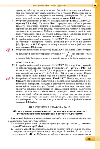 24247247247247247247247247247247247247247247247247247247247247247247247247247247247247247247247247247247247247247247247247247247
ОБРАБОТКА ЧИСЛОВЫХ ДАННЫХ
òðîííóþ òàáëèöó ïî ýòèì äàííûì. Ïîñòðîéòå ïî äàííûì òàáëèöû
òðè äèàãðàììû: êðóãîâóþ, ëèíåé÷àòóþ è ãðàôèê. Ðàçìåñòèòå èõ íà
îòäåëüíûõ ëèñòàõ è îôîðìèòå ïî ñâîåìó óñìîòðåíèþ. Ñîõðàíèòå
êíèãó â âàøåé ïàïêå â ôàéëå ñ èìåíåì çàäàíèå 7.3.3.xlsx.
4. Îòêðîéòå óêàçàííûé ó÷èòåëåì ôàéë (íàïðèìåð, Ãëàâà 7Ïóíêò 7.3
îáðàçåö 7.3.4.xlsx). Íà ëèñòå Ëèñò1 ïðåäñòàâëåíà òàáëèöà ðàñòâî-
ðèìîñòè íåêîòîðûõ âåùåñòâ â çàâèñèìîñòè îò òåìïåðàòóðû. Ïî-
ñòðîéòå ïî äàííûì ýòîé òàáëèöû òî÷å÷íóþ äèàãðàììó ñ ãëàäêèìè
ëèíèÿìè è ìàðêåðàìè. Äîáàâüòå çàãîëîâîê, ïîäïèñè îñåé è äàí-
íûõ, óñòàíîâèòå îäèí èç ñòèëåé îôîðìëåíèÿ. Ñîõðàíèòå êíèãó â
âàøåé ïàïêå â ôàéëå ñ èìåíåì çàäàíèå 7.3.4.xlsx.
5. Îòêðîéòå òàáëè÷íûé ïðîöåññîð Excel 2007. Íà ëèñòå Ëèñò1 ñîçäàé-
òå òàáëèöó è ïîñòðîéòå ãðàôèê ôóíêöèè y  x3
–– 3x íà îòðåçêå
[–3; 3] ñ øàãîì 0,2. Ñîõðàíèòå êíèãó â âàøåé ïàïêå â ôàéëå ñ èìå-
íåì çàäàíèå 7.3.5.xlsx.
6. Îòêðîéòå òàáëè÷íûé ïðîöåññîð Excel 2007. Íà ëèñòå Ëèñò1 ñîçäàé-
òå òàáëèöó è ïîñòðîéòå ãðàôèê ôóíêöèè íà îòðåçêå [–3; 3]
ñ øàãîì 0,2. Ñîõðàíèòå êíèãó â âàøåé ïàïêå â ôàéëå ñ èìåíåì çà-
äàíèå 7.3.6.xlsx.
7. Îòêðîéòå òàáëè÷íûé ïðîöåññîð Excel 2007. Íà ëèñòå Ëèñò1 ñîçäàé-
òå òàáëèöó è ïîñòðîéòå ãðàôèêè ôóíêöèé y  x4
–– 2x2
è y  1//44/// x –– 0,5
íà îòðåçêå [–3; 3] ñ øàãîì 0,2 è îïðåäåëèòå ïðèáëèæåííûå çíà÷å-
íèÿ êîðíåé óðàâíåíèÿ x4
–– 2x2
 1/4x –– 0,5 íà ýòîì îòðåçêå. Ñîõðà-
íèòå êíèãó â âàøåé ïàïêå â ôàéëå ñ èìåíåì çàäàíèå 7.3.7.xlsx.
8. Îòêðîéòå òàáëè÷íûé ïðîöåññîð Excel 2007. Âûÿñíèòå, èñïîëüçóÿ
Ñïðàâêó, îñîáåííîñòè íàçíà÷åíèÿ è ïîñòðîåíèÿ ïóçûðüêîâîé è ëå-
ïåñòêîâîé äèàãðàìì. Íàéäèòå â Èíòåðíåòå äíåâíèê ïîãîäû ïî âà-
øåìó îáëàñòíîìó öåíòðó. Ñîçäàéòå ïî íàéäåííûì äàííûì ýëåê-
òðîííóþ òàáëèöó îáëà÷íîñòè çà ïðåäûäóùèé ìåñÿö: êîëè÷åñòâî
ÿñíûõ, ìàëîîáëà÷íûõ, îáëà÷íûõ è ïàñìóðíûõ äíåé. Ïîñòðîéòå ïî
äàííûì ýòîé òàáëèöû ïóçûðüêîâóþ è ëåïåñòêîâóþ äèàãðàììû.
Ðàçìåñòèòå äèàãðàììû ðÿäîì ïîä òàáëèöåé. Îôîðìèòå èõ ïî ñâîå-
ìó óñìîòðåíèþ. Ñîõðàíèòå êíèãó â âàøåé ïàïêå â ôàéëå ñ èìåíåì
çàäàíèå 7.3.8.xlsx.
ÏÐÀÊÒÈ×ÅÑÊÀß ÐÀÁÎÒÀ № 15
«Использование математических, логических и статистических
функций табличного процессора. Построение диаграмм»
Âíèìàíèå! Ðàáîòàÿ ñ êîìïüþòåðîì, ñîáëþäàéòå ïðàâèëà áåçîïàñíîñòè
è ñàíèòàðíî-ãèãèåíè÷åñêèå íîðìû.
1. Îòêðîéòå óêàçàííûé ó÷èòåëåì ôàéë (íàïðèìåð, Ãëàâà7Ïðàêòè÷å-
ñêàÿ15îáðàçåö ïð15.xlsx).
2. Íà ëèñòå Ëèñò1 ïðåäñòàâëåíà òàáëèöà ïîêàçàòåëåé ñ÷åò÷èêà ýëåêòðî-
ýíåðãèè çà êàæäûé ìåñÿö ïðîøëîãî ãîäà. Â ÿ÷åéêå A1 íàõîäèòñÿ
ñòîèìîñòü 1 êÂò·÷. Äîáàâüòå â òàáëèöó ôîðìóëû äëÿ âû÷èñëåíèÿ
 
