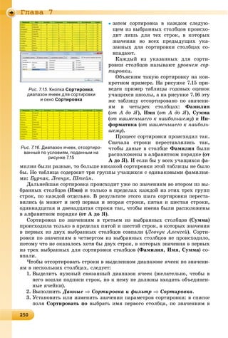 2 025025025025025025025025025025025025025025025025025025025025025025025025025025025025025025025025025025025025025025025025025025050
Ãëàâà 7
çàòåì ñîðòèðîâêà â êàæäîì ñëåäóþ-
ùåì èç âûáðàííûõ ñòîëáöîâ ïðîèñõî-
äèò ëèøü äëÿ òåõ ñòðîê, â êîòîðûõ
çíà÷åíèÿ âî âñåõ ïðåäûäóùèõ óêà-
çàííûõ äëÿ ñîðòèðîâêè ñòîëáöàõ ñî-
âïàäàþò.
Êàæäûé èç óêàçàííûõ äëÿ ñîðòè-
ðîâêè ñòîëáöîâ íàçûâàþò óðîâíåì ñîð-
òèðîâêè.
Îáúÿñíèì òàêóþ ñîðòèðîâêó íà êîí-
êðåòíîì ïðèìåðå. Íà ðèñóíêå 7.15 ïðè-
âåäåí ïðèìåð òàáëèöû ãîäîâûõ îöåíîê
ó÷àùèõñÿ øêîëû, à íà ðèñóíêå 7.16 ýòó
æå òàáëèöó îòñîðòèðîâàíî ïî çíà÷åíè-
ÿì â ÷åòûðåõ ñòîëáöàõ: Ôàìèëèÿ
(îò À äî ß), Èìÿ (îò À äî ß), Ñóììà
(îò íàèìåíüøåãî ê íàèáîëüøåìó) è Èí-
ôîðìàòèêà (îò íàèìåíüøåãî ê íàèáîëü-
øåìó).
Ïðîöåññ ñîðòèðîâêè ïðîèñõîäèë òàê.
Ñíà÷àëà ñòðîêè ïåðåñòàâëÿëèñü òàê,
÷òîáû äàíûå â ñòîëáöå Ôàìèëèÿ áûëè
ðàñïîëîæåíû â àëôàâèòíîì ïîðÿäêå (îò
À äî ß). È åñëè áû ó âñåõ ó÷àùèõñÿ ôà-
ìèëèè áûëè ðàçíûå, òî áîëüøå íèêàêîé ñîðòèðîâêè ýòîé òàáëèöû íå áûëî
áû. Íî òàáëèöà ñîäåðæèò òðè ãðóïïû ó÷àùèõñÿ ñ îäèíàêîâûìè ôàìèëèÿ-
ìè: Áóð÷àê, Ëåâ÷óê, Øòåéí.
Äàëüíåéøàÿ ñîðòèðîâêà ïðîèñõîäèò óæå ïî çíà÷åíèÿì âî âòîðîì èç âû-
áðàííûõ ñòîëáöîâ (Èìÿ) è òîëüêî â ïðåäåëàõ êàæäîé èç ýòèõ òðåõ ãðóïï
ñòðîê, ïî êàæäîé îòäåëüíî. Â ðåçóëüòàòå ýòîãî øàãà ñîðòèðîâêè ïåðåñòà-
âèëèñü (à ìîæåò è íåò) ïåðâàÿ è âòîðàÿ ñòðîêè, ïÿòàÿ è øåñòàÿ ñòðîêè,
îäèííàäöàòàÿ è äâåíàäöàòàÿ ñòðîêè òàê, ÷òîáû èìåíà áûëè ðàñïîëîæåíû
â àëôàâèòíîì ïîðÿäêå (îò À äî ß).
Ñîðòèðîâêà ïî çíà÷åíèÿì â òðåòüåì èç âûáðàííûõ ñòîëáöîâ (Ñóììà)
ïðîèñõîäèëà òîëüêî â ïðåäåëàõ ïÿòîé è øåñòîé ñòðîê, â êîòîðûõ çíà÷åíèÿ
â ïåðâûõ èç äâóõ âûáðàííûõ ñòîëáöîâ ñîâïàëè (Ëåâ÷óê Àëåêñåé). Ñîðòè-
ðîâêè ïî çíà÷åíèÿì â ÷åòâåðòîì èç âûáðàííûõ ñòîëáöîâ íå ïðîèñõîäèëî,
ïîòîìó ÷òî íå îêàçàëîñü õîòÿ áû äâóõ ñòðîê, â êîòîðûõ çíà÷åíèÿ â ïåðâûõ
èç òðåõ âûáðàííûõ äëÿ ñîðòèðîâêè ñòîëáöîâ (Ôàìèëèÿ, Èìÿ, Ñóììà) ñî-
âïàëè.
×òîáû îòñîðòèðîâàòü ñòðîêè â âûäåëåííîì äèàïàçîíå ÿ÷ååê ïî çíà÷åíè-
ÿì â íåñêîëüêèõ ñòîëáöàõ, ñëåäóåò:
1. Âûäåëèòü íóæíûé ñâÿçàííûé äèàïàçîí ÿ÷ååê (æåëàòåëüíî, ÷òîáû â
íåãî âîøëè ïîäïèñè ñòðîê, íî ê íåìó íå äîëæíû âõîäèòü îáúåäèíåí-
íûå ÿ÷åéêè).
2. Âûïîëíèòü Äàííûå  Ñîðòèðîâêà è ôèëüòð  Ñîðòèðîâêà.
3. Óñòàíîâèòü èëè èçìåíèòü çíà÷åíèÿ ïàðàìåòðîâ ñîðòèðîâêè: â ñïèñêå
ïîëÿ Ñîðòèðîâàòü ïî âûáðàòü èìÿ ïåðâîãî ñòîëáöà, ïî çíà÷åíèÿì â
Рис. 7.16. Диапазон ячеек, отсортиро-
ванный по условиям, поданным на
рисунке 7.15
Рис. 7.15. Кнопка Сортировка,
диапазон ячеек для сортировки
и окно Сортировка
 