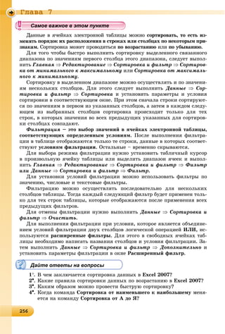 2 625625625625625625625625625625625625625625625625625625625625625625625625625625625625625625625625625625625625625625625625625625656
Ãëàâà 7
ííûå â ÿ÷åéêàõ ýëåêòðîííîé òàáëèöû ìîæíî ñîðòèðîâàòü, òî åñòü èç-
òü ïîðÿäîê èõ ðàñïîëîæåíèÿ â ñòðîêàõ èëè ñòîëáöàõ ïî íåêîòîðûì ïðè-
çíàêàì. Ñîðòèðîâêà ìîæåò ïðîâîäèòüñÿ ïî âîçðàñòàíèþ èëè ïî óáûâàíèþ.
Äëÿ òîãî ÷òîáû áûñòðî âûïîëíèòü ñîðòèðîâêó âûäåëåííîãî ñâÿçàííîãî
äèàïàçîíà ïî çíà÷åíèÿì ïåðâîãî ñòîëáöà ýòîãî äèàïàçîíà, ñëåäóåò âûïîë-
íèòü Ãëàâíàÿ  Ðåäàêòèðîâàíèå  Ñîðòèðîâêà è ôèëüòð  Ñîðòèðîâ-
êà îò ìèíèìàëüíîãî ê ìàêñèìàëüíîìó èëè Ñîðòèðîâêà îò ìàêñèìàëü-
íîãî ê ìèíèìàëüíîìó.
Ñîðòèðîâêó â âûäåëåííîì äèàïàçîíå ìîæíî îñóùåñòâëÿòü è ïî çíà÷åíè-
ÿì íåñêîëüêèõ ñòîëáöîâ. Äëÿ ýòîãî ñëåäóåò âûïîëíèòü Äàííûå  Ñîð-
òèðîâêà è ôèëüòð  Ñîðòèðîâêà è óñòàíîâèòü ïàðàìåòðû è óñëîâèÿ
ñîðòèðîâêè â ñîîòâåòñòâóþùåì îêíå. Ïðè ýòîì ñíà÷àëà ñòðîêè ñîðòèðóþò-
ñÿ ïî çíà÷åíèÿì â ïåðâîì èç óêàçàííûõ ñòîëáöîâ, à çàòåì â êàæäîì ñëåäó-
þùåì èç âûáðàííûõ ñòîëáöîâ ñîðòèðîâêà ïðîèñõîäèò òîëüêî äëÿ òåõ
ñòðîê, â êîòîðûõ çíà÷åíèÿ âî âñåõ ïðåäûäóùèõ óêàçàííûõ äëÿ ñîðòèðîâ-
êè ñòîëáöàõ ñîâïàäàþò.
Ôèëüòðàöèÿ – ýòî âûáîð çíà÷åíèé â ÿ÷åéêàõ ýëåêòðîííîé òàáëèöû,
ñîîòâåòñòâóþùèõ îïðåäåëåííûì óñëîâèÿì. Ïîñëå âûïîëíåíèÿ ôèëüòðà-
öèè â òàáëèöå îòîáðàæàþòñÿ òîëüêî òå ñòðîêè, äàííûå â êîòîðûõ ñîîòâåò-
ñòâóþò óñëîâèÿì ôèëüòðàöèè. Îñòàëüíûå – âðåìåííî ñêðûâàþòñÿ.
Äëÿ âûáîðà ðåæèìà ôèëüòðàöèè íóæíî óñòàíîâèòü òàáëè÷íûé êóðñîð
â ïðîèçâîëüíóþ ÿ÷åéêó òàáëèöû èëè âûäåëèòü äèàïàçîí ÿ÷ååê è âûïîë-
íèòü Ãëàâíàÿ  Ðåäàêòèðîâàíèå  Ñîðòèðîâêà è ôèëüòð  Ôèëüòð
èëè Äàííûå  Ñîðòèðîâêà è ôèëüòð  Ôèëüòð.
Äëÿ óñòàíîâêè óñëîâèé ôèëüòðàöèè ìîæíî èñïîëüçîâàòü ôèëüòðû ïî
çíà÷åíèþ, ÷èñëîâûå è òåêñòîâûå ôèëüòðû.
Ôèëüòðàöèþ ìîæíî îñóùåñòâëÿòü ïîñëåäîâàòåëüíî äëÿ íåñêîëüêèõ
ñòîëáöîâ òàáëèöû. Òîãäà êàæäûé ñëåäóþùèé ôèëüòð áóäåò ïðèìåíåí òîëü-
êî äëÿ òåõ ñòðîê òàáëèöû, êîòîðûå îòîáðàæàþòñÿ ïîñëå ïðèìåíåíèÿ âñåõ
ïðåäûäóùèõ ôèëüòðîâ.
Äëÿ îòìåíû ôèëüòðàöèè íóæíî âûïîëíèòü Äàííûå  Ñîðòèðîâêà è
ôèëüòð  Î÷èñòèòü.
Äëÿ âûïîëíåíèÿ ôèëüòðàöèè ïðè óñëîâèè, êîòîðîå ÿâëÿåòñÿ îáúåäèíå-
íèåì óñëîâèé ôèëüòðàöèè äâóõ ñòîëáöîâ ëîãè÷åñêîé îïåðàöèåé ÈËÈ, èñ-
ïîëüçóþòñÿ ðàñøèðåííûå ôèëüòðû. Äëÿ ýòîãî â ñâîáîäíûõ ÿ÷åéêàõ òàá-
ëèöû íåîáõîäèìî íàïèñàòü íàçâàíèÿ ñòîëáöîâ è óñëîâèÿ ôèëüòðàöèè. Çà-
òåì âûïîëíèòü Äàííûå  Ñîðòèðîâêà è ôèëüòð  Äîïîëíèòåëüíî è
óñòàíîâèòü ïàðàìåòðû ôèëüòðàöèè â îêíå Ðàñøèðåííûé ôèëüòð.
Дайте ответы на вопросы
1. Â ÷åì çàêëþ÷àåòñÿ ñîðòèðîâêà äàííûõ â Excel 2007?
2. Êàêèå ïðàâèëà ñîðòèðîâêè äàííûõ ïî âîçðàñòàíèþ â Excel 2007?
3. Êàêèì îáðàçîì ìîæíî ïðîâåñòè áûñòðóþ ñîðòèðîâêó?
4. Êîãäà êîìàíäà Ñîðòèðîâêà îò íàèìåíüøåãî ê íàèáîëüøåìó ìåíÿ-
åòñÿ íà êîìàíäó Ñîðòèðîâêà îò À äî ß?
уууууууууууууууСа ое ва ое в э о у еСа ое ва ое в э о у еСамое важное в этом пунктеСамое важное в этом пунктеСамое важное в этом пунктеСамое важное в этом пунктеСамое важное в этом пунктеСамое важное в этом пунктеСамое важное в этом пунктеСамое важное в этом пунктеСамое важное в этом пунктеСамое важное в этом пунктеСамое важное в этом пунктеСамое важное в этом пунктеСамое важное в этом пунктеСамое важное в этом пунктеСамое важное в этом пунктеСамое важное в этом пунктеСамое важное в этом пунктеСамое важное в этом пунктеСамое важное в этом пунктеСамое важное в этом пунктеСамое важное в этом пунктеСамое важное в этом пунктеСамое важное в этом пунктеСамое важное в этом пунктеСамое важное в этом пунктеСамое важное в этом пунктеСамое важное в этом пунктеСамое важное в этом пунктеСамое важное в этом пунктеСамое важное в этом пунктеСамое важное в этом пунктеСамое важное в этом пунктеСамое важное в этом пунктеСамое важное в этом пунктеСамое важное в этом пунктеСамое важное в этом пунктеСамое важное в этом пунктеСамое важное в этом пунктеСамое важное в этом пунктеСамое важное в этом пунктеСамое важное в этом пунктеСамое важное в этом пунктеСа ое ва ое в это теСа ое ва ое в это теСССССС
 