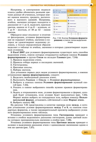 2612612612612612612612612612612612612612612612612612612612612612612612612612612612612612612612612612612612612612612612612612612616
ОБРАБОТКА ЧИСЛОВЫХ ДАННЫХ
Íàïðèìåð, â ýëåêòðîííîì æóðíàëå
êëàññà óäîáíî îáîçíà÷àòü ðàçíûìè öâå-
òàìè äàííûå îá ó÷åíèêàõ, êîòîðûå èìå-
þò îöåíêè íèçêîãî, ñðåäíåãî, äîñòàòî÷-
íîãî è âûñîêîãî óðîâíåé. Íàïðèìåð,
ÿ÷åéêè, çíà÷åíèÿ êîòîðûõ íàõîäÿòñÿ â
äèàïàçîíå îò 1 äî 3, âûäåëèòü êðàñíûì
öâåòîì, îöåíêè îò 4 äî 6 – çåëåíûì, îò
7 äî 9 – æåëòûì, îò 10 äî 12 – ñèíèì
öâåòîì.
Îáðàùàåì âàøå âíèìàíèå: â îòëè÷èå
îò ôèëüòðàöèè, óñëîâíîå ôîðìàòèðîâà-
íèå íå ñêðûâàåò ÿ÷åéêè, çíà÷åíèÿ â êî-
òîðûõ íå óäîâëåòâîðÿþò çàäàííîìó óñ-
ëîâèþ, à òîëüêî îïðåäåëåííûì îáðàçîì
âûäåëÿåò â òàáëèöå òå ÿ÷åéêè, çíà÷åíèÿ â êîòîðûõ óäîâëåòâîðÿþò çàäàí-
íûì óñëîâèÿì.
Â Excel 2007 äëÿ óñëîâíîãî ôîðìàòèðîâàíèÿ ñóùåñòâóåò ïÿòü ñïîñîáîâ
âûäåëåíèÿ ÿ÷ååê, ñïèñîê êîòîðûõ îòêðûâàåòñÿ âûáîðîì êíîïêè Óñëîâíîå
ôîðìàòèðîâàíèå â ãðóïïå Ñòèëè íà âêëàäêå Ãëàâíàÿ (ðèñ. 7.34):
1. Ïðàâèëà âûäåëåíèÿ ÿ÷ååê.
2. Ïðàâèëà îòáîðà ïåðâûõ è ïîñëåäíèõ çíà÷åíèé.
3. Ãèñòîãðàììû.
4. Öâåòîâûå øêàëû.
5. Íàáîðû çíà÷êîâ.
Äëÿ óñòàíîâêè ïåðâûõ äâóõ âèäîâ óñëîâíîãî ôîðìàòèðîâàíèÿ, à èìåííî
óñòàíîâëåíèå ïðàâèë ôîðìàòèðîâàíèÿ, ñëåäóåò:
1. Âûäåëèòü íåîáõîäèìûé äèàïàçîí ÿ÷ååê.
2. Âûïîëíèòü Ãëàâíàÿ  Ñòèëè  Óñëîâíîå ôîðìàòèðîâàíèå.
3. Âûáðàòü â ñïèñêàõ êíîïêè Óñëîâíîå ôîðìàòèðîâàíèå íóæíûé ñïî-
ñîá (ðèñ. 7.34).
4. Óêàçàòü â ñïèñêå âûáðàííîãî ñïîñîáà íóæíîå ïðàâèëî ôîðìàòèðîâà-
íèÿ.
5. Çàäàòü â îòêðûâøåìñÿ îêíå, óñëîâèå ôîðìàòèðîâàíèÿ è ôîðìàò, êîòî-
ðûé áóäåò óñòàíîâëåí, åñëè óñëîâèå áóäåò âûïîëíÿòüñÿ (ðèñ. 7.35).
Ôîðìàò ìîæíî âûáðàòü èç ñòàíäàðòíûõ èëè, âûáðàâ êîìàíäó Ïîëüçî-
âàòåëüñêèé ôîðìàò, óñòàíîâèòü ñîáñòâåííûé â îêíå Ôîðìàò ÿ÷ååê.
6. Âûáðàòü êíîïêó ÎÊ.
Íà ðèñóíêå 7.35 ïðåäñòàâëåíû â êà÷åñòâå ïðèìåðà îêíî ìåæäó, â êîòî-
ðîì óñòàíîâëåíî óñëîâèå ôîðìàòèðîâàíèÿ ìåæäó 7 è 9, ñî ñïèñêîì ñòàí-
äàðòíûõ ôîðìàòîâ, à òàêæå ïðåäâàðèòåëüíûé ïðîñìîòð âûáðàííîãî óñëîâ-
íîãî ôîðìàòèðîâàíèÿ ÿ÷ååê òàáëèöû.
Óñòàíîâêà óñëîâíîãî ôîðìàòèðîâàíèÿ òèïà Ãèñòîãðàììû ïðèâîäèò ê
âñòàâêå â ÿ÷åéêè âûäåëåííîãî äèàïàçîíà ãèñòîãðàìì, äëèíà öâåòíîé ïîëî-
ñû êîòîðûõ ïðîïîðöèîíàëüíà çíà÷åíèþ â ÿ÷åéêå (ðèñ. 7.36).
Óñòàíîâêà óñëîâíîãî ôîðìàòèðîâàíèÿ òèïà Öâåòîâûå øêàëû ïðèâîäèò ê
çàëèâêå â âûäåëåííîì äèàïàçîíå ÿ÷ååê ñ îäèíàêîâûìè çíà÷åíèÿìè îäíèì è
òåì æå öâåòîì (ðèñ. 7.37).
Рис. 7.34. Кнопка Условное формати-
рование и список типов выделения
ячеек
 