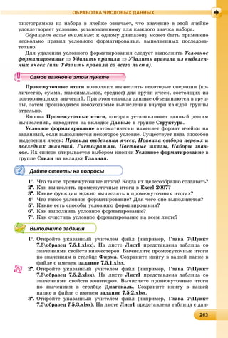 26326326326326326326326326326326326326326326326326326326326326326326326326326326326326326326326326326326326326326326326326326326363
ОБРАБОТКА ЧИСЛОВЫХ ДАННЫХ
ïèêòîãðàììû èç íàáîðà â ÿ÷åéêå îçíà÷àåò, ÷òî çíà÷åíèå â ýòîé ÿ÷åéêå
óäîâëåòâîðÿåò óñëîâèþ, óñòàíîâëåííîìó äëÿ êàæäîãî çíà÷êà íàáîðà.
Îáðàùàåì âàøå âíèìàíèå: ê îäíîìó äèàïàçîíó ìîæåò áûòü ïðèìåíåíî
íåñêîëüêî ïðàâèë óñëîâíîãî ôîðìàòèðîâàíèÿ, âûïîëíåííûõ ïîñëåäîâà-
òåëüíî.
Äëÿ óäàëåíèÿ óñëîâíîãî ôîðìàòèðîâàíèÿ ñëåäóåò âûïîëíèòü Óñëîâíîå
ôîðìàòèðîâàíèå  Óäàëèòü ïðàâèëà  Óäàëèòü ïðàâèëà èç âûäåëåí-
íûõ ÿ÷ååê (èëè Óäàëèòü ïðàâèëà ñî âñåãî ëèñòà).
Ïðîìåæóòî÷íûå èòîãè ïîçâîëÿþò âû÷èñëèòü íåêîòîðûå îïåðàöèè (êî-
ëè÷åñòâî, ñóììà, ìàêñèìàëüíîå, ñðåäíåå) äëÿ ãðóïï ÿ÷ååê, ñîñòîÿùèõ èç
ïîâòîðÿþùèõñÿ çíà÷åíèé. Ïðè ýòîì ñíà÷àëà äàííûå îáúåäèíÿþòñÿ â ãðóï-
ïû, çàòåì ïðîèçâîäÿòñÿ íåîáõîäèìûå âû÷èñëåíèÿ âíóòðè êàæäîé ãðóïïû
îòäåëüíî.
Êíîïêà Ïðîìåæóòî÷íûå èòîãè, êîòîðàÿ óñòàíàâëèâàåò äàííûé ðåæèì
âû÷èñëåíèé, íàõîäèòñÿ íà âêëàäêå Äàííûå â ãðóïïå Ñòðóêòóðà.
Óñëîâíîå ôîðìàòèðîâàíèå àâòîìàòè÷åñêè èçìåíÿåò ôîðìàò ÿ÷åéêè íà
çàäàííûé, åñëè âûïîëíÿåòñÿ íåêîòîðîå óñëîâèå. Ñóùåñòâóåò ïÿòü ñïîñîáîâ
âûäåëåíèÿ ÿ÷ååê: Ïðàâèëà âûäåëåíèÿ ÿ÷ååê, Ïðàâèëà îòáîðà ïåðâûõ è
ïîñëåäíèõ çíà÷åíèé, Ãèñòîãðàììû, Öâåòîâûå øêàëû, Íàáîðû çíà÷-
êîâ. Èõ ñïèñîê îòêðûâàåòñÿ âûáîðîì êíîïêè Óñëîâíîå ôîðìàòèðîâàíèå â
ãðóïïå Ñòèëè íà âêëàäêå Ãëàâíàÿ.
Дайте ответы на вопросы
1. ×òî òàêîå ïðîìåæóòî÷íûå èòîãè? Êîãäà èõ öåëåñîîáðàçíî ñîçäàâàòü?
2. Êàê âû÷èñëèòü ïðîìåæóòî÷íûå èòîãè â Excel 2007?
3. Êàêèå ôóíêöèè ìîæíî âû÷èñëÿòü â ïðîìåæóòî÷íûõ èòîãàõ?
4 ×òî òàêîå óñëîâíîå ôîðìàòèðîâàíèå? Äëÿ ÷åãî îíî âûïîëíÿåòñÿ?
5. Êàêèå åñòü ñïîñîáû óñëîâíîãî ôîðìàòèðîâàíèÿ?
6. Êàê âûïîëíèòü óñëîâíîå ôîðìàòèðîâàíèå?
7. Êàê î÷èñòèòü óñëîâíîå ôîðìàòèðîâàíèå íà âñåì ëèñòå?
Выполните задания
1. Îòêðîéòå óêàçàííûé ó÷èòåëåì ôàéë (íàïðèìåð, Ãëàâà 7Ïóíêò
7.5îáðàçåö 7.5.1.xlsx). Íà ëèñòå Ëèñò1 ïðåäñòàâëåíà òàáëèöà ñî
çíà÷åíèÿìè ñâîéñòâ âèí÷åñòåðîâ. Âû÷èñëèòå ïðîìåæóòî÷íûå èòîãè
ïî çíà÷åíèÿì â ñòîëáöå Ôèðìà. Ñîõðàíèòå êíèãó â âàøåé ïàïêå â
ôàéëå ñ èìåíåì çàäàíèå 7.5.1.xlsx.
2. Îòêðîéòå óêàçàííûé ó÷èòåëåì ôàéë (íàïðèìåð, Ãëàâà 7Ïóíêò
7.5îáðàçåö 7.5.2.xlsx). Íà ëèñòå Ëèñò1 ïðåäñòàâëåíà òàáëèöà ñî
çíà÷åíèÿìè ñâîéñòâ ìîíèòîðîâ. Âû÷èñëèòå ïðîìåæóòî÷íûå èòîãè
ïî çíà÷åíèÿì â ñòîëáöå Äèàãîíàëü. Ñîõðàíèòå êíèãó â âàøåé
ïàïêå â ôàéëå ñ èìåíåì çàäàíèå 7.5.2.xlsx.
3. Îòêðîéòå óêàçàííûé ó÷èòåëåì ôàéë (íàïðèìåð, Ãëàâà 7Ïóíêò
7.5îáðàçåö 7.5.3.xlsx). Íà ëèñòå Ëèñò1 ïðåäñòàâëåíà òàáëèöà ñ äàí-
ууууууууууууууа ое ва ое в э о у еа ое ва ое в э о у еамое важное в этом пунктеамое важное в этом пунктеамое важное в этом пунктеамое важное в этом пунктеамое важное в этом пунктеамое важное в этом пунктеамое важное в этом пунктеамое важное в этом пунктеамое важное в этом пунктеамое важное в этом пунктеамое важное в этом пунктеамое важное в этом пунктеамое важное в этом пунктеамое важное в этом пунктеамое важное в этом пунктеамое важное в этом пунктеамое важное в этом пунктеамое важное в этом пунктеамое важное в этом пунктеамое важное в этом пунктеамое важное в этом пунктеамое важное в этом пунктеамое важное в этом пунктеамое важное в этом пунктеамое важное в этом пунктеамое важное в этом пунктеамое важное в этом пунктеамое важное в этом пунктеамое важное в этом пунктеамое важное в этом пунктеамое важное в этом пунктеамое важное в этом пунктеамое важное в этом пунктеамое важное в этом пунктеамое важное в этом пунктеамое важное в этом пунктеамое важное в этом пунктеамое важное в этом пунктеамое важное в этом пунктеамое важное в этом пунктеамое важное в этом пунктеамое важное в этом пунктеа ое ва ое в это теа ое ва ое в это те
 